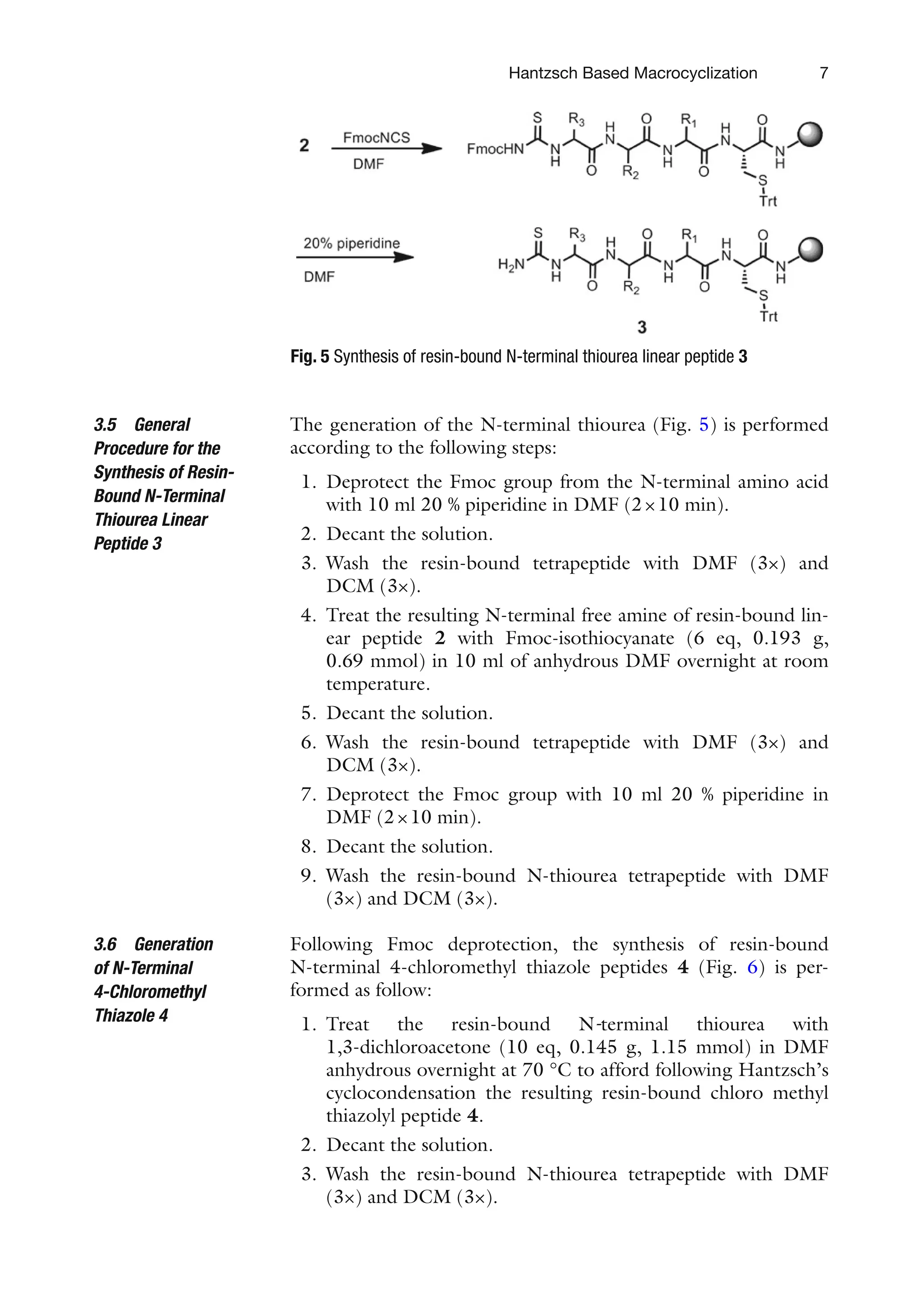 7
The generation of the N-terminal thiourea (Fig. 5) is performed
according to the following steps:
1. Deprotect the Fmoc group from the N-terminal amino acid
with 10 ml 20 % piperidine in DMF (2×10 min).
2. Decant the solution.
3. Wash the resin-bound tetrapeptide with DMF (3×) and
DCM (3×).
4. Treat the resulting N-terminal free amine of resin-bound lin-
ear peptide 2 with Fmoc-isothiocyanate (6 eq, 0.193 g,
0.69 mmol) in 10 ml of anhydrous DMF overnight at room
temperature.
5. Decant the solution.
6. Wash the resin-bound tetrapeptide with DMF (3×) and
DCM (3×).
7. Deprotect the Fmoc group with 10 ml 20 % piperidine in
DMF (2×10 min).
8. Decant the solution.
9. Wash the resin-bound N-thiourea tetrapeptide with DMF
(3×) and DCM (3×).
Following Fmoc deprotection, the synthesis of resin-bound
N-terminal 4-chloromethyl thiazole peptides 4 (Fig. 6) is per-
formed as follow:
1. Treat the resin-bound N-terminal thiourea with
1,3-dichloroacetone (10 eq, 0.145 g, 1.15 mmol) in DMF
anhydrous overnight at 70 °C to afford following Hantzsch’s
cyclocondensation the resulting resin-bound chloro methyl
thiazolyl peptide 4.
2. Decant the solution.
3. Wash the resin-bound N-thiourea tetrapeptide with DMF
(3×) and DCM (3×).
3.5 General
Procedure for the
Synthesis of Resin-
Bound N-Terminal
Thiourea Linear
Peptide 3
3.6 Generation
of N-Terminal
4-Chloromethyl
Thiazole 4
Fig. 5 Synthesis of resin-bound N-terminal thiourea linear peptide 3
Hantzsch Based Macrocyclization
 