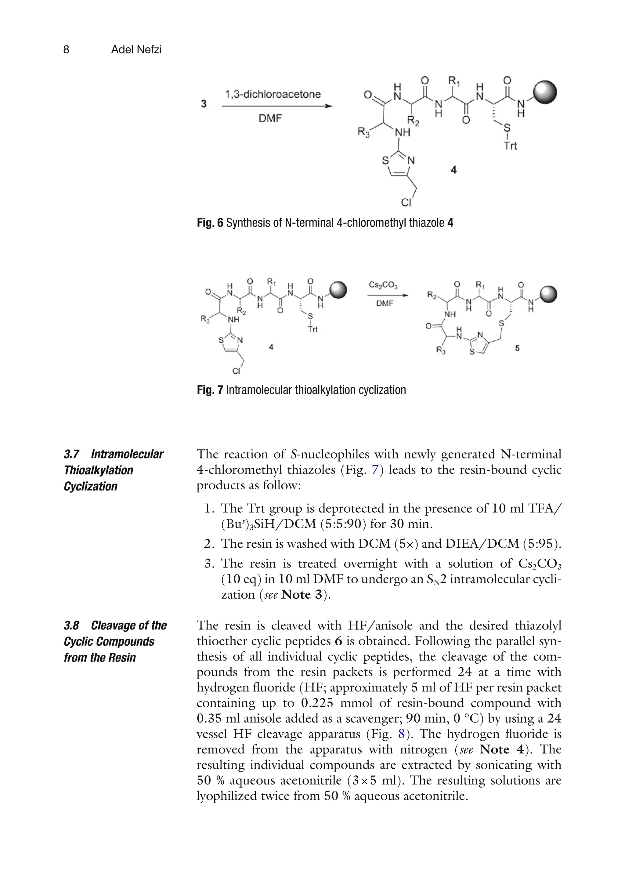 8
The reaction of S-nucleophiles with newly generated N-terminal
4-chloromethyl thiazoles (Fig. 7) leads to the resin-bound cyclic
products as follow:
1. The Trt group is deprotected in the presence of 10 ml TFA/
(But
)3SiH/DCM (5:5:90) for 30 min.
2. The resin is washed with DCM (5×) and DIEA/DCM (5:95).
3. The resin is treated overnight with a solution of Cs2CO3
(10 eq) in 10 ml DMF to undergo an SN2 intramolecular cycli-
zation (see Note 3).
The resin is cleaved with HF/anisole and the desired thiazolyl
thioether cyclic peptides 6 is obtained. Following the parallel syn-
thesis of all individual cyclic peptides, the cleavage of the com-
pounds from the resin packets is performed 24 at a time with
hydrogen fluoride (HF; approximately 5 ml of HF per resin packet
containing up to 0.225 mmol of resin-bound compound with
0.35 ml anisole added as a scavenger; 90 min, 0 °C) by using a 24
vessel HF cleavage apparatus (Fig. 8). The hydrogen fluoride is
removed from the apparatus with nitrogen (see Note 4). The
resulting individual compounds are extracted by sonicating with
50 % aqueous acetonitrile (3×5 ml). The resulting solutions are
lyophilized twice from 50 % aqueous acetonitrile.
3.7 Intramolecular
Thioalkylation
Cyclization
3.8 Cleavage of the
Cyclic Compounds
from the Resin
Fig. 6 Synthesis of N-terminal 4-chloromethyl thiazole 4
Fig. 7 Intramolecular thioalkylation cyclization
Adel Nefzi
 
