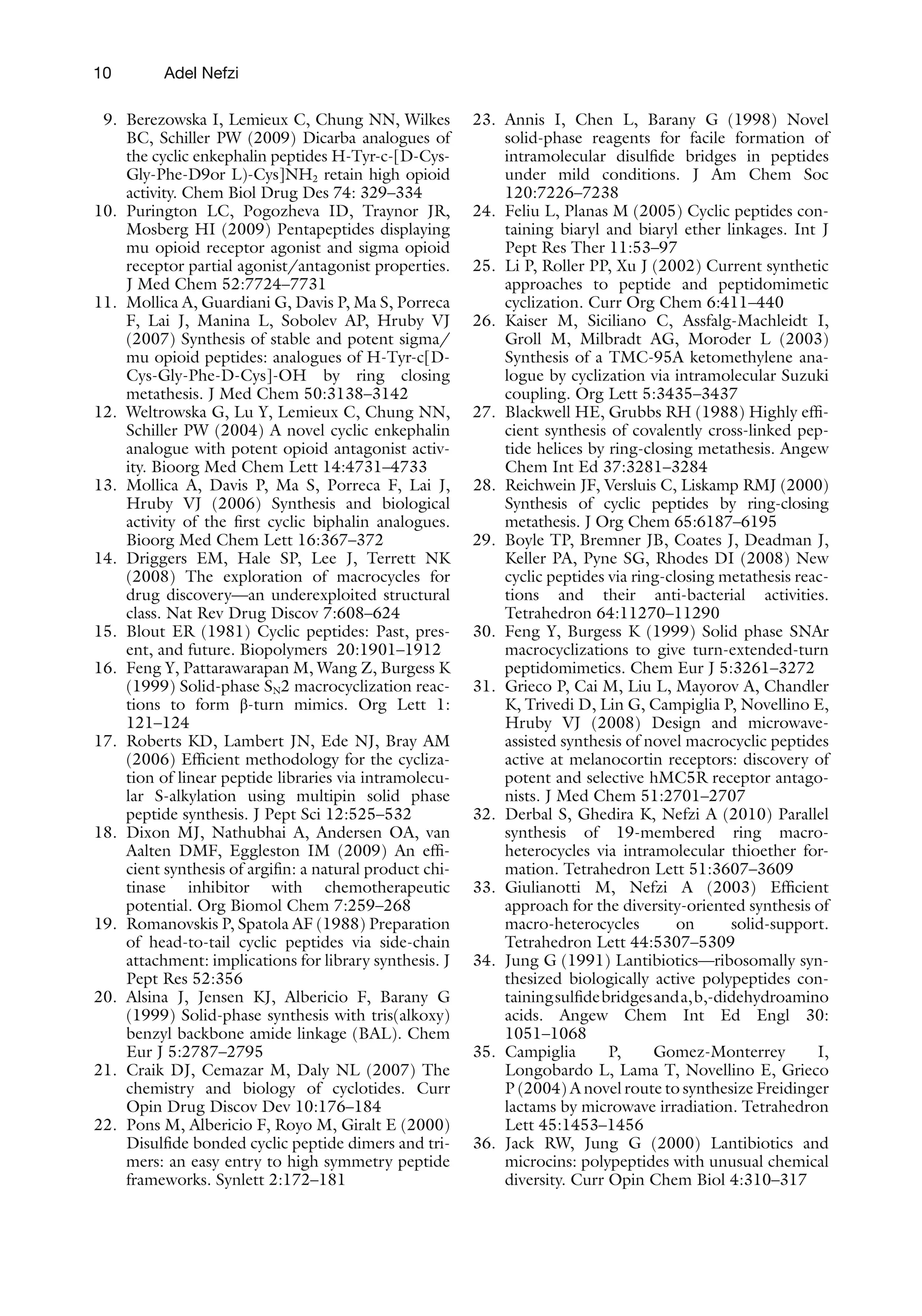 10
9. Berezowska I, Lemieux C, Chung NN, Wilkes
BC, Schiller PW (2009) Dicarba analogues of
the cyclic enkephalin peptides H-Tyr-c-[D-Cys-
Gly-Phe-D9or L)-Cys]NH2 retain high opioid
activity. Chem Biol Drug Des 74: 329–334
10. Purington LC, Pogozheva ID, Traynor JR,
Mosberg HI (2009) Pentapeptides displaying
mu opioid receptor agonist and sigma opioid
receptor partial agonist/antagonist properties.
J Med Chem 52:7724–7731
11. Mollica A, Guardiani G, Davis P, Ma S, Porreca
F, Lai J, Manina L, Sobolev AP, Hruby VJ
(2007) Synthesis of stable and potent sigma/
mu opioid peptides: analogues of H-Tyr-c[D-
Cys-Gly-Phe-D-Cys]-OH by ring closing
metathesis. J Med Chem 50:3138–3142
12. Weltrowska G, Lu Y, Lemieux C, Chung NN,
Schiller PW (2004) A novel cyclic enkephalin
analogue with potent opioid antagonist activ-
ity. Bioorg Med Chem Lett 14:4731–4733
13. Mollica A, Davis P, Ma S, Porreca F, Lai J,
Hruby VJ (2006) Synthesis and biological
activity of the first cyclic biphalin analogues.
Bioorg Med Chem Lett 16:367–372
14. Driggers EM, Hale SP, Lee J, Terrett NK
(2008) The exploration of macrocycles for
drug discovery—an underexploited structural
class. Nat Rev Drug Discov 7:608–624
15. Blout ER (1981) Cyclic peptides: Past, pres-
ent, and future. Biopolymers 20:1901–1912
16. Feng Y, Pattarawarapan M, Wang Z, Burgess K
(1999) Solid-phase SN2 macrocyclization reac-
tions to form β-turn mimics. Org Lett 1:
121–124
17. Roberts KD, Lambert JN, Ede NJ, Bray AM
(2006) Efficient methodology for the cycliza-
tion of linear peptide libraries via intramolecu-
lar S-alkylation using multipin solid phase
peptide synthesis. J Pept Sci 12:525–532
18. Dixon MJ, Nathubhai A, Andersen OA, van
Aalten DMF, Eggleston IM (2009) An effi-
cient synthesis of argifin: a natural product chi-
tinase inhibitor with chemotherapeutic
potential. Org Biomol Chem 7:259–268
19. Romanovskis P, Spatola AF (1988) Preparation
of head-to-tail cyclic peptides via side-chain
attachment: implications for library synthesis. J
Pept Res 52:356
20. Alsina J, Jensen KJ, Albericio F, Barany G
(1999) Solid-phase synthesis with tris(alkoxy)
benzyl backbone amide linkage (BAL). Chem
Eur J 5:2787–2795
21. Craik DJ, Cemazar M, Daly NL (2007) The
chemistry and biology of cyclotides. Curr
Opin Drug Discov Dev 10:176–184
22. Pons M, Albericio F, Royo M, Giralt E (2000)
Disulfide bonded cyclic peptide dimers and tri-
mers: an easy entry to high symmetry peptide
frameworks. Synlett 2:172–181
23. Annis I, Chen L, Barany G (1998) Novel
solid-phase reagents for facile formation of
intramolecular disulfide bridges in peptides
under mild conditions. J Am Chem Soc
120:7226–7238
24. Feliu L, Planas M (2005) Cyclic peptides con-
taining biaryl and biaryl ether linkages. Int J
Pept Res Ther 11:53–97
25. Li P, Roller PP, Xu J (2002) Current synthetic
approaches to peptide and peptidomimetic
cyclization. Curr Org Chem 6:411–440
26. Kaiser M, Siciliano C, Assfalg-Machleidt I,
Groll M, Milbradt AG, Moroder L (2003)
Synthesis of a TMC-95A ketomethylene ana-
logue by cyclization via intramolecular Suzuki
coupling. Org Lett 5:3435–3437
27. Blackwell HE, Grubbs RH (1988) Highly effi-
cient synthesis of covalently cross-linked pep-
tide helices by ring-closing metathesis. Angew
Chem Int Ed 37:3281–3284
28. Reichwein JF, Versluis C, Liskamp RMJ (2000)
Synthesis of cyclic peptides by ring-closing
metathesis. J Org Chem 65:6187–6195
29. Boyle TP, Bremner JB, Coates J, Deadman J,
Keller PA, Pyne SG, Rhodes DI (2008) New
cyclic peptides via ring-closing metathesis reac-
tions and their anti-bacterial activities.
Tetrahedron 64:11270–11290
30. Feng Y, Burgess K (1999) Solid phase SNAr
macrocyclizations to give turn-extended-turn
peptidomimetics. Chem Eur J 5:3261–3272
31. Grieco P, Cai M, Liu L, Mayorov A, Chandler
K, Trivedi D, Lin G, Campiglia P, Novellino E,
Hruby VJ (2008) Design and microwave-
assisted synthesis of novel macrocyclic peptides
active at melanocortin receptors: discovery of
potent and selective hMC5R receptor antago-
nists. J Med Chem 51:2701–2707
32. Derbal S, Ghedira K, Nefzi A (2010) Parallel
synthesis of 19-membered ring macro-
heterocycles via intramolecular thioether for-
mation. Tetrahedron Lett 51:3607–3609
33. Giulianotti M, Nefzi A (2003) Efficient
approach for the diversity-oriented synthesis of
macro-heterocycles on solid-support.
Tetrahedron Lett 44:5307–5309
34. Jung G (1991) Lantibiotics—ribosomally syn-
thesized biologically active polypeptides con-
tainingsulfidebridgesanda,b,-didehydroamino
acids. Angew Chem Int Ed Engl 30:
1051–1068
35. Campiglia P, Gomez-Monterrey I,
Longobardo L, Lama T, Novellino E, Grieco
P (2004) A novel route to synthesize Freidinger
lactams by microwave irradiation. Tetrahedron
Lett 45:1453–1456
36. Jack RW, Jung G (2000) Lantibiotics and
microcins: polypeptides with unusual chemical
diversity. Curr Opin Chem Biol 4:310–317
Adel Nefzi
 