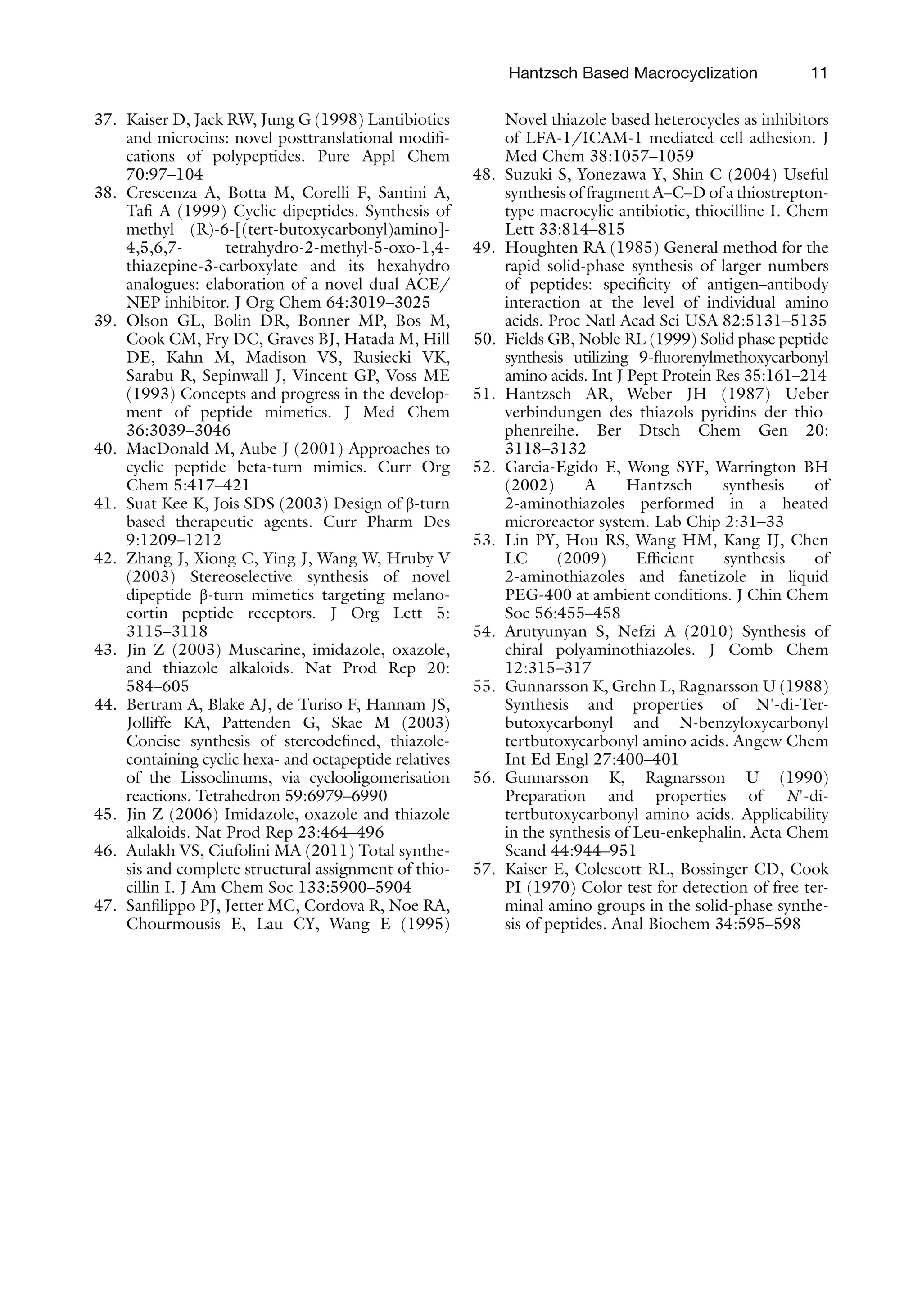 11
37. Kaiser D, Jack RW, Jung G (1998) Lantibiotics
and microcins: novel posttranslational modifi-
cations of polypeptides. Pure Appl Chem
70:97–104
38. Crescenza A, Botta M, Corelli F, Santini A,
Tafi A (1999) Cyclic dipeptides. Synthesis of
methyl (R)-6-[(tert-butoxycarbonyl)amino]-
4,5,6,7- tetrahydro-2-methyl-5-oxo-1,4-
thiazepine-3-carboxylate and its hexahydro
analogues: elaboration of a novel dual ACE/
NEP inhibitor. J Org Chem 64:3019–3025
39. Olson GL, Bolin DR, Bonner MP, Bos M,
Cook CM, Fry DC, Graves BJ, Hatada M, Hill
DE, Kahn M, Madison VS, Rusiecki VK,
Sarabu R, Sepinwall J, Vincent GP, Voss ME
(1993) Concepts and progress in the develop-
ment of peptide mimetics. J Med Chem
36:3039–3046
40. MacDonald M, Aube J (2001) Approaches to
cyclic peptide beta-turn mimics. Curr Org
Chem 5:417–421
41. Suat Kee K, Jois SDS (2003) Design of β-turn
based therapeutic agents. Curr Pharm Des
9:1209–1212
42. Zhang J, Xiong C, Ying J, Wang W, Hruby V
(2003) Stereoselective synthesis of novel
dipeptide β-turn mimetics targeting melano-
cortin peptide receptors. J Org Lett 5:
3115–3118
43. Jin Z (2003) Muscarine, imidazole, oxazole,
and thiazole alkaloids. Nat Prod Rep 20:
584–605
44. Bertram A, Blake AJ, de Turiso F, Hannam JS,
Jolliffe KA, Pattenden G, Skae M (2003)
Concise synthesis of stereodefined, thiazole-
containing cyclic hexa- and octapeptide relatives
of the Lissoclinums, via cyclooligomerisation
reactions. Tetrahedron 59:6979–6990
45. Jin Z (2006) Imidazole, oxazole and thiazole
alkaloids. Nat Prod Rep 23:464–496
46. Aulakh VS, Ciufolini MA (2011) Total synthe-
sis and complete structural assignment of thio-
cillin I. J Am Chem Soc 133:5900–5904
47. Sanfilippo PJ, Jetter MC, Cordova R, Noe RA,
Chourmousis E, Lau CY, Wang E (1995)
Novel thiazole based heterocycles as inhibitors
of LFA-1/ICAM-1 mediated cell adhesion. J
Med Chem 38:1057–1059
48. Suzuki S, Yonezawa Y, Shin C (2004) Useful
synthesis of fragment A–C–D of a thiostrepton-
type macrocylic antibiotic, thiocilline I. Chem
Lett 33:814–815
49. Houghten RA (1985) General method for the
rapid solid-phase synthesis of larger numbers
of peptides: specificity of antigen–antibody
interaction at the level of individual amino
acids. Proc Natl Acad Sci USA 82:5131–5135
50. Fields GB, Noble RL (1999) Solid phase peptide
synthesis utilizing 9-fluorenylmethoxycarbonyl
amino acids. Int J Pept Protein Res 35:161–214
51. Hantzsch AR, Weber JH (1987) Ueber
verbindungen des thiazols pyridins der thio-
phenreihe. Ber Dtsch Chem Gen 20:
3118–3132
52. Garcia-Egido E, Wong SYF, Warrington BH
(2002) A Hantzsch synthesis of
2-aminothiazoles performed in a heated
microreactor system. Lab Chip 2:31–33
53. Lin PY, Hou RS, Wang HM, Kang IJ, Chen
LC (2009) Efficient synthesis of
2-aminothiazoles and fanetizole in liquid
PEG-400 at ambient conditions. J Chin Chem
Soc 56:455–458
54. Arutyunyan S, Nefzi A (2010) Synthesis of
chiral polyaminothiazoles. J Comb Chem
12:315–317
55. Gunnarsson K, Grehn L, Ragnarsson U (1988)
Synthesis and properties of N'-di-Ter-
butoxycarbonyl and N-benzyloxycarbonyl
tertbutoxycarbonyl amino acids. Angew Chem
Int Ed Engl 27:400–401
56. Gunnarsson K, Ragnarsson U (1990)
Preparation and properties of N'-di-
tertbutoxycarbonyl amino acids. Applicability
in the synthesis of Leu-enkephalin. Acta Chem
Scand 44:944–951
57. Kaiser E, Colescott RL, Bossinger CD, Cook
PI (1970) Color test for detection of free ter-
minal amino groups in the solid-phase synthe-
sis of peptides. Anal Biochem 34:595–598
Hantzsch Based Macrocyclization
 