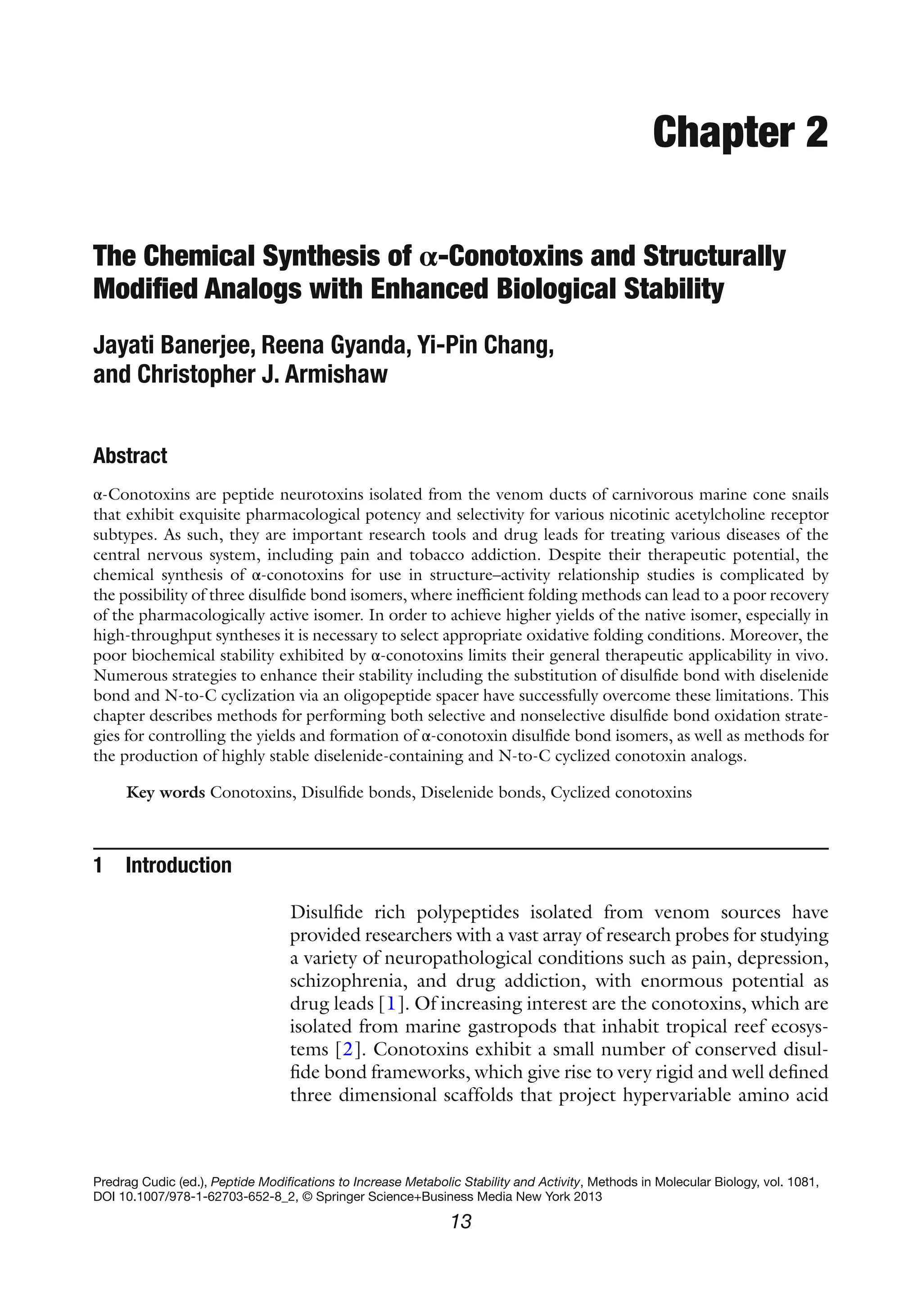 13
Predrag Cudic (ed.), Peptide Modifications to Increase Metabolic Stability and Activity, Methods in Molecular Biology, vol. 1081,
DOI 10.1007/978-1-62703-652-8_2, © Springer Science+Business Media New York 2013
Chapter 2
The Chemical Synthesis of α-Conotoxins and Structurally
Modified Analogs with Enhanced Biological Stability
Jayati Banerjee, Reena Gyanda, Yi-Pin Chang,
and Christopher J. Armishaw
Abstract
α-Conotoxins are peptide neurotoxins isolated from the venom ducts of carnivorous marine cone snails
that exhibit exquisite pharmacological potency and selectivity for various nicotinic acetylcholine receptor
subtypes. As such, they are important research tools and drug leads for treating various diseases of the
central nervous system, including pain and tobacco addiction. Despite their therapeutic potential, the
chemical synthesis of α-conotoxins for use in structure–activity relationship studies is complicated by
the possibility of three disulfide bond isomers, where inefficient folding methods can lead to a poor recovery
of the pharmacologically active isomer. In order to achieve higher yields of the native isomer, especially in
high-throughput syntheses it is necessary to select appropriate oxidative folding conditions. Moreover, the
poor biochemical stability exhibited by α-conotoxins limits their general therapeutic applicability in vivo.
Numerous strategies to enhance their stability including the substitution of disulfide bond with diselenide
bond and N-to-C cyclization via an oligopeptide spacer have successfully overcome these limitations. This
chapter describes methods for performing both selective and nonselective disulfide bond oxidation strate-
gies for controlling the yields and formation of α-conotoxin disulfide bond isomers, as well as methods for
the production of highly stable diselenide-containing and N-to-C cyclized conotoxin analogs.
Key words Conotoxins, Disulfide bonds, Diselenide bonds, Cyclized conotoxins
1 Introduction
Disulfide rich polypeptides isolated from venom sources have
provided researchers with a vast array of research probes for studying
a variety of neuropathological conditions such as pain, depression,
schizophrenia, and drug addiction, with enormous potential as
drug leads [1]. Of increasing interest are the conotoxins, which are
isolated from marine gastropods that inhabit tropical reef ecosys-
tems [2]. Conotoxins exhibit a small number of conserved disul-
fide bond frameworks, which give rise to very rigid and well defined
three dimensional scaffolds that project hypervariable amino acid
 