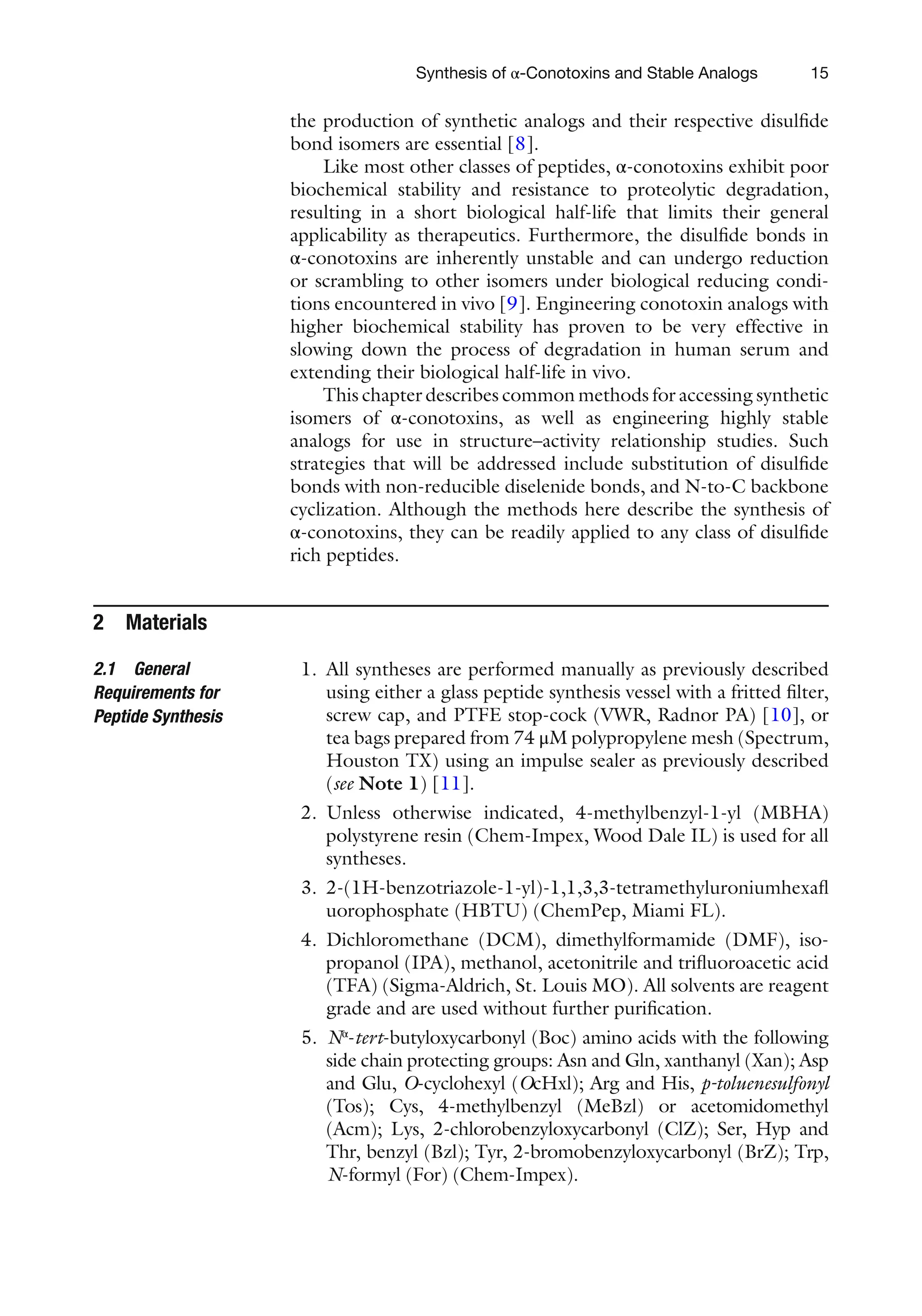15
the production of synthetic analogs and their respective disulfide
bond isomers are essential [8].
Like most other classes of peptides, α-conotoxins exhibit poor
biochemical stability and resistance to proteolytic degradation,
resulting in a short biological half-life that limits their general
applicability as therapeutics. Furthermore, the disulfide bonds in
α-conotoxins are inherently unstable and can undergo reduction
or scrambling to other isomers under biological reducing condi-
tions encountered in vivo [9]. Engineering conotoxin analogs with
higher biochemical stability has proven to be very effective in
slowing down the process of degradation in human serum and
extending their biological half-life in vivo.
This chapter describes common methods for accessing synthetic
isomers of α-conotoxins, as well as engineering highly stable
analogs for use in structure–activity relationship studies. Such
strategies that will be addressed include substitution of disulfide
bonds with non-reducible diselenide bonds, and N-to-C backbone
cyclization. Although the methods here describe the synthesis of
α-conotoxins, they can be readily applied to any class of disulfide
rich peptides.
2 Materials
1. All syntheses are performed manually as previously described
using either a glass peptide synthesis vessel with a fritted filter,
screw cap, and PTFE stop-cock (VWR, Radnor PA) [10], or
tea bags prepared from 74 μM polypropylene mesh (Spectrum,
Houston TX) using an impulse sealer as previously described
(see Note 1) [11].
2. Unless otherwise indicated, 4-methylbenzyl-1-yl (MBHA)
polystyrene resin (Chem-Impex, Wood Dale IL) is used for all
syntheses.
3. 2-(1H-benzotriazole-1-yl)-1,1,3,3-tetramethyluroniumhexafl
uorophosphate (HBTU) (ChemPep, Miami FL).
4. Dichloromethane (DCM), dimethylformamide (DMF), iso-
propanol (IPA), methanol, acetonitrile and trifluoroacetic acid
(TFA) (Sigma-Aldrich, St. Louis MO). All solvents are reagent
grade and are used without further purification.
5. Nα
-tert-butyloxycarbonyl (Boc) amino acids with the following
side chain protecting groups: Asn and Gln, xanthanyl (Xan); Asp
and Glu, O-cyclohexyl (OcHxl); Arg and His, p-toluenesulfonyl
(Tos); Cys, 4-methylbenzyl (MeBzl) or acetomidomethyl
(Acm); Lys, 2-chlorobenzyloxycarbonyl (ClZ); Ser, Hyp and
Thr, benzyl (Bzl); Tyr, 2-bromobenzyloxycarbonyl (BrZ); Trp,
N-formyl (For) (Chem-Impex).
2.1 General
Requirements for
Peptide Synthesis
Synthesis of α-Conotoxins and Stable Analogs
 
