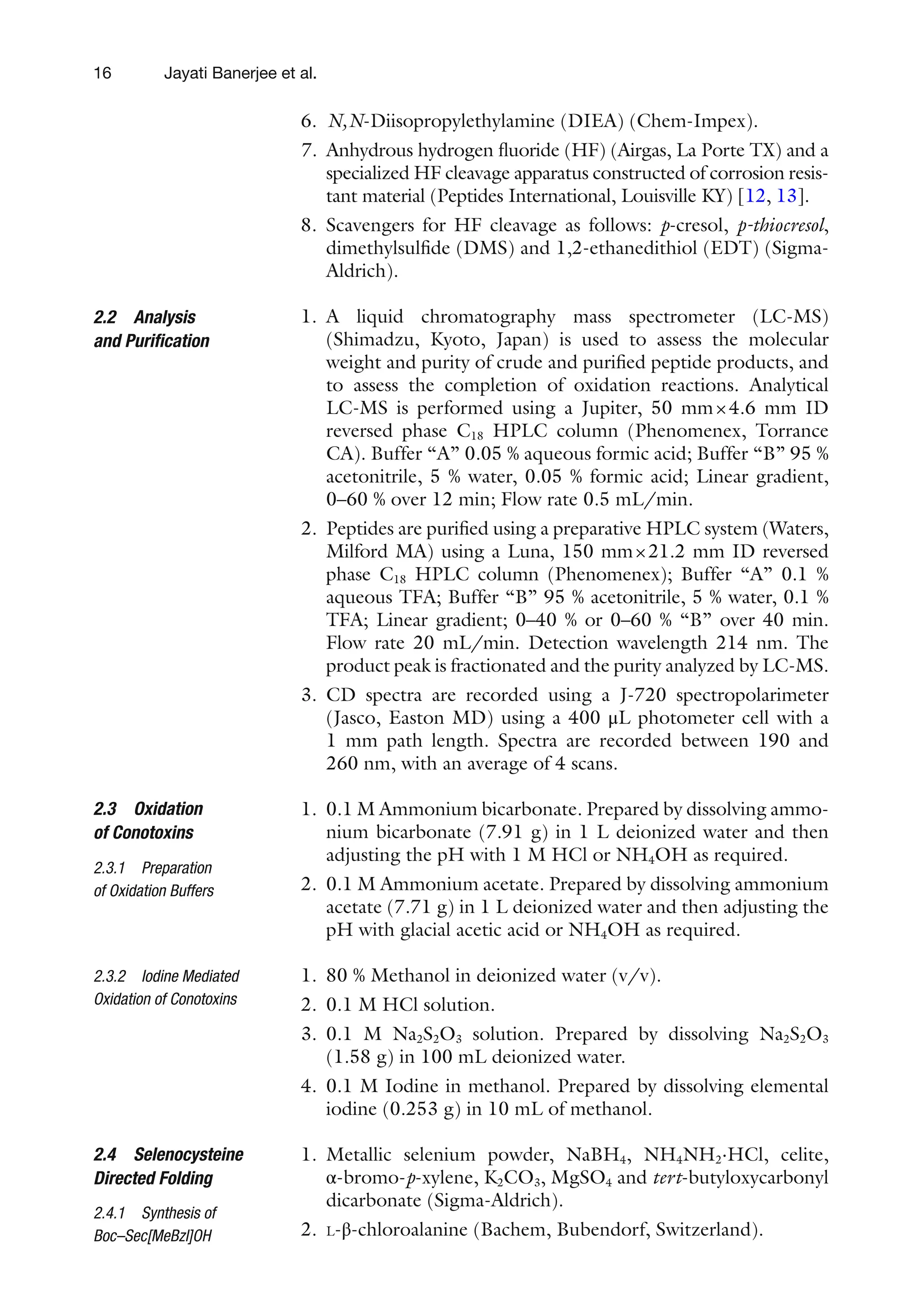 16
6. N,N-Diisopropylethylamine (DIEA) (Chem-Impex).
7. Anhydrous hydrogen fluoride (HF) (Airgas, La Porte TX) and a
specialized HF cleavage apparatus constructed of corrosion resis-
tant material (Peptides International, Louisville KY) [12, 13].
8. Scavengers for HF cleavage as follows: p-cresol, p-thiocresol,
dimethylsulfide (DMS) and 1,2-ethanedithiol (EDT) (Sigma-
Aldrich).
1. A liquid chromatography mass spectrometer (LC-MS)
(Shimadzu, Kyoto, Japan) is used to assess the molecular
weight and purity of crude and purified peptide products, and
to assess the completion of oxidation reactions. Analytical
LC-MS is performed using a Jupiter, 50 mm×4.6 mm ID
reversed phase C18 HPLC column (Phenomenex, Torrance
CA). Buffer “A” 0.05 % aqueous formic acid; Buffer “B” 95 %
acetonitrile, 5 % water, 0.05 % formic acid; Linear gradient,
0–60 % over 12 min; Flow rate 0.5 mL/min.
2. Peptides are purified using a preparative HPLC system (Waters,
Milford MA) using a Luna, 150 mm×21.2 mm ID reversed
phase C18 HPLC column (Phenomenex); Buffer “A” 0.1 %
aqueous TFA; Buffer “B” 95 % acetonitrile, 5 % water, 0.1 %
TFA; Linear gradient; 0–40 % or 0–60 % “B” over 40 min.
Flow rate 20 mL/min. Detection wavelength 214 nm. The
product peak is fractionated and the purity analyzed by LC-MS.
3. CD spectra are recorded using a J-720 spectropolarimeter
(Jasco, Easton MD) using a 400 μL photometer cell with a
1 mm path length. Spectra are recorded between 190 and
260 nm, with an average of 4 scans.
1. 0.1 M Ammonium bicarbonate. Prepared by dissolving ammo-
nium bicarbonate (7.91 g) in 1 L deionized water and then
adjusting the pH with 1 M HCl or NH4OH as required.
2. 0.1 M Ammonium acetate. Prepared by dissolving ammonium
acetate (7.71 g) in 1 L deionized water and then adjusting the
pH with glacial acetic acid or NH4OH as required.
1. 80 % Methanol in deionized water (v/v).
2. 0.1 M HCl solution.
3. 0.1 M Na2S2O3 solution. Prepared by dissolving Na2S2O3
(1.58 g) in 100 mL deionized water.
4. 0.1 M Iodine in methanol. Prepared by dissolving elemental
iodine (0.253 g) in 10 mL of methanol.
1. Metallic selenium powder, NaBH4, NH4NH2⋅HCl, celite,
α-bromo-p-xylene, K2CO3, MgSO4 and tert-butyloxycarbonyl
dicarbonate (Sigma-Aldrich).
2. L-β-chloroalanine (Bachem, Bubendorf, Switzerland).
2.2 Analysis
and Purification
2.3 Oxidation
of Conotoxins
2.3.1 Preparation
of Oxidation Buffers
2.3.2 Iodine Mediated
Oxidation of Conotoxins
2.4 Selenocysteine
Directed Folding
2.4.1 Synthesis of
Boc–Sec[MeBzl]OH
Jayati Banerjee et al.
 