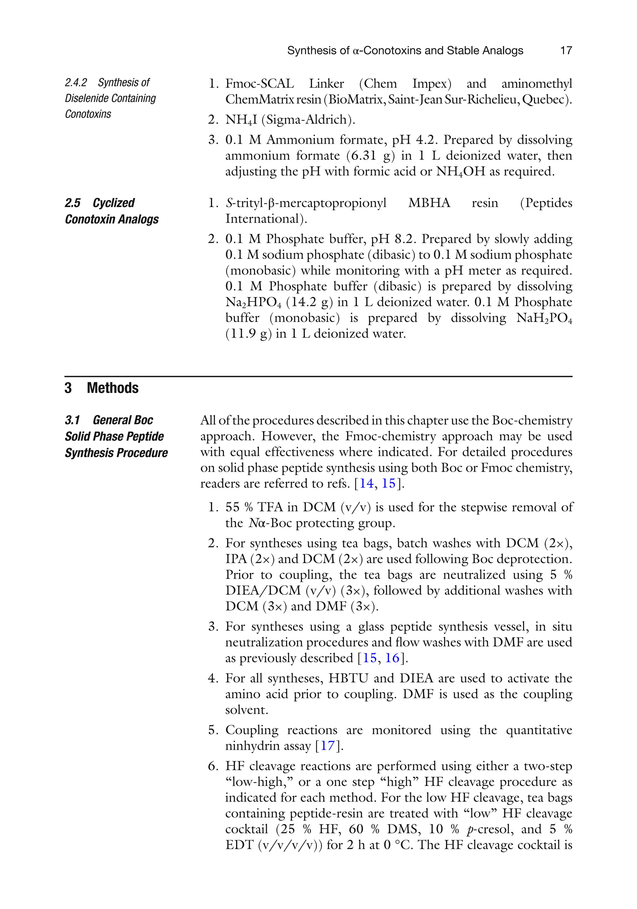 17
1. Fmoc-SCAL Linker (Chem Impex) and aminomethyl
ChemMatrixresin(BioMatrix,Saint-JeanSur-Richelieu,Quebec).
2. NH4I (Sigma-Aldrich).
3. 0.1 M Ammonium formate, pH 4.2. Prepared by dissolving
ammonium formate (6.31 g) in 1 L deionized water, then
adjusting the pH with formic acid or NH4OH as required.
1. S-trityl-β-mercaptopropionyl MBHA resin (Peptides
International).
2. 0.1 M Phosphate buffer, pH 8.2. Prepared by slowly adding
0.1 M sodium phosphate (dibasic) to 0.1 M sodium phosphate
(monobasic) while monitoring with a pH meter as required.
0.1 M Phosphate buffer (dibasic) is prepared by dissolving
Na2HPO4 (14.2 g) in 1 L deionized water. 0.1 M Phosphate
buffer (monobasic) is prepared by dissolving NaH2PO4
(11.9 g) in 1 L deionized water.
3 Methods
All of the procedures described in this chapter use the Boc-chemistry
approach. However, the Fmoc-chemistry approach may be used
with equal effectiveness where indicated. For detailed procedures
on solid phase peptide synthesis using both Boc or Fmoc chemistry,
readers are referred to refs. [14, 15].
1. 55 % TFA in DCM (v/v) is used for the stepwise removal of
the Nα-Boc protecting group.
2. For syntheses using tea bags, batch washes with DCM (2×),
IPA (2×) and DCM (2×) are used following Boc deprotection.
Prior to coupling, the tea bags are neutralized using 5 %
DIEA/DCM (v/v) (3×), followed by additional washes with
DCM (3×) and DMF (3×).
3. For syntheses using a glass peptide synthesis vessel, in situ
neutralization procedures and flow washes with DMF are used
as previously described [15, 16].
4. For all syntheses, HBTU and DIEA are used to activate the
amino acid prior to coupling. DMF is used as the coupling
solvent.
5. Coupling reactions are monitored using the quantitative
ninhydrin assay [17].
6. HF cleavage reactions are performed using either a two-step
“low-high,” or a one step “high” HF cleavage procedure as
indicated for each method. For the low HF cleavage, tea bags
containing peptide-resin are treated with “low” HF cleavage
cocktail (25 % HF, 60 % DMS, 10 % p-cresol, and 5 %
EDT (v/v/v/v)) for 2 h at 0 °C. The HF cleavage cocktail is
2.4.2 Synthesis of
Diselenide Containing
Conotoxins
2.5 Cyclized
Conotoxin Analogs
3.1 General Boc
Solid Phase Peptide
Synthesis Procedure
Synthesis of α-Conotoxins and Stable Analogs
 