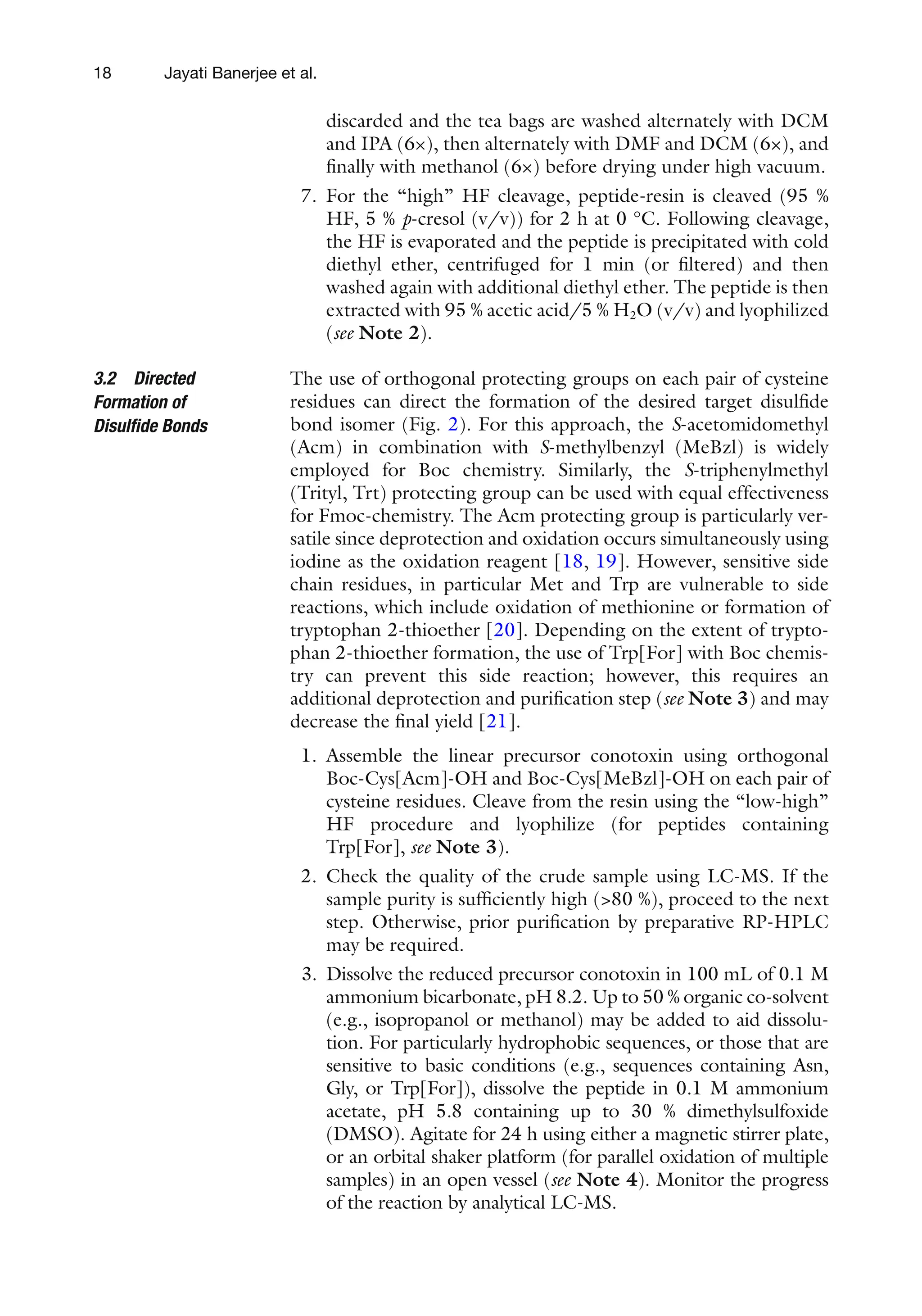 18
discarded and the tea bags are washed alternately with DCM
and IPA (6×), then alternately with DMF and DCM (6×), and
finally with methanol (6×) before drying under high vacuum.
7. For the “high” HF cleavage, peptide-resin is cleaved (95 %
HF, 5 % p-cresol (v/v)) for 2 h at 0 °C. Following cleavage,
the HF is evaporated and the peptide is precipitated with cold
diethyl ether, centrifuged for 1 min (or filtered) and then
washed again with additional diethyl ether. The peptide is then
extracted with 95 % acetic acid/5 % H2O (v/v) and lyophilized
(see Note 2).
The use of orthogonal protecting groups on each pair of cysteine
residues can direct the formation of the desired target disulfide
bond isomer (Fig. 2). For this approach, the S-acetomidomethyl
(Acm) in combination with S-methylbenzyl (MeBzl) is widely
employed for Boc chemistry. Similarly, the S-triphenylmethyl
(Trityl, Trt) protecting group can be used with equal effectiveness
for Fmoc-chemistry. The Acm protecting group is particularly ver-
satile since deprotection and oxidation occurs simultaneously using
iodine as the oxidation reagent [18, 19]. However, sensitive side
chain residues, in particular Met and Trp are vulnerable to side
reactions, which include oxidation of methionine or formation of
tryptophan 2-thioether [20]. Depending on the extent of trypto-
phan 2-thioether formation, the use of Trp[For] with Boc chemis-
try can prevent this side reaction; however, this requires an
additional deprotection and purification step (see Note 3) and may
decrease the final yield [21].
1. Assemble the linear precursor conotoxin using orthogonal
Boc-Cys[Acm]-OH and Boc-Cys[MeBzl]-OH on each pair of
cysteine residues. Cleave from the resin using the “low-high”
HF procedure and lyophilize (for peptides containing
Trp[For], see Note 3).
2. Check the quality of the crude sample using LC-MS. If the
sample purity is sufficiently high (>80 %), proceed to the next
step. Otherwise, prior purification by preparative RP-HPLC
may be required.
3. Dissolve the reduced precursor conotoxin in 100 mL of 0.1 M
ammonium bicarbonate, pH 8.2. Up to 50 % organic co-solvent
(e.g., isopropanol or methanol) may be added to aid dissolu-
tion. For particularly hydrophobic sequences, or those that are
sensitive to basic conditions (e.g., sequences containing Asn,
Gly, or Trp[For]), dissolve the peptide in 0.1 M ammonium
acetate, pH 5.8 containing up to 30 % dimethylsulfoxide
(DMSO). Agitate for 24 h using either a magnetic stirrer plate,
or an orbital shaker platform (for parallel oxidation of multiple
samples) in an open vessel (see Note 4). Monitor the progress
of the reaction by analytical LC-MS.
3.2 Directed
Formation of
Disulfide Bonds
Jayati Banerjee et al.
 