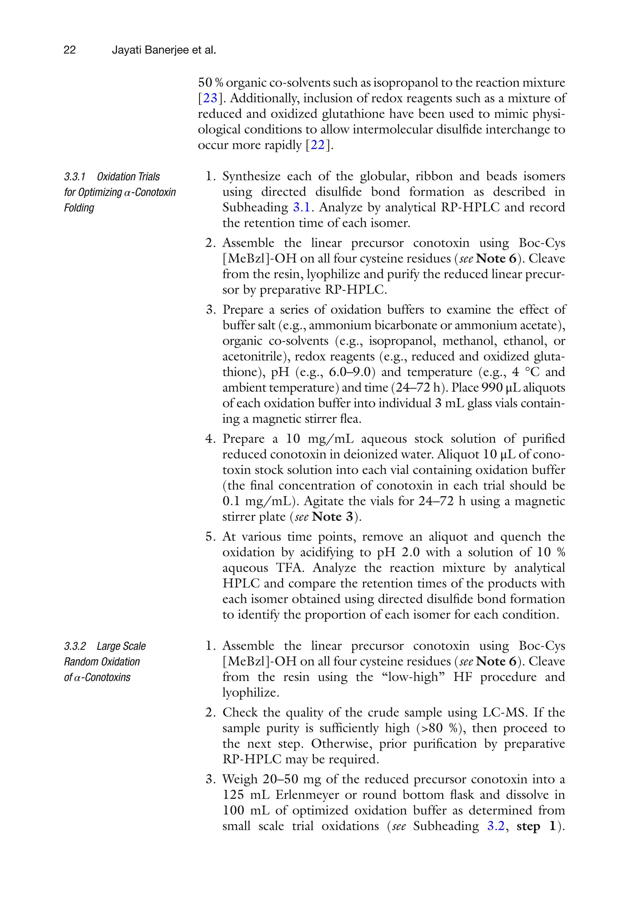 22
50 % organic co-solvents such as isopropanol to the reaction mixture
[23]. Additionally, inclusion of redox reagents such as a mixture of
reduced and oxidized glutathione have been used to mimic physi-
ological conditions to allow intermolecular disulfide interchange to
occur more rapidly [22].
1. Synthesize each of the globular, ribbon and beads isomers
using directed disulfide bond formation as described in
Subheading 3.1. Analyze by analytical RP-HPLC and record
the retention time of each isomer.
2. Assemble the linear precursor conotoxin using Boc-Cys
[MeBzl]-OH on all four cysteine residues (see Note 6). Cleave
from the resin, lyophilize and purify the reduced linear precur-
sor by preparative RP-HPLC.
3. Prepare a series of oxidation buffers to examine the effect of
buffer salt (e.g., ammonium bicarbonate or ammonium acetate),
organic co-solvents (e.g., isopropanol, methanol, ethanol, or
acetonitrile), redox reagents (e.g., reduced and oxidized gluta-
thione), pH (e.g., 6.0–9.0) and temperature (e.g., 4 °C and
ambient temperature) and time (24–72 h). Place 990 μL aliquots
of each oxidation buffer into individual 3 mL glass vials contain-
ing a magnetic stirrer flea.
4. Prepare a 10 mg/mL aqueous stock solution of purified
reduced conotoxin in deionized water. Aliquot 10 μL of cono-
toxin stock solution into each vial containing oxidation buffer
(the final concentration of conotoxin in each trial should be
0.1 mg/mL). Agitate the vials for 24–72 h using a magnetic
stirrer plate (see Note 3).
5. At various time points, remove an aliquot and quench the
oxidation by acidifying to pH 2.0 with a solution of 10 %
aqueous TFA. Analyze the reaction mixture by analytical
HPLC and compare the retention times of the products with
each isomer obtained using directed disulfide bond formation
to identify the proportion of each isomer for each condition.
1. Assemble the linear precursor conotoxin using Boc-Cys
[MeBzl]-OH on all four cysteine residues (see Note 6). Cleave
from the resin using the “low-high” HF procedure and
lyophilize.
2. Check the quality of the crude sample using LC-MS. If the
sample purity is sufficiently high (>80 %), then proceed to
the next step. Otherwise, prior purification by preparative
RP-HPLC may be required.
3. Weigh 20–50 mg of the reduced precursor conotoxin into a
125 mL Erlenmeyer or round bottom flask and dissolve in
100 mL of optimized oxidation buffer as determined from
small scale trial oxidations (see Subheading 3.2, step 1).
3.3.1 Oxidation Trials
for Optimizing α-Conotoxin
Folding
3.3.2 Large Scale
Random Oxidation
of α-Conotoxins
Jayati Banerjee et al.
 