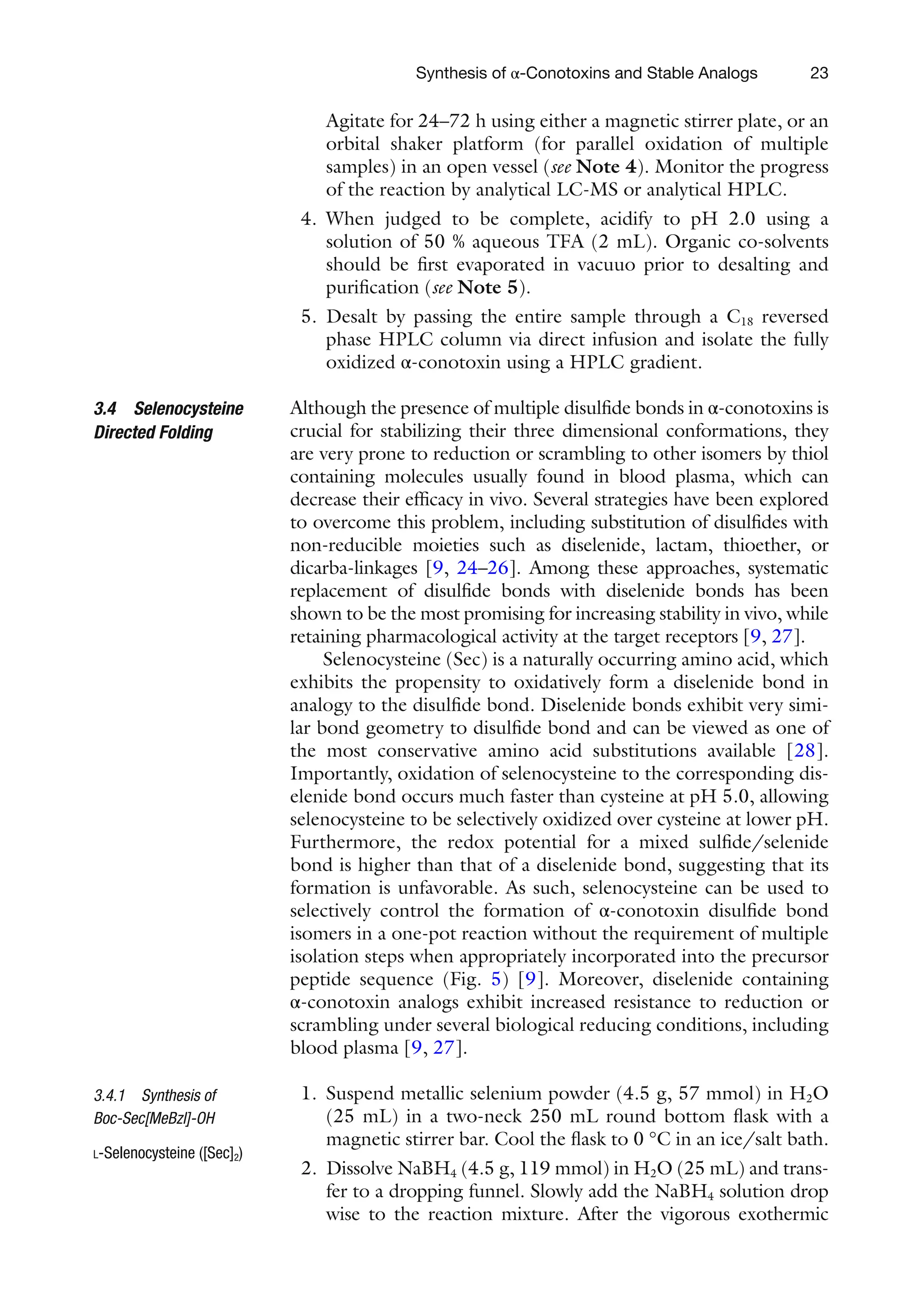 23
Agitate for 24–72 h using either a magnetic stirrer plate, or an
orbital shaker platform (for parallel oxidation of multiple
samples) in an open vessel (see Note 4). Monitor the progress
of the reaction by analytical LC-MS or analytical HPLC.
4. When judged to be complete, acidify to pH 2.0 using a
solution of 50 % aqueous TFA (2 mL). Organic co-solvents
should be first evaporated in vacuuo prior to desalting and
purification (see Note 5).
5. Desalt by passing the entire sample through a C18 reversed
phase HPLC column via direct infusion and isolate the fully
oxidized α-conotoxin using a HPLC gradient.
Although the presence of multiple disulfide bonds in α-conotoxins is
crucial for stabilizing their three dimensional conformations, they
are very prone to reduction or scrambling to other isomers by thiol
containing molecules usually found in blood plasma, which can
decrease their efficacy in vivo. Several strategies have been explored
to overcome this problem, including substitution of disulfides with
non-reducible moieties such as diselenide, lactam, thioether, or
dicarba-linkages [9, 24–26]. Among these approaches, systematic
replacement of disulfide bonds with diselenide bonds has been
shown to be the most promising for increasing stability in vivo, while
retaining pharmacological activity at the target receptors [9, 27].
Selenocysteine (Sec) is a naturally occurring amino acid, which
exhibits the propensity to oxidatively form a diselenide bond in
analogy to the disulfide bond. Diselenide bonds exhibit very simi-
lar bond geometry to disulfide bond and can be viewed as one of
the most conservative amino acid substitutions available [28].
Importantly, oxidation of selenocysteine to the corresponding dis-
elenide bond occurs much faster than cysteine at pH 5.0, allowing
selenocysteine to be selectively oxidized over cysteine at lower pH.
Furthermore, the redox potential for a mixed sulfide/selenide
bond is higher than that of a diselenide bond, suggesting that its
formation is unfavorable. As such, selenocysteine can be used to
selectively control the formation of α-conotoxin disulfide bond
isomers in a one-pot reaction without the requirement of multiple
isolation steps when appropriately incorporated into the precursor
peptide sequence (Fig. 5) [9]. Moreover, diselenide containing
α-conotoxin analogs exhibit increased resistance to reduction or
scrambling under several biological reducing conditions, including
blood plasma [9, 27].
1. Suspend metallic selenium powder (4.5 g, 57 mmol) in H2O
(25 mL) in a two-neck 250 mL round bottom flask with a
magnetic stirrer bar. Cool the flask to 0 °C in an ice/salt bath.
2. Dissolve NaBH4 (4.5 g, 119 mmol) in H2O (25 mL) and trans-
fer to a dropping funnel. Slowly add the NaBH4 solution drop
wise to the reaction mixture. After the vigorous exothermic
3.4 Selenocysteine
Directed Folding
3.4.1 Synthesis of
Boc-Sec[MeBzl]-OH
L-Selenocysteine ([Sec]2)
Synthesis of α-Conotoxins and Stable Analogs
 
