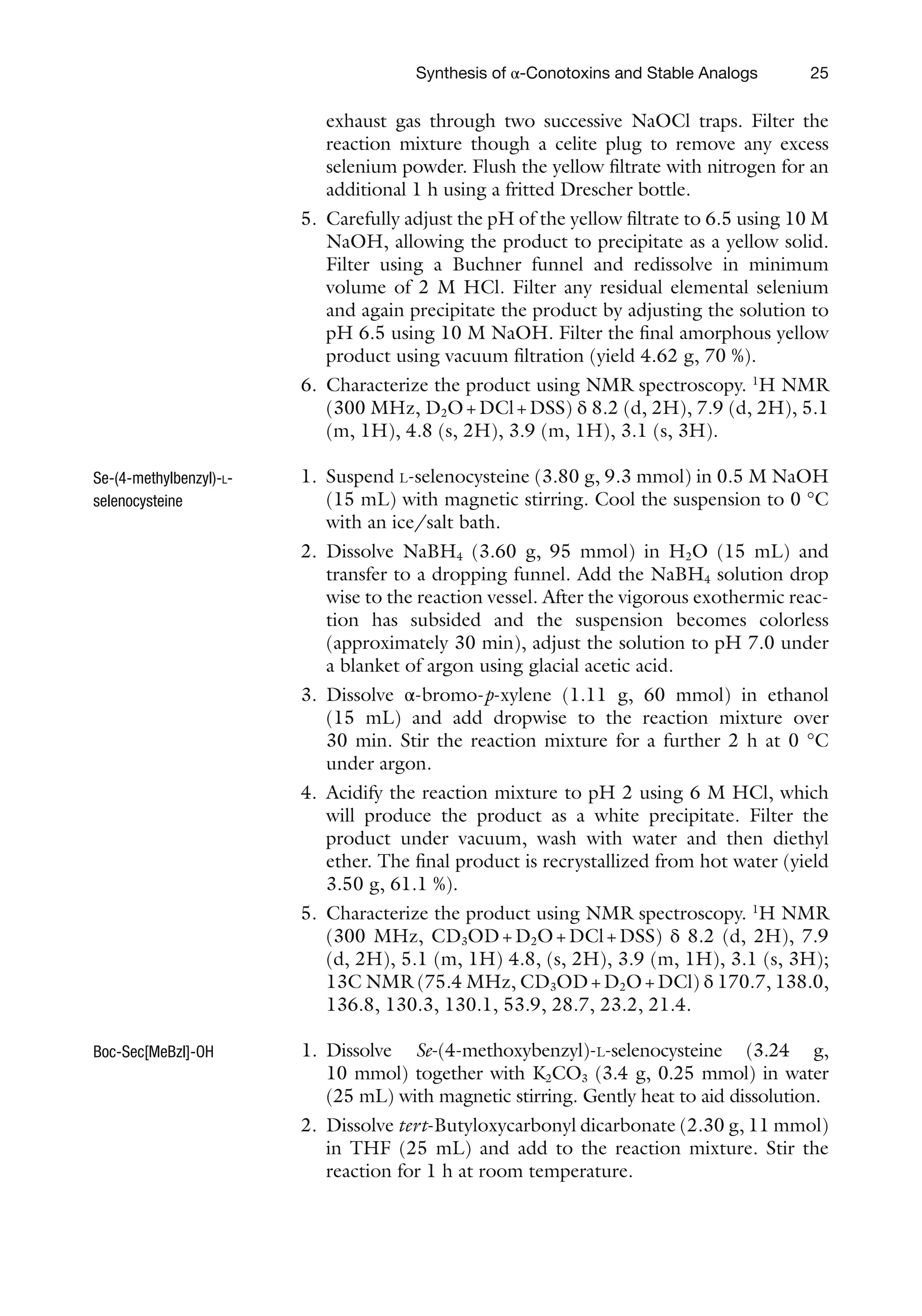 25
exhaust gas through two successive NaOCl traps. Filter the
reaction mixture though a celite plug to remove any excess
selenium powder. Flush the yellow filtrate with nitrogen for an
additional 1 h using a fritted Drescher bottle.
5. Carefully adjust the pH of the yellow filtrate to 6.5 using 10 M
NaOH, allowing the product to precipitate as a yellow solid.
Filter using a Buchner funnel and redissolve in minimum
volume of 2 M HCl. Filter any residual elemental selenium
and again precipitate the product by adjusting the solution to
pH 6.5 using 10 M NaOH. Filter the final amorphous yellow
product using vacuum filtration (yield 4.62 g, 70 %).
6. Characterize the product using NMR spectroscopy. 1
H NMR
(300 MHz, D2O+DCl+DSS) δ 8.2 (d, 2H), 7.9 (d, 2H), 5.1
(m, 1H), 4.8 (s, 2H), 3.9 (m, 1H), 3.1 (s, 3H).
1. Suspend L-selenocysteine (3.80 g, 9.3 mmol) in 0.5 M NaOH
(15 mL) with magnetic stirring. Cool the suspension to 0 °C
with an ice/salt bath.
2. Dissolve NaBH4 (3.60 g, 95 mmol) in H2O (15 mL) and
transfer to a dropping funnel. Add the NaBH4 solution drop
wise to the reaction vessel. After the vigorous exothermic reac-
tion has subsided and the suspension becomes colorless
(approximately 30 min), adjust the solution to pH 7.0 under
a blanket of argon using glacial acetic acid.
3. Dissolve α-bromo-p-xylene (1.11 g, 60 mmol) in ethanol
(15 mL) and add dropwise to the reaction mixture over
30 min. Stir the reaction mixture for a further 2 h at 0 °C
under argon.
4. Acidify the reaction mixture to pH 2 using 6 M HCl, which
will produce the product as a white precipitate. Filter the
product under vacuum, wash with water and then diethyl
ether. The final product is recrystallized from hot water (yield
3.50 g, 61.1 %).
5. Characterize the product using NMR spectroscopy. 1
H NMR
(300 MHz, CD3OD+D2O+DCl+DSS) δ 8.2 (d, 2H), 7.9
(d, 2H), 5.1 (m, 1H) 4.8, (s, 2H), 3.9 (m, 1H), 3.1 (s, 3H);
13C NMR (75.4 MHz, CD3OD+D2O+DCl) δ 170.7, 138.0,
136.8, 130.3, 130.1, 53.9, 28.7, 23.2, 21.4.
1. Dissolve Se-(4-methoxybenzyl)-L-selenocysteine (3.24 g,
10 mmol) together with K2CO3 (3.4 g, 0.25 mmol) in water
(25 mL) with magnetic stirring. Gently heat to aid dissolution.
2. Dissolve tert-Butyloxycarbonyl dicarbonate (2.30 g, 11 mmol)
in THF (25 mL) and add to the reaction mixture. Stir the
reaction for 1 h at room temperature.
Se-(4-methylbenzyl)-L-
selenocysteine
Boc-Sec[MeBzl]-OH
Synthesis of α-Conotoxins and Stable Analogs
 
