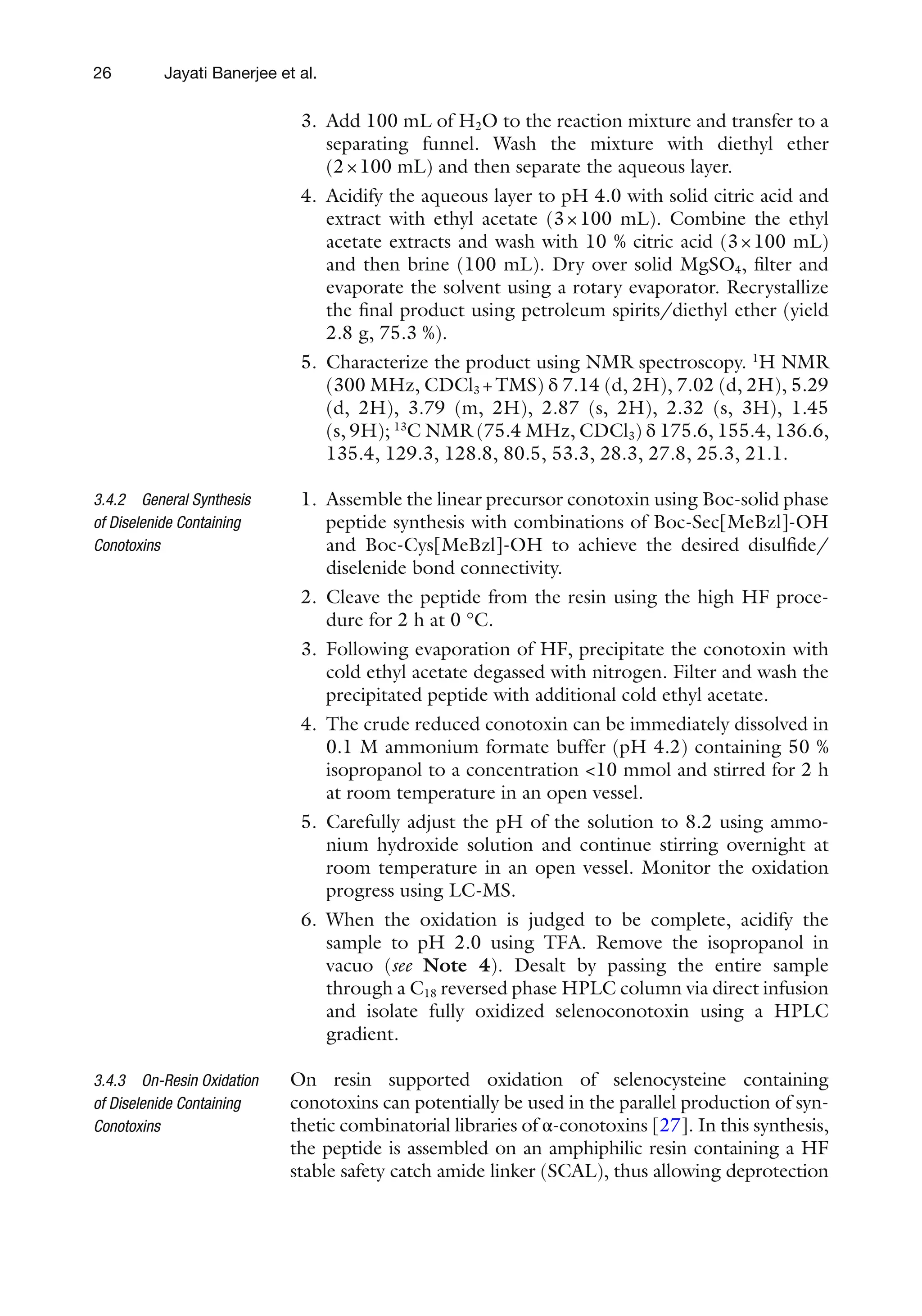 26
3. Add 100 mL of H2O to the reaction mixture and transfer to a
separating funnel. Wash the mixture with diethyl ether
(2×100 mL) and then separate the aqueous layer.
4. Acidify the aqueous layer to pH 4.0 with solid citric acid and
extract with ethyl acetate (3×100 mL). Combine the ethyl
acetate extracts and wash with 10 % citric acid (3×100 mL)
and then brine (100 mL). Dry over solid MgSO4, filter and
evaporate the solvent using a rotary evaporator. Recrystallize
the final product using petroleum spirits/diethyl ether (yield
2.8 g, 75.3 %).
5. Characterize the product using NMR spectroscopy. 1
H NMR
(300 MHz, CDCl3 +TMS) δ 7.14 (d, 2H), 7.02 (d, 2H), 5.29
(d, 2H), 3.79 (m, 2H), 2.87 (s, 2H), 2.32 (s, 3H), 1.45
(s, 9H); 13
C NMR (75.4 MHz, CDCl3) δ 175.6, 155.4, 136.6,
135.4, 129.3, 128.8, 80.5, 53.3, 28.3, 27.8, 25.3, 21.1.
1. Assemble the linear precursor conotoxin using Boc-solid phase
peptide synthesis with combinations of Boc-Sec[MeBzl]-OH
and Boc-Cys[MeBzl]-OH to achieve the desired disulfide/
diselenide bond connectivity.
2. Cleave the peptide from the resin using the high HF proce-
dure for 2 h at 0 °C.
3. Following evaporation of HF, precipitate the conotoxin with
cold ethyl acetate degassed with nitrogen. Filter and wash the
precipitated peptide with additional cold ethyl acetate.
4. The crude reduced conotoxin can be immediately dissolved in
0.1 M ammonium formate buffer (pH 4.2) containing 50 %
isopropanol to a concentration <10 mmol and stirred for 2 h
at room temperature in an open vessel.
5. Carefully adjust the pH of the solution to 8.2 using ammo-
nium hydroxide solution and continue stirring overnight at
room temperature in an open vessel. Monitor the oxidation
progress using LC-MS.
6. When the oxidation is judged to be complete, acidify the
sample to pH 2.0 using TFA. Remove the isopropanol in
vacuo (see Note 4). Desalt by passing the entire sample
through a C18 reversed phase HPLC column via direct infusion
and isolate fully oxidized selenoconotoxin using a HPLC
gradient.
On resin supported oxidation of selenocysteine containing
conotoxins can potentially be used in the parallel production of syn-
thetic combinatorial libraries of α-conotoxins [27]. In this synthesis,
the peptide is assembled on an amphiphilic resin containing a HF
stable safety catch amide linker (SCAL), thus allowing deprotection
3.4.2 General Synthesis
of Diselenide Containing
Conotoxins
3.4.3 On-Resin Oxidation
of Diselenide Containing
Conotoxins
Jayati Banerjee et al.
 