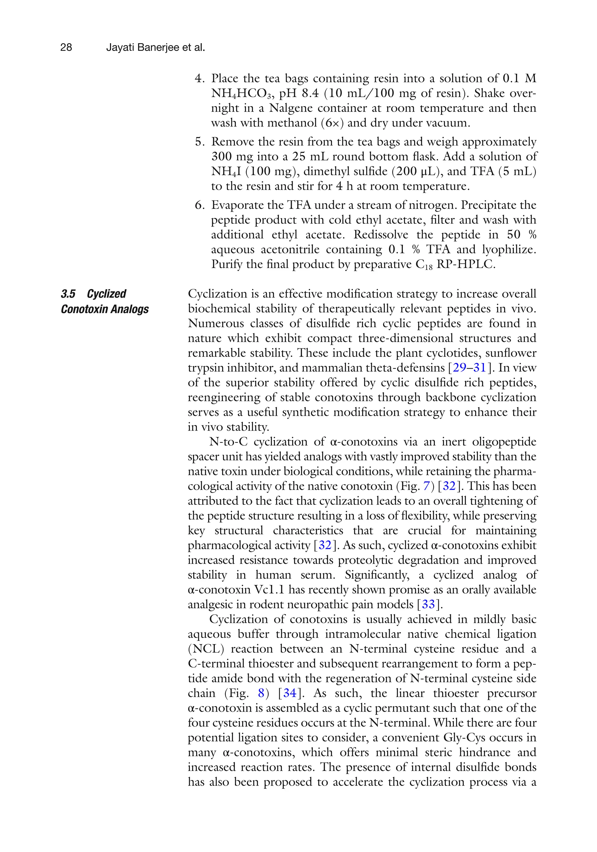 28
4. Place the tea bags containing resin into a solution of 0.1 M
NH4HCO3, pH 8.4 (10 mL/100 mg of resin). Shake over-
night in a Nalgene container at room temperature and then
wash with methanol (6×) and dry under vacuum.
5. Remove the resin from the tea bags and weigh approximately
300 mg into a 25 mL round bottom flask. Add a solution of
NH4I (100 mg), dimethyl sulfide (200 μL), and TFA (5 mL)
to the resin and stir for 4 h at room temperature.
6. Evaporate the TFA under a stream of nitrogen. Precipitate the
peptide product with cold ethyl acetate, filter and wash with
additional ethyl acetate. Redissolve the peptide in 50 %
aqueous acetonitrile containing 0.1 % TFA and lyophilize.
Purify the final product by preparative C18 RP-HPLC.
Cyclization is an effective modification strategy to increase overall
biochemical stability of therapeutically relevant peptides in vivo.
Numerous classes of disulfide rich cyclic peptides are found in
nature which exhibit compact three-dimensional structures and
remarkable stability. These include the plant cyclotides, sunflower
trypsin inhibitor, and mammalian theta-defensins [29–31]. In view
of the superior stability offered by cyclic disulfide rich peptides,
reengineering of stable conotoxins through backbone cyclization
serves as a useful synthetic modification strategy to enhance their
in vivo stability.
N-to-C cyclization of α-conotoxins via an inert oligopeptide
spacer unit has yielded analogs with vastly improved stability than the
native toxin under biological conditions, while retaining the pharma-
cological activity of the native conotoxin (Fig. 7) [32]. This has been
attributed to the fact that cyclization leads to an overall tightening of
the peptide structure resulting in a loss of flexibility, while preserving
key structural characteristics that are crucial for maintaining
pharmacological activity [32]. As such, cyclized α-conotoxins exhibit
increased resistance towards proteolytic degradation and improved
stability in human serum. Significantly, a cyclized analog of
α-conotoxin Vc1.1 has recently shown promise as an orally available
analgesic in rodent neuropathic pain models [33].
Cyclization of conotoxins is usually achieved in mildly basic
aqueous buffer through intramolecular native chemical ligation
(NCL) reaction between an N-terminal cysteine residue and a
C-terminal thioester and subsequent rearrangement to form a pep-
tide amide bond with the regeneration of N-terminal cysteine side
chain (Fig. 8) [34]. As such, the linear thioester precursor
α-conotoxin is assembled as a cyclic permutant such that one of the
four cysteine residues occurs at the N-terminal. While there are four
potential ligation sites to consider, a convenient Gly-Cys occurs in
many α-conotoxins, which offers minimal steric hindrance and
increased reaction rates. The presence of internal disulfide bonds
has also been proposed to accelerate the cyclization process via a
3.5 Cyclized
Conotoxin Analogs
Jayati Banerjee et al.
 