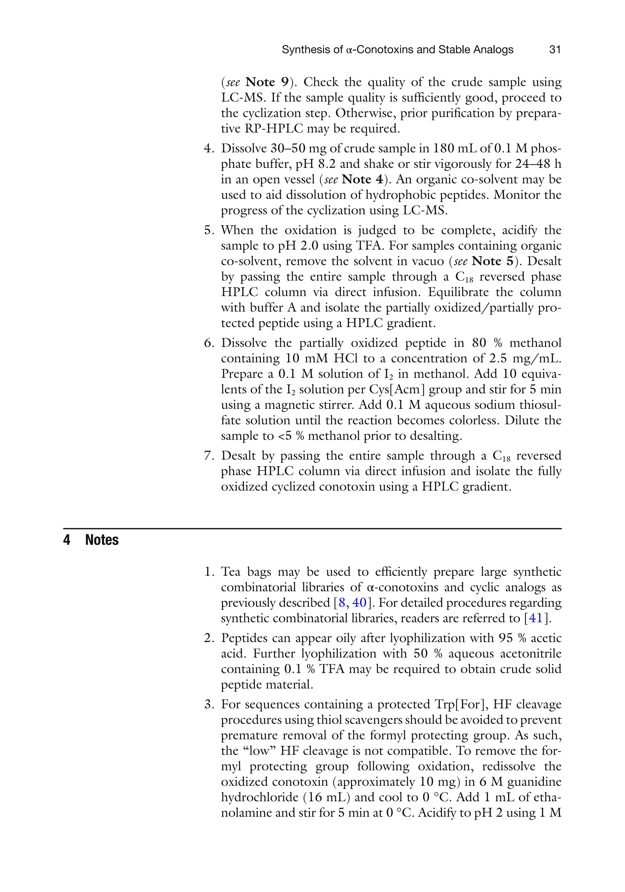 31
(see Note 9). Check the quality of the crude sample using
LC-MS. If the sample quality is sufficiently good, proceed to
the cyclization step. Otherwise, prior purification by prepara-
tive RP-HPLC may be required.
4. Dissolve 30–50 mg of crude sample in 180 mL of 0.1 M phos-
phate buffer, pH 8.2 and shake or stir vigorously for 24–48 h
in an open vessel (see Note 4). An organic co-solvent may be
used to aid dissolution of hydrophobic peptides. Monitor the
progress of the cyclization using LC-MS.
5. When the oxidation is judged to be complete, acidify the
sample to pH 2.0 using TFA. For samples containing organic
co-solvent, remove the solvent in vacuo (see Note 5). Desalt
by passing the entire sample through a C18 reversed phase
HPLC column via direct infusion. Equilibrate the column
with buffer A and isolate the partially oxidized/partially pro-
tected peptide using a HPLC gradient.
6. Dissolve the partially oxidized peptide in 80 % methanol
containing 10 mM HCl to a concentration of 2.5 mg/mL.
Prepare a 0.1 M solution of I2 in methanol. Add 10 equiva-
lents of the I2 solution per Cys[Acm] group and stir for 5 min
using a magnetic stirrer. Add 0.1 M aqueous sodium thiosul-
fate solution until the reaction becomes colorless. Dilute the
sample to <5 % methanol prior to desalting.
7. Desalt by passing the entire sample through a C18 reversed
phase HPLC column via direct infusion and isolate the fully
oxidized cyclized conotoxin using a HPLC gradient.
4 Notes
1. Tea bags may be used to efficiently prepare large synthetic
combinatorial libraries of α-conotoxins and cyclic analogs as
previously described [8, 40]. For detailed procedures regarding
synthetic combinatorial libraries, readers are referred to [41].
2. Peptides can appear oily after lyophilization with 95 % acetic
acid. Further lyophilization with 50 % aqueous acetonitrile
containing 0.1 % TFA may be required to obtain crude solid
peptide material.
3. For sequences containing a protected Trp[For], HF cleavage
procedures using thiol scavengers should be avoided to prevent
premature removal of the formyl protecting group. As such,
the “low” HF cleavage is not compatible. To remove the for-
myl protecting group following oxidation, redissolve the
oxidized conotoxin (approximately 10 mg) in 6 M guanidine
hydrochloride (16 mL) and cool to 0 °C. Add 1 mL of etha-
nolamine and stir for 5 min at 0 °C. Acidify to pH 2 using 1 M
Synthesis of α-Conotoxins and Stable Analogs
 