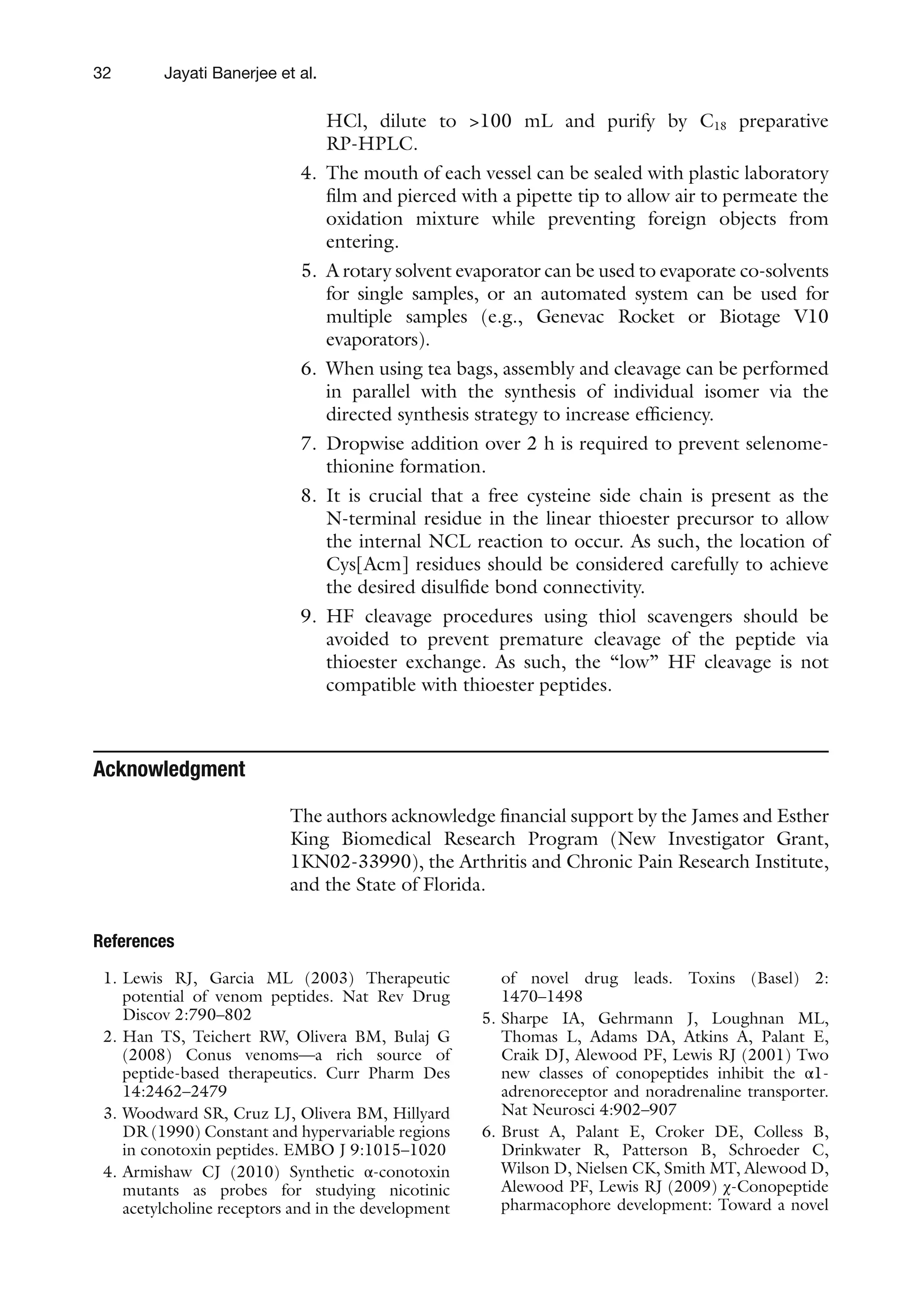 32
HCl, dilute to >100 mL and purify by C18 preparative
RP-HPLC.
4. The mouth of each vessel can be sealed with plastic laboratory
film and pierced with a pipette tip to allow air to permeate the
oxidation mixture while preventing foreign objects from
entering.
5. A rotary solvent evaporator can be used to evaporate co-solvents
for single samples, or an automated system can be used for
multiple samples (e.g., Genevac Rocket or Biotage V10
evaporators).
6. When using tea bags, assembly and cleavage can be performed
in parallel with the synthesis of individual isomer via the
directed synthesis strategy to increase efficiency.
7. Dropwise addition over 2 h is required to prevent selenome-
thionine formation.
8. It is crucial that a free cysteine side chain is present as the
N-terminal residue in the linear thioester precursor to allow
the internal NCL reaction to occur. As such, the location of
Cys[Acm] residues should be considered carefully to achieve
the desired disulfide bond connectivity.
9. HF cleavage procedures using thiol scavengers should be
avoided to prevent premature cleavage of the peptide via
thioester exchange. As such, the “low” HF cleavage is not
compatible with thioester peptides.
Acknowledgment
The authors acknowledge financial support by the James and Esther
King Biomedical Research Program (New Investigator Grant,
1KN02-33990), the Arthritis and Chronic Pain Research Institute,
and the State of Florida.
References
1. Lewis RJ, Garcia ML (2003) Therapeutic
potential of venom peptides. Nat Rev Drug
Discov 2:790–802
2. Han TS, Teichert RW, Olivera BM, Bulaj G
(2008) Conus venoms—a rich source of
peptide-based therapeutics. Curr Pharm Des
14:2462–2479
3. Woodward SR, Cruz LJ, Olivera BM, Hillyard
DR (1990) Constant and hypervariable regions
in conotoxin peptides. EMBO J 9:1015–1020
4. Armishaw CJ (2010) Synthetic α-conotoxin
mutants as probes for studying nicotinic
acetylcholine receptors and in the development
of novel drug leads. Toxins (Basel) 2:
1470–1498
5. Sharpe IA, Gehrmann J, Loughnan ML,
Thomas L, Adams DA, Atkins A, Palant E,
Craik DJ, Alewood PF, Lewis RJ (2001) Two
new classes of conopeptides inhibit the α1-
adrenoreceptor and noradrenaline transporter.
Nat Neurosci 4:902–907
6. Brust A, Palant E, Croker DE, Colless B,
Drinkwater R, Patterson B, Schroeder C,
Wilson D, Nielsen CK, Smith MT, Alewood D,
Alewood PF, Lewis RJ (2009) χ-Conopeptide
pharmacophore development: Toward a novel
Jayati Banerjee et al.
 