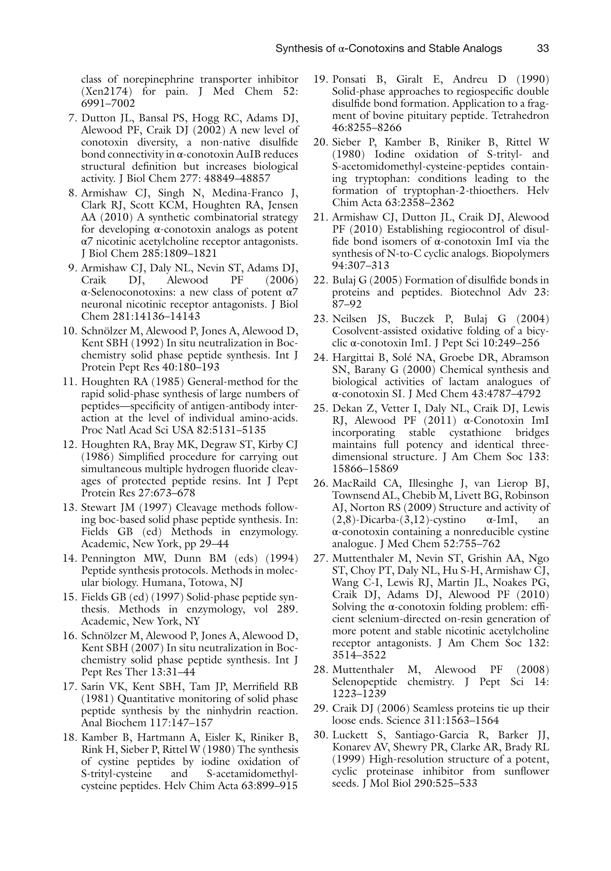 33
class of norepinephrine transporter inhibitor
(Xen2174) for pain. J Med Chem 52:
6991–7002
7. Dutton JL, Bansal PS, Hogg RC, Adams DJ,
Alewood PF, Craik DJ (2002) A new level of
conotoxin diversity, a non-native disulfide
bond connectivity in α-conotoxin AuIB reduces
structural definition but increases biological
activity. J Biol Chem 277: 48849–48857
8. Armishaw CJ, Singh N, Medina-Franco J,
Clark RJ, Scott KCM, Houghten RA, Jensen
AA (2010) A synthetic combinatorial strategy
for developing α-conotoxin analogs as potent
α7 nicotinic acetylcholine receptor antagonists.
J Biol Chem 285:1809–1821
9. Armishaw CJ, Daly NL, Nevin ST, Adams DJ,
Craik DJ, Alewood PF (2006)
α-Selenoconotoxins: a new class of potent α7
neuronal nicotinic receptor antagonists. J Biol
Chem 281:14136–14143
10. Schnölzer M, Alewood P, Jones A, Alewood D,
Kent SBH (1992) In situ neutralization in Boc-
chemistry solid phase peptide synthesis. Int J
Protein Pept Res 40:180–193
11. Houghten RA (1985) General-method for the
rapid solid-phase synthesis of large numbers of
peptides—specificity of antigen-antibody inter-
action at the level of individual amino-acids.
Proc Natl Acad Sci USA 82:5131–5135
12. Houghten RA, Bray MK, Degraw ST, Kirby CJ
(1986) Simplified procedure for carrying out
simultaneous multiple hydrogen fluoride cleav-
ages of protected peptide resins. Int J Pept
Protein Res 27:673–678
13. Stewart JM (1997) Cleavage methods follow-
ing boc-based solid phase peptide synthesis. In:
Fields GB (ed) Methods in enzymology.
Academic, New York, pp 29–44
14. Pennington MW, Dunn BM (eds) (1994)
Peptide synthesis protocols. Methods in molec-
ular biology. Humana, Totowa, NJ
15. Fields GB (ed) (1997) Solid-phase peptide syn-
thesis. Methods in enzymology, vol 289.
Academic, New York, NY
16. Schnölzer M, Alewood P, Jones A, Alewood D,
Kent SBH (2007) In situ neutralization in Boc-
chemistry solid phase peptide synthesis. Int J
Pept Res Ther 13:31–44
17. Sarin VK, Kent SBH, Tam JP, Merrifield RB
(1981) Quantitative monitoring of solid phase
peptide synthesis by the ninhydrin reaction.
Anal Biochem 117:147–157
18. Kamber B, Hartmann A, Eisler K, Riniker B,
Rink H, Sieber P, Rittel W (1980) The synthesis
of cystine peptides by iodine oxidation of
S-trityl-cysteine and S-acetamidomethyl-
cysteine peptides. Helv Chim Acta 63:899–915
19. Ponsati B, Giralt E, Andreu D (1990)
Solid-phase approaches to regiospecific double
disulfide bond formation. Application to a frag-
ment of bovine pituitary peptide. Tetrahedron
46:8255–8266
20. Sieber P, Kamber B, Riniker B, Rittel W
(1980) Iodine oxidation of S-trityl- and
S-acetomidomethyl-cysteine-peptides contain-
ing tryptophan: conditions leading to the
formation of tryptophan-2-thioethers. Helv
Chim Acta 63:2358–2362
21. Armishaw CJ, Dutton JL, Craik DJ, Alewood
PF (2010) Establishing regiocontrol of disul-
fide bond isomers of α-conotoxin ImI via the
synthesis of N-to-C cyclic analogs. Biopolymers
94:307–313
22. Bulaj G (2005) Formation of disulfide bonds in
proteins and peptides. Biotechnol Adv 23:
87–92
23. Neilsen JS, Buczek P, Bulaj G (2004)
Cosolvent-assisted oxidative folding of a bicy-
clic α-conotoxin ImI. J Pept Sci 10:249–256
24. Hargittai B, Solé NA, Groebe DR, Abramson
SN, Barany G (2000) Chemical synthesis and
biological activities of lactam analogues of
α-conotoxin SI. J Med Chem 43:4787–4792
25. Dekan Z, Vetter I, Daly NL, Craik DJ, Lewis
RJ, Alewood PF (2011) α-Conotoxin ImI
incorporating stable cystathione bridges
maintains full potency and identical three-
dimensional structure. J Am Chem Soc 133:
15866–15869
26. MacRaild CA, Illesinghe J, van Lierop BJ,
Townsend AL, Chebib M, Livett BG, Robinson
AJ, Norton RS (2009) Structure and activity of
(2,8)-Dicarba-(3,12)-cystino α-ImI, an
α-conotoxin containing a nonreducible cystine
analogue. J Med Chem 52:755–762
27. Muttenthaler M, Nevin ST, Grishin AA, Ngo
ST, Choy PT, Daly NL, Hu S-H, Armishaw CJ,
Wang C-I, Lewis RJ, Martin JL, Noakes PG,
Craik DJ, Adams DJ, Alewood PF (2010)
Solving the α-conotoxin folding problem: effi-
cient selenium-directed on-resin generation of
more potent and stable nicotinic acetylcholine
receptor antagonists. J Am Chem Soc 132:
3514–3522
28. Muttenthaler M, Alewood PF (2008)
Selenopeptide chemistry. J Pept Sci 14:
1223–1239
29. Craik DJ (2006) Seamless proteins tie up their
loose ends. Science 311:1563–1564
30. Luckett S, Santiago-Garcia R, Barker JJ,
Konarev AV, Shewry PR, Clarke AR, Brady RL
(1999) High-resolution structure of a potent,
cyclic proteinase inhibitor from sunflower
seeds. J Mol Biol 290:525–533
Synthesis of α-Conotoxins and Stable Analogs
 