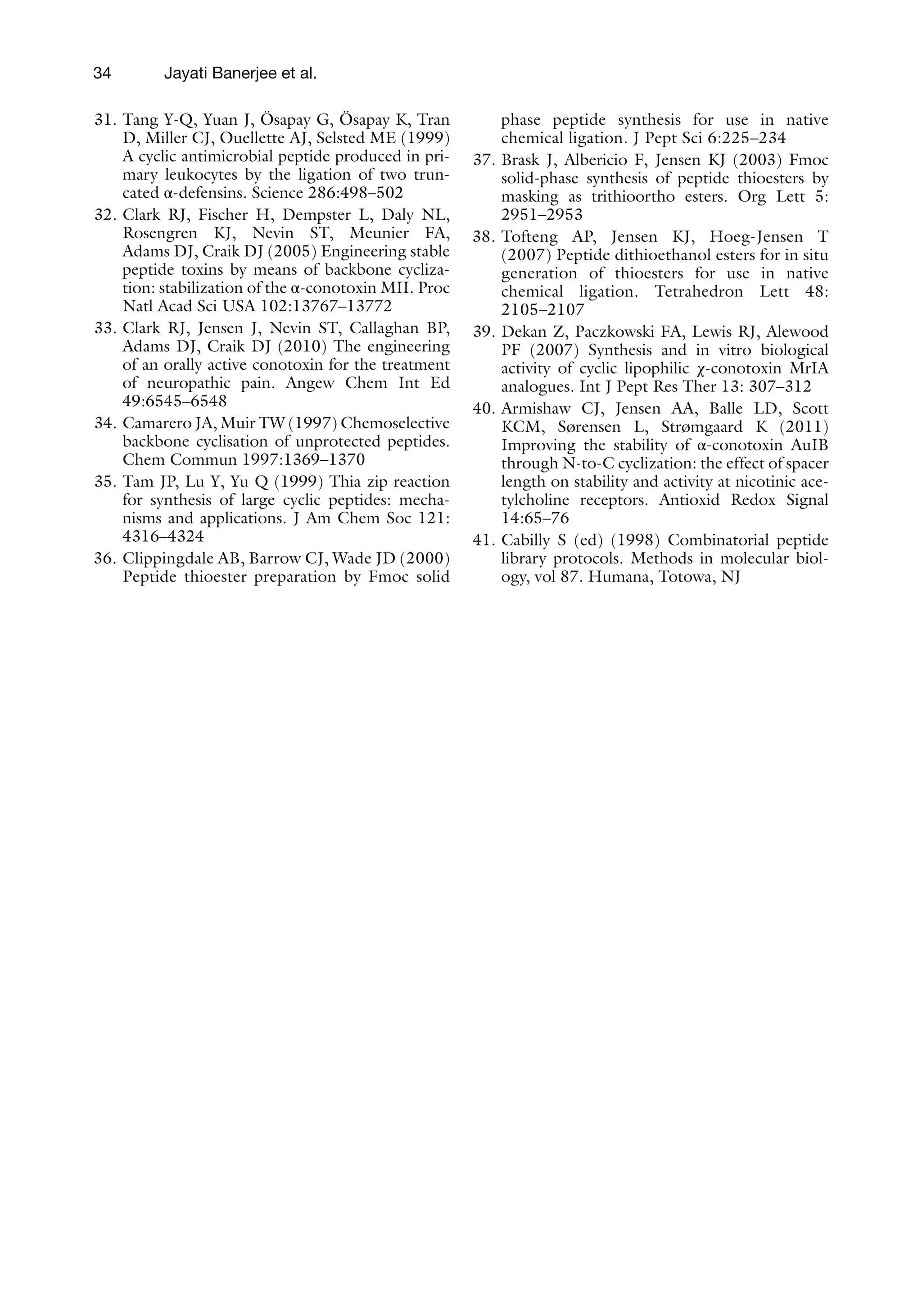 34
31. Tang Y-Q, Yuan J, Ösapay G, Ösapay K, Tran
D, Miller CJ, Ouellette AJ, Selsted ME (1999)
A cyclic antimicrobial peptide produced in pri-
mary leukocytes by the ligation of two trun-
cated α-defensins. Science 286:498–502
32. Clark RJ, Fischer H, Dempster L, Daly NL,
Rosengren KJ, Nevin ST, Meunier FA,
Adams DJ, Craik DJ (2005) Engineering stable
peptide toxins by means of backbone cycliza-
tion: stabilization of the α-conotoxin MII. Proc
Natl Acad Sci USA 102:13767–13772
33. Clark RJ, Jensen J, Nevin ST, Callaghan BP,
Adams DJ, Craik DJ (2010) The engineering
of an orally active conotoxin for the treatment
of neuropathic pain. Angew Chem Int Ed
49:6545–6548
34. Camarero JA, Muir TW (1997) Chemoselective
backbone cyclisation of unprotected peptides.
Chem Commun 1997:1369–1370
35. Tam JP, Lu Y, Yu Q (1999) Thia zip reaction
for synthesis of large cyclic peptides: mecha-
nisms and applications. J Am Chem Soc 121:
4316–4324
36. Clippingdale AB, Barrow CJ, Wade JD (2000)
Peptide thioester preparation by Fmoc solid
phase peptide synthesis for use in native
chemical ligation. J Pept Sci 6:225–234
37. Brask J, Albericio F, Jensen KJ (2003) Fmoc
solid-phase synthesis of peptide thioesters by
masking as trithioortho esters. Org Lett 5:
2951–2953
38. Tofteng AP, Jensen KJ, Hoeg-Jensen T
(2007) Peptide dithioethanol esters for in situ
generation of thioesters for use in native
chemical ligation. Tetrahedron Lett 48:
2105–2107
39. Dekan Z, Paczkowski FA, Lewis RJ, Alewood
PF (2007) Synthesis and in vitro biological
activity of cyclic lipophilic χ-conotoxin MrIA
analogues. Int J Pept Res Ther 13: 307–312
40. Armishaw CJ, Jensen AA, Balle LD, Scott
KCM, Sørensen L, Strømgaard K (2011)
Improving the stability of α-conotoxin AuIB
through N-to-C cyclization: the effect of spacer
length on stability and activity at nicotinic ace-
tylcholine receptors. Antioxid Redox Signal
14:65–76
41. Cabilly S (ed) (1998) Combinatorial peptide
library protocols. Methods in molecular biol-
ogy, vol 87. Humana, Totowa, NJ
Jayati Banerjee et al.
 
