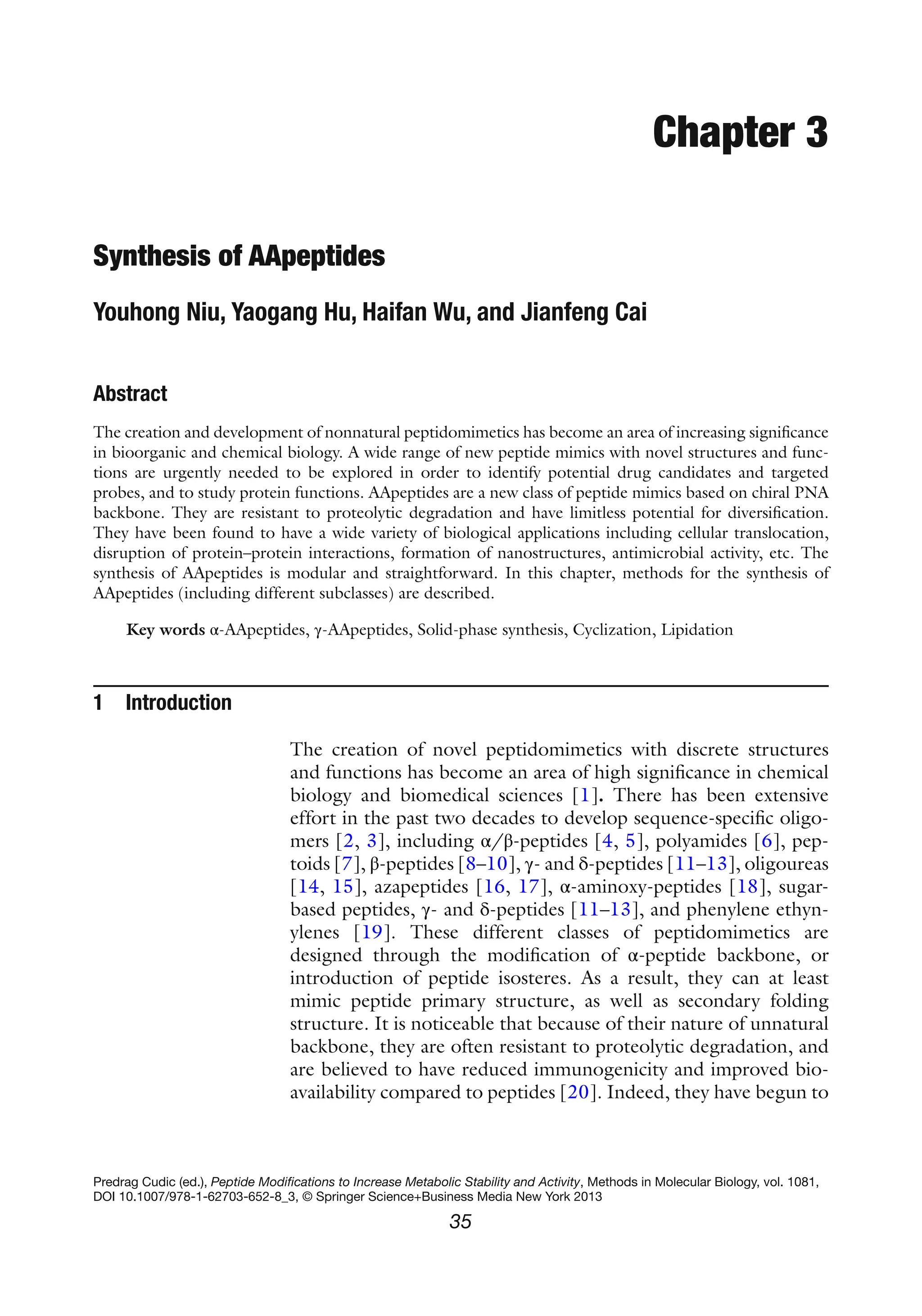 35
Predrag Cudic (ed.), Peptide Modifications to Increase Metabolic Stability and Activity, Methods in Molecular Biology, vol. 1081,
DOI 10.1007/978-1-62703-652-8_3, © Springer Science+Business Media New York 2013
Chapter 3
Synthesis of AApeptides
Youhong Niu, Yaogang Hu, Haifan Wu, and Jianfeng Cai
Abstract
The creation and development of nonnatural peptidomimetics has become an area of increasing significance
in bioorganic and chemical biology. A wide range of new peptide mimics with novel structures and func-
tions are urgently needed to be explored in order to identify potential drug candidates and targeted
probes, and to study protein functions. AApeptides are a new class of peptide mimics based on chiral PNA
backbone. They are resistant to proteolytic degradation and have limitless potential for diversification.
They have been found to have a wide variety of biological applications including cellular translocation,
disruption of protein–protein interactions, formation of nanostructures, antimicrobial activity, etc. The
synthesis of AApeptides is modular and straightforward. In this chapter, methods for the synthesis of
AApeptides (including different subclasses) are described.
Key words α-AApeptides, γ-AApeptides, Solid-phase synthesis, Cyclization, Lipidation
1 Introduction
The creation of novel peptidomimetics with discrete structures
and functions has become an area of high significance in chemical
biology and biomedical sciences [1]. There has been extensive
effort in the past two decades to develop sequence-specific oligo-
mers [2, 3], including α/β-peptides [4, 5], polyamides [6], pep-
toids [7], β-peptides [8–10], γ- and δ-peptides [11–13], oligoureas
[14, 15], azapeptides [16, 17], α-aminoxy-peptides [18], sugar-
based peptides, γ- and δ-peptides [11–13], and phenylene ethyn-
ylenes [19]. These different classes of peptidomimetics are
designed through the modification of α-peptide backbone, or
introduction of peptide isosteres. As a result, they can at least
mimic peptide primary structure, as well as secondary folding
structure. It is noticeable that because of their nature of unnatural
backbone, they are often resistant to proteolytic degradation, and
are believed to have reduced immunogenicity and improved bio-
availability compared to peptides [20]. Indeed, they have begun to
 