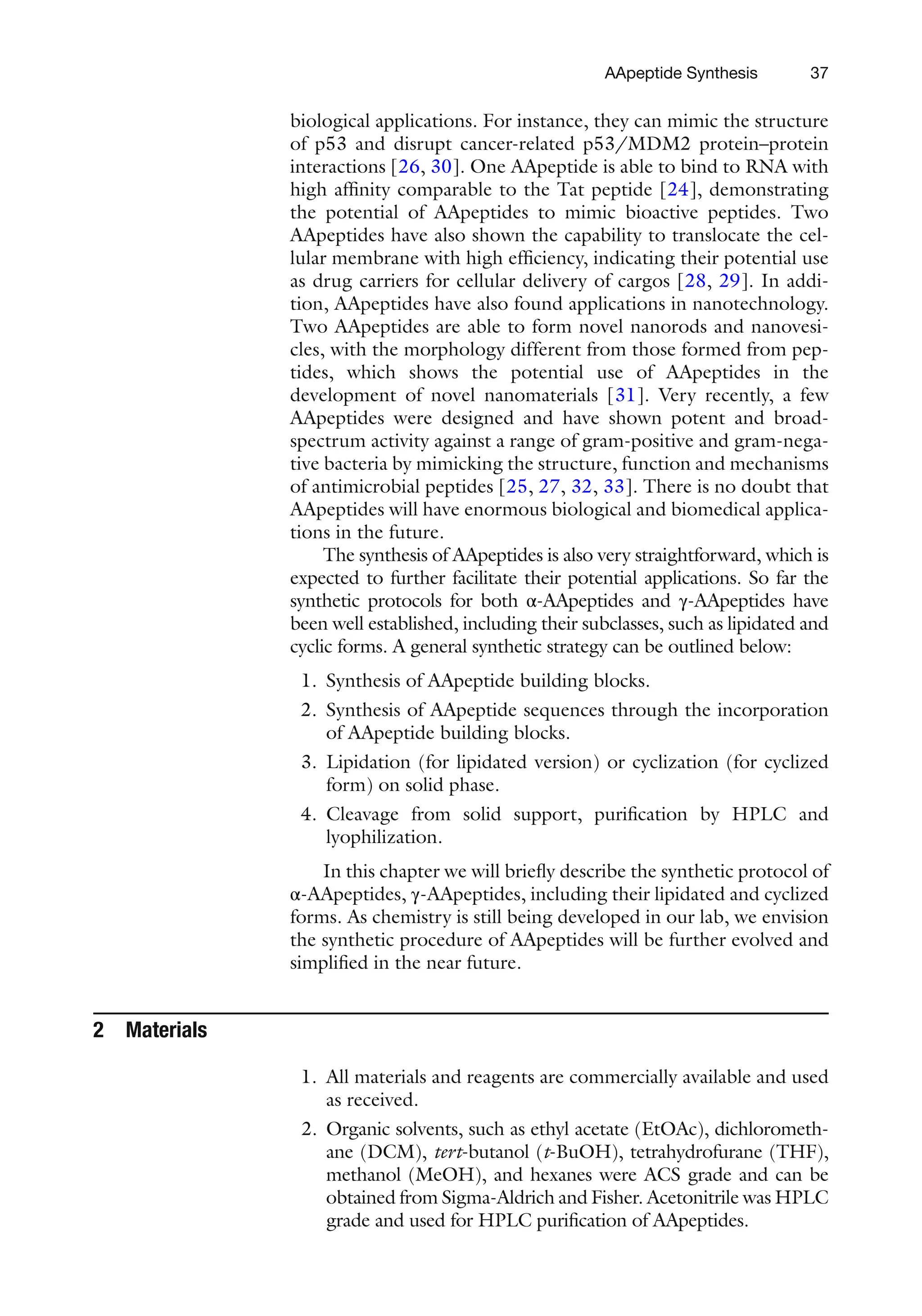 37
biological applications. For instance, they can mimic the structure
of p53 and disrupt cancer-related p53/MDM2 protein–protein
interactions [26, 30]. One AApeptide is able to bind to RNA with
high affinity comparable to the Tat peptide [24], demonstrating
the potential of AApeptides to mimic bioactive peptides. Two
AApeptides have also shown the capability to translocate the cel-
lular membrane with high efficiency, indicating their potential use
as drug carriers for cellular delivery of cargos [28, 29]. In addi-
tion, AApeptides have also found applications in nanotechnology.
Two AApeptides are able to form novel nanorods and nanovesi-
cles, with the morphology different from those formed from pep-
tides, which shows the potential use of AApeptides in the
development of novel nanomaterials [31]. Very recently, a few
AApeptides were designed and have shown potent and broad-
spectrum activity against a range of gram-positive and gram-nega-
tive bacteria by mimicking the structure, function and mechanisms
of antimicrobial peptides [25, 27, 32, 33]. There is no doubt that
AApeptides will have enormous biological and biomedical applica-
tions in the future.
The synthesis of AApeptides is also very straightforward, which is
expected to further facilitate their potential applications. So far the
synthetic protocols for both α-AApeptides and γ-AApeptides have
been well established, including their subclasses, such as lipidated and
cyclic forms. A general synthetic strategy can be outlined below:
1. Synthesis of AApeptide building blocks.
2. Synthesis of AApeptide sequences through the incorporation
of AApeptide building blocks.
3. Lipidation (for lipidated version) or cyclization (for cyclized
form) on solid phase.
4. Cleavage from solid support, purification by HPLC and
lyophilization.
In this chapter we will briefly describe the synthetic protocol of
α-AApeptides, γ-AApeptides, including their lipidated and cyclized
forms. As chemistry is still being developed in our lab, we envision
the synthetic procedure of AApeptides will be further evolved and
simplified in the near future.
2 Materials
1. All materials and reagents are commercially available and used
as received.
2. Organic solvents, such as ethyl acetate (EtOAc), dichlorometh-
ane (DCM), tert-butanol (t-BuOH), tetrahydrofurane (THF),
methanol (MeOH), and hexanes were ACS grade and can be
obtained from Sigma-Aldrich and Fisher. Acetonitrile was HPLC
grade and used for HPLC purification of AApeptides.
AApeptide Synthesis
 