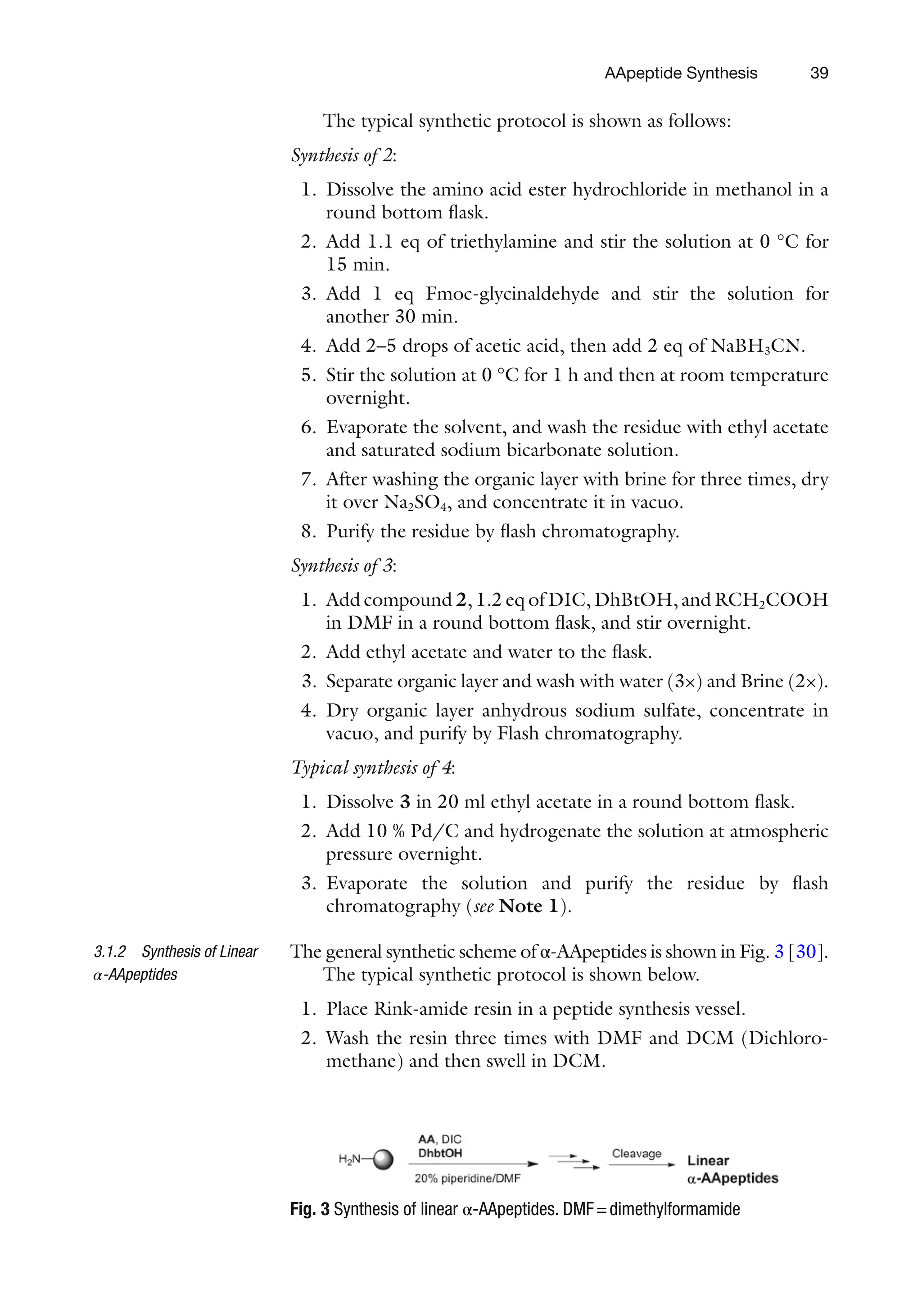 39
The typical synthetic protocol is shown as follows:
Synthesis of 2:
1. Dissolve the amino acid ester hydrochloride in methanol in a
round bottom flask.
2. Add 1.1 eq of triethylamine and stir the solution at 0 °C for
15 min.
3. Add 1 eq Fmoc-glycinaldehyde and stir the solution for
another 30 min.
4. Add 2–5 drops of acetic acid, then add 2 eq of NaBH3CN.
5. Stir the solution at 0 °C for 1 h and then at room temperature
overnight.
6. Evaporate the solvent, and wash the residue with ethyl acetate
and saturated sodium bicarbonate solution.
7. After washing the organic layer with brine for three times, dry
it over Na2SO4, and concentrate it in vacuo.
8. Purify the residue by flash chromatography.
Synthesis of 3:
1. Add compound 2, 1.2 eq of DIC, DhBtOH, and RCH2COOH
in DMF in a round bottom flask, and stir overnight.
2. Add ethyl acetate and water to the flask.
3. Separate organic layer and wash with water (3×) and Brine (2×).
4. Dry organic layer anhydrous sodium sulfate, concentrate in
vacuo, and purify by Flash chromatography.
Typical synthesis of 4:
1. Dissolve 3 in 20 ml ethyl acetate in a round bottom flask.
2. Add 10 % Pd/C and hydrogenate the solution at atmospheric
pressure overnight.
3. Evaporate the solution and purify the residue by flash
chromatography (see Note 1).
The general synthetic scheme of α-AApeptides is shown in Fig. 3 [30].
The typical synthetic protocol is shown below.
1. Place Rink-amide resin in a peptide synthesis vessel.
2. Wash the resin three times with DMF and DCM (Dichloro-
methane) and then swell in DCM.
3.1.2 Synthesis of Linear
α-AApeptides
Fig. 3 Synthesis of linear α-AApeptides. DMF=dimethylformamide
AApeptide Synthesis
 