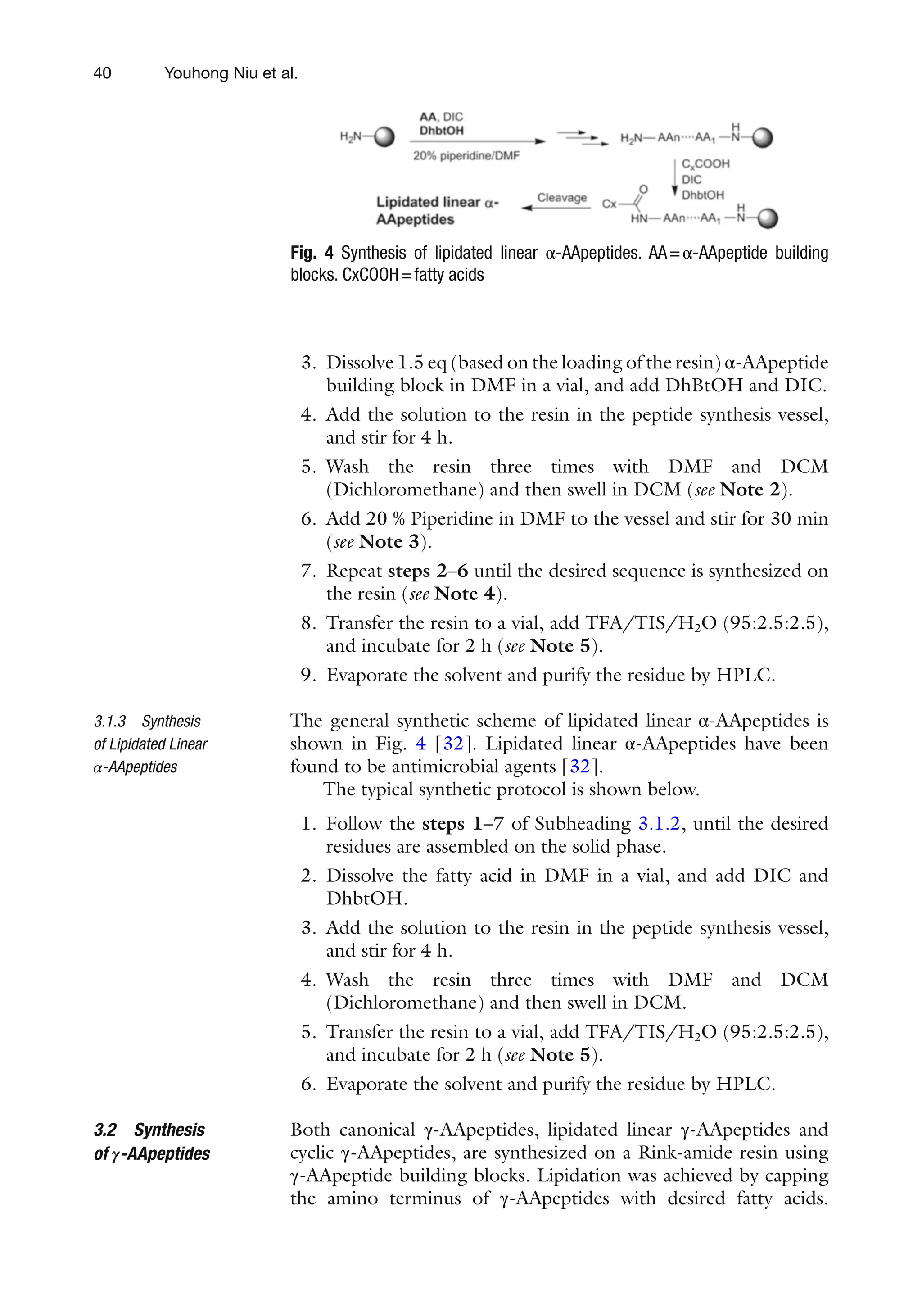 40
3. Dissolve 1.5 eq (based on the loading of the resin) α-AApeptide
building block in DMF in a vial, and add DhBtOH and DIC.
4. Add the solution to the resin in the peptide synthesis vessel,
and stir for 4 h.
5. Wash the resin three times with DMF and DCM
(Dichloromethane) and then swell in DCM (see Note 2).
6. Add 20 % Piperidine in DMF to the vessel and stir for 30 min
(see Note 3).
7. Repeat steps 2–6 until the desired sequence is synthesized on
the resin (see Note 4).
8. Transfer the resin to a vial, add TFA/TIS/H2O (95:2.5:2.5),
and incubate for 2 h (see Note 5).
9. Evaporate the solvent and purify the residue by HPLC.
The general synthetic scheme of lipidated linear α-AApeptides is
shown in Fig. 4 [32]. Lipidated linear α-AApeptides have been
found to be antimicrobial agents [32].
The typical synthetic protocol is shown below.
1. Follow the steps 1–7 of Subheading 3.1.2, until the desired
residues are assembled on the solid phase.
2. Dissolve the fatty acid in DMF in a vial, and add DIC and
DhbtOH.
3. Add the solution to the resin in the peptide synthesis vessel,
and stir for 4 h.
4. Wash the resin three times with DMF and DCM
(Dichloromethane) and then swell in DCM.
5. Transfer the resin to a vial, add TFA/TIS/H2O (95:2.5:2.5),
and incubate for 2 h (see Note 5).
6. Evaporate the solvent and purify the residue by HPLC.
Both canonical γ-AApeptides, lipidated linear γ-AApeptides and
cyclic γ-AApeptides, are synthesized on a Rink-amide resin using
γ-AApeptide building blocks. Lipidation was achieved by capping
the amino terminus of γ-AApeptides with desired fatty acids.
3.1.3 Synthesis
of Lipidated Linear
α-AApeptides
3.2 Synthesis
of γ-AApeptides
Fig. 4 Synthesis of lipidated linear α-AApeptides. AA=α-AApeptide building
blocks. CxCOOH=fatty acids
Youhong Niu et al.
 