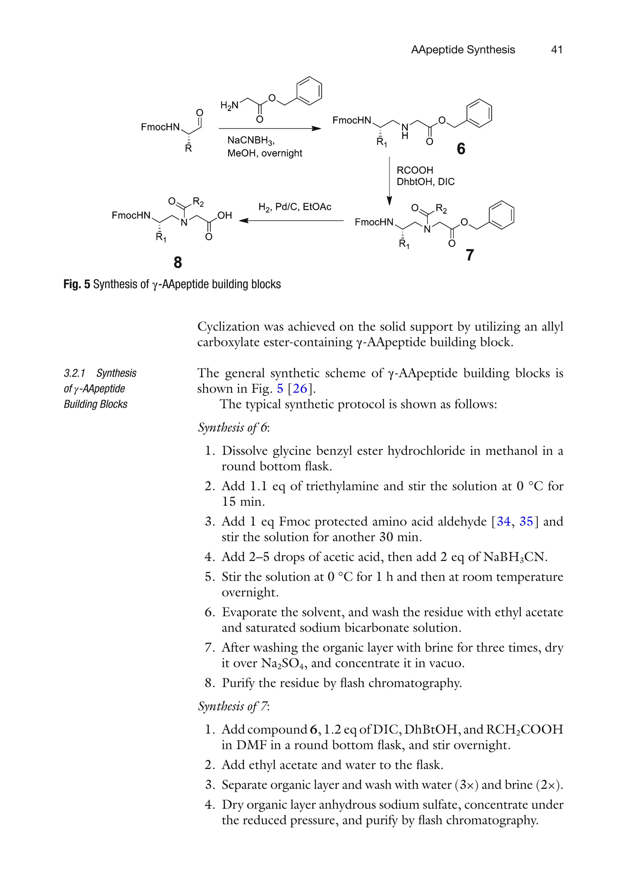 41
Cyclization was achieved on the solid support by utilizing an allyl
carboxylate ester-containing γ-AApeptide building block.
The general synthetic scheme of γ-AApeptide building blocks is
shown in Fig. 5 [26].
The typical synthetic protocol is shown as follows:
Synthesis of 6:
1. Dissolve glycine benzyl ester hydrochloride in methanol in a
round bottom flask.
2. Add 1.1 eq of triethylamine and stir the solution at 0 °C for
15 min.
3. Add 1 eq Fmoc protected amino acid aldehyde [34, 35] and
stir the solution for another 30 min.
4. Add 2–5 drops of acetic acid, then add 2 eq of NaBH3CN.
5. Stir the solution at 0 °C for 1 h and then at room temperature
overnight.
6. Evaporate the solvent, and wash the residue with ethyl acetate
and saturated sodium bicarbonate solution.
7. After washing the organic layer with brine for three times, dry
it over Na2SO4, and concentrate it in vacuo.
8. Purify the residue by flash chromatography.
Synthesis of 7:
1. Add compound 6, 1.2 eq of DIC, DhBtOH, and RCH2COOH
in DMF in a round bottom flask, and stir overnight.
2. Add ethyl acetate and water to the flask.
3. Separate organic layer and wash with water (3×) and brine (2×).
4. Dry organic layer anhydrous sodium sulfate, concentrate under
the reduced pressure, and purify by flash chromatography.
3.2.1 Synthesis
of γ-AApeptide
Building Blocks
Fig. 5 Synthesis of γ-AApeptide building blocks
AApeptide Synthesis
 