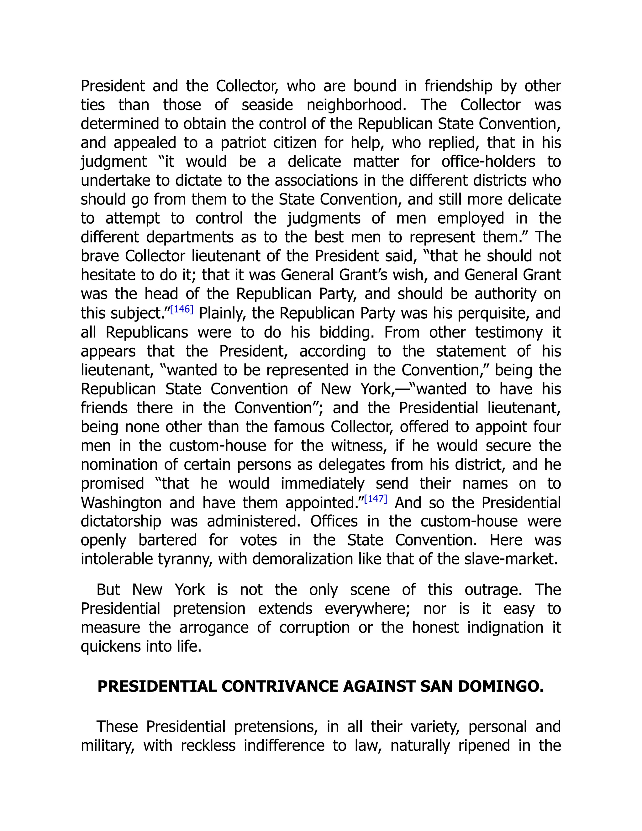 President and the Collector, who are bound in friendship by other
ties than those of seaside neighborhood. The Collector was
determined to obtain the control of the Republican State Convention,
and appealed to a patriot citizen for help, who replied, that in his
judgment “it would be a delicate matter for office-holders to
undertake to dictate to the associations in the different districts who
should go from them to the State Convention, and still more delicate
to attempt to control the judgments of men employed in the
different departments as to the best men to represent them.” The
brave Collector lieutenant of the President said, “that he should not
hesitate to do it; that it was General Grant’s wish, and General Grant
was the head of the Republican Party, and should be authority on
this subject.”[146]
Plainly, the Republican Party was his perquisite, and
all Republicans were to do his bidding. From other testimony it
appears that the President, according to the statement of his
lieutenant, “wanted to be represented in the Convention,” being the
Republican State Convention of New York,—“wanted to have his
friends there in the Convention”; and the Presidential lieutenant,
being none other than the famous Collector, offered to appoint four
men in the custom-house for the witness, if he would secure the
nomination of certain persons as delegates from his district, and he
promised “that he would immediately send their names on to
Washington and have them appointed.”[147]
And so the Presidential
dictatorship was administered. Offices in the custom-house were
openly bartered for votes in the State Convention. Here was
intolerable tyranny, with demoralization like that of the slave-market.
But New York is not the only scene of this outrage. The
Presidential pretension extends everywhere; nor is it easy to
measure the arrogance of corruption or the honest indignation it
quickens into life.
PRESIDENTIAL CONTRIVANCE AGAINST SAN DOMINGO.
These Presidential pretensions, in all their variety, personal and
military, with reckless indifference to law, naturally ripened in the
 