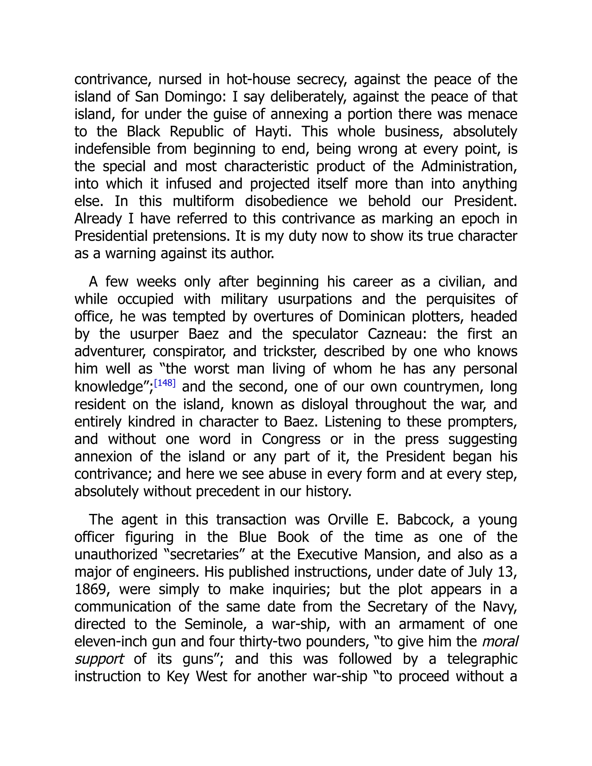 contrivance, nursed in hot-house secrecy, against the peace of the
island of San Domingo: I say deliberately, against the peace of that
island, for under the guise of annexing a portion there was menace
to the Black Republic of Hayti. This whole business, absolutely
indefensible from beginning to end, being wrong at every point, is
the special and most characteristic product of the Administration,
into which it infused and projected itself more than into anything
else. In this multiform disobedience we behold our President.
Already I have referred to this contrivance as marking an epoch in
Presidential pretensions. It is my duty now to show its true character
as a warning against its author.
A few weeks only after beginning his career as a civilian, and
while occupied with military usurpations and the perquisites of
office, he was tempted by overtures of Dominican plotters, headed
by the usurper Baez and the speculator Cazneau: the first an
adventurer, conspirator, and trickster, described by one who knows
him well as “the worst man living of whom he has any personal
knowledge”;[148]
and the second, one of our own countrymen, long
resident on the island, known as disloyal throughout the war, and
entirely kindred in character to Baez. Listening to these prompters,
and without one word in Congress or in the press suggesting
annexion of the island or any part of it, the President began his
contrivance; and here we see abuse in every form and at every step,
absolutely without precedent in our history.
The agent in this transaction was Orville E. Babcock, a young
officer figuring in the Blue Book of the time as one of the
unauthorized “secretaries” at the Executive Mansion, and also as a
major of engineers. His published instructions, under date of July 13,
1869, were simply to make inquiries; but the plot appears in a
communication of the same date from the Secretary of the Navy,
directed to the Seminole, a war-ship, with an armament of one
eleven-inch gun and four thirty-two pounders, “to give him the moral
support of its guns”; and this was followed by a telegraphic
instruction to Key West for another war-ship “to proceed without a
 