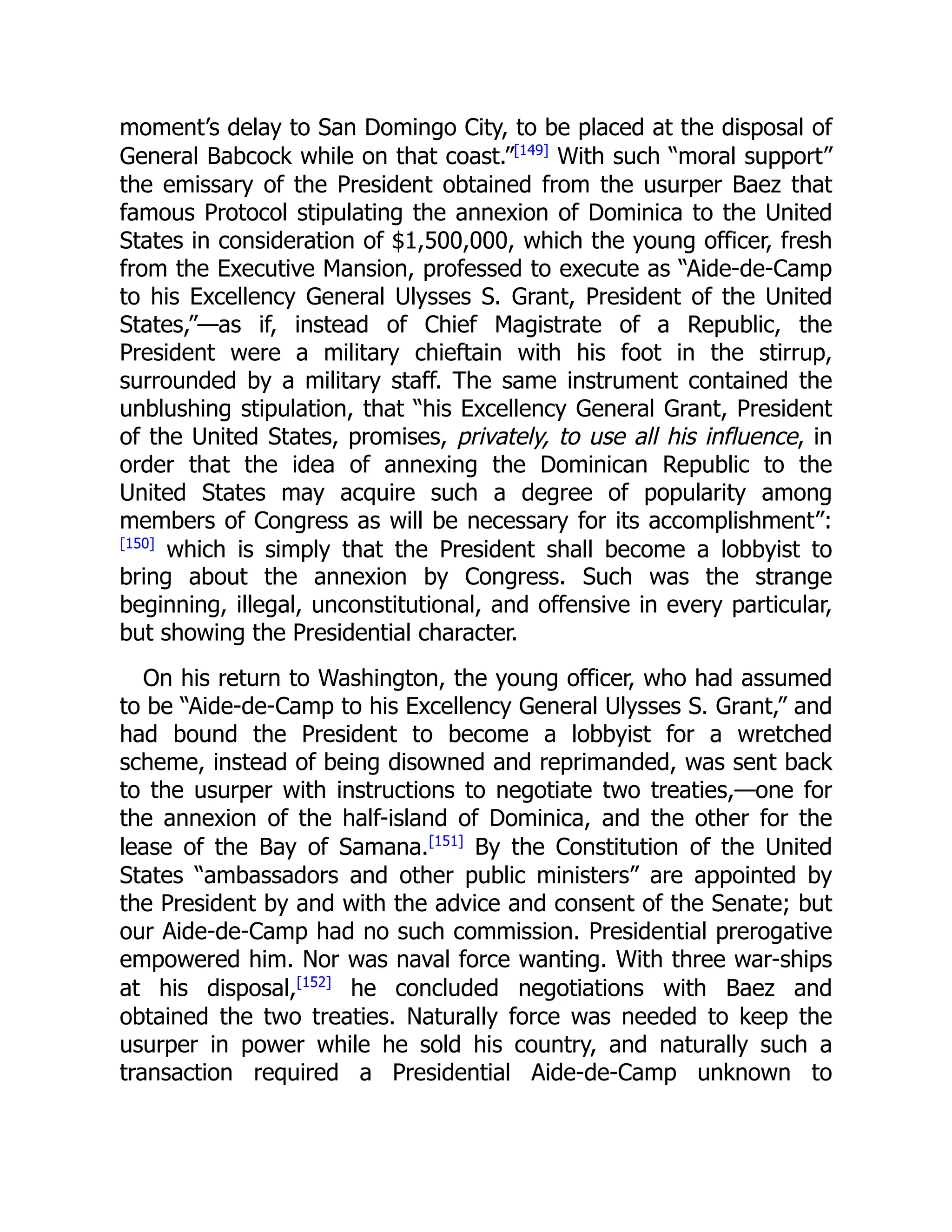 moment’s delay to San Domingo City, to be placed at the disposal of
General Babcock while on that coast.”[149]
With such “moral support”
the emissary of the President obtained from the usurper Baez that
famous Protocol stipulating the annexion of Dominica to the United
States in consideration of $1,500,000, which the young officer, fresh
from the Executive Mansion, professed to execute as “Aide-de-Camp
to his Excellency General Ulysses S. Grant, President of the United
States,”—as if, instead of Chief Magistrate of a Republic, the
President were a military chieftain with his foot in the stirrup,
surrounded by a military staff. The same instrument contained the
unblushing stipulation, that “his Excellency General Grant, President
of the United States, promises, privately, to use all his influence, in
order that the idea of annexing the Dominican Republic to the
United States may acquire such a degree of popularity among
members of Congress as will be necessary for its accomplishment”:
[150]
which is simply that the President shall become a lobbyist to
bring about the annexion by Congress. Such was the strange
beginning, illegal, unconstitutional, and offensive in every particular,
but showing the Presidential character.
On his return to Washington, the young officer, who had assumed
to be “Aide-de-Camp to his Excellency General Ulysses S. Grant,” and
had bound the President to become a lobbyist for a wretched
scheme, instead of being disowned and reprimanded, was sent back
to the usurper with instructions to negotiate two treaties,—one for
the annexion of the half-island of Dominica, and the other for the
lease of the Bay of Samana.[151]
By the Constitution of the United
States “ambassadors and other public ministers” are appointed by
the President by and with the advice and consent of the Senate; but
our Aide-de-Camp had no such commission. Presidential prerogative
empowered him. Nor was naval force wanting. With three war-ships
at his disposal,[152]
he concluded negotiations with Baez and
obtained the two treaties. Naturally force was needed to keep the
usurper in power while he sold his country, and naturally such a
transaction required a Presidential Aide-de-Camp unknown to
 