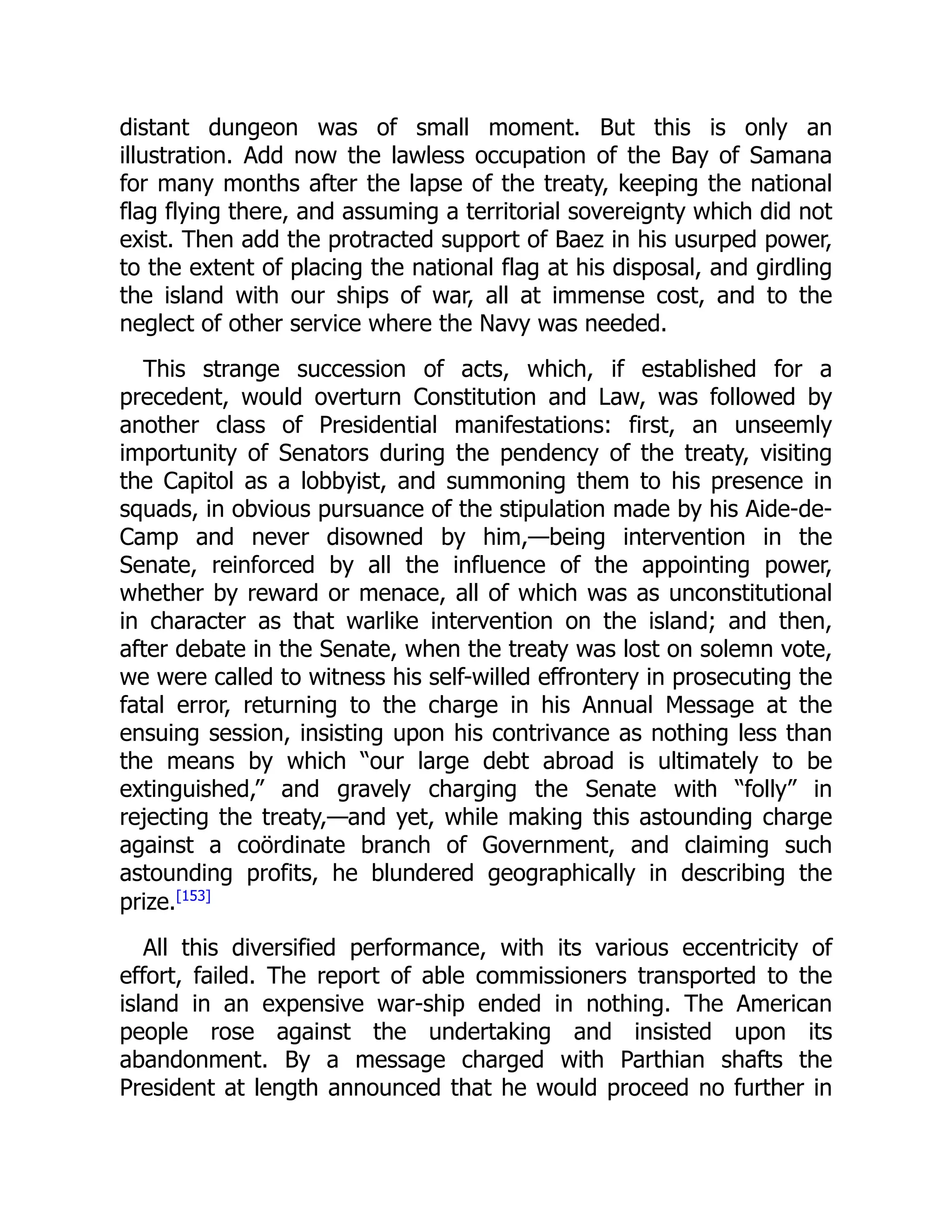 distant dungeon was of small moment. But this is only an
illustration. Add now the lawless occupation of the Bay of Samana
for many months after the lapse of the treaty, keeping the national
flag flying there, and assuming a territorial sovereignty which did not
exist. Then add the protracted support of Baez in his usurped power,
to the extent of placing the national flag at his disposal, and girdling
the island with our ships of war, all at immense cost, and to the
neglect of other service where the Navy was needed.
This strange succession of acts, which, if established for a
precedent, would overturn Constitution and Law, was followed by
another class of Presidential manifestations: first, an unseemly
importunity of Senators during the pendency of the treaty, visiting
the Capitol as a lobbyist, and summoning them to his presence in
squads, in obvious pursuance of the stipulation made by his Aide-de-
Camp and never disowned by him,—being intervention in the
Senate, reinforced by all the influence of the appointing power,
whether by reward or menace, all of which was as unconstitutional
in character as that warlike intervention on the island; and then,
after debate in the Senate, when the treaty was lost on solemn vote,
we were called to witness his self-willed effrontery in prosecuting the
fatal error, returning to the charge in his Annual Message at the
ensuing session, insisting upon his contrivance as nothing less than
the means by which “our large debt abroad is ultimately to be
extinguished,” and gravely charging the Senate with “folly” in
rejecting the treaty,—and yet, while making this astounding charge
against a coördinate branch of Government, and claiming such
astounding profits, he blundered geographically in describing the
prize.[153]
All this diversified performance, with its various eccentricity of
effort, failed. The report of able commissioners transported to the
island in an expensive war-ship ended in nothing. The American
people rose against the undertaking and insisted upon its
abandonment. By a message charged with Parthian shafts the
President at length announced that he would proceed no further in
 