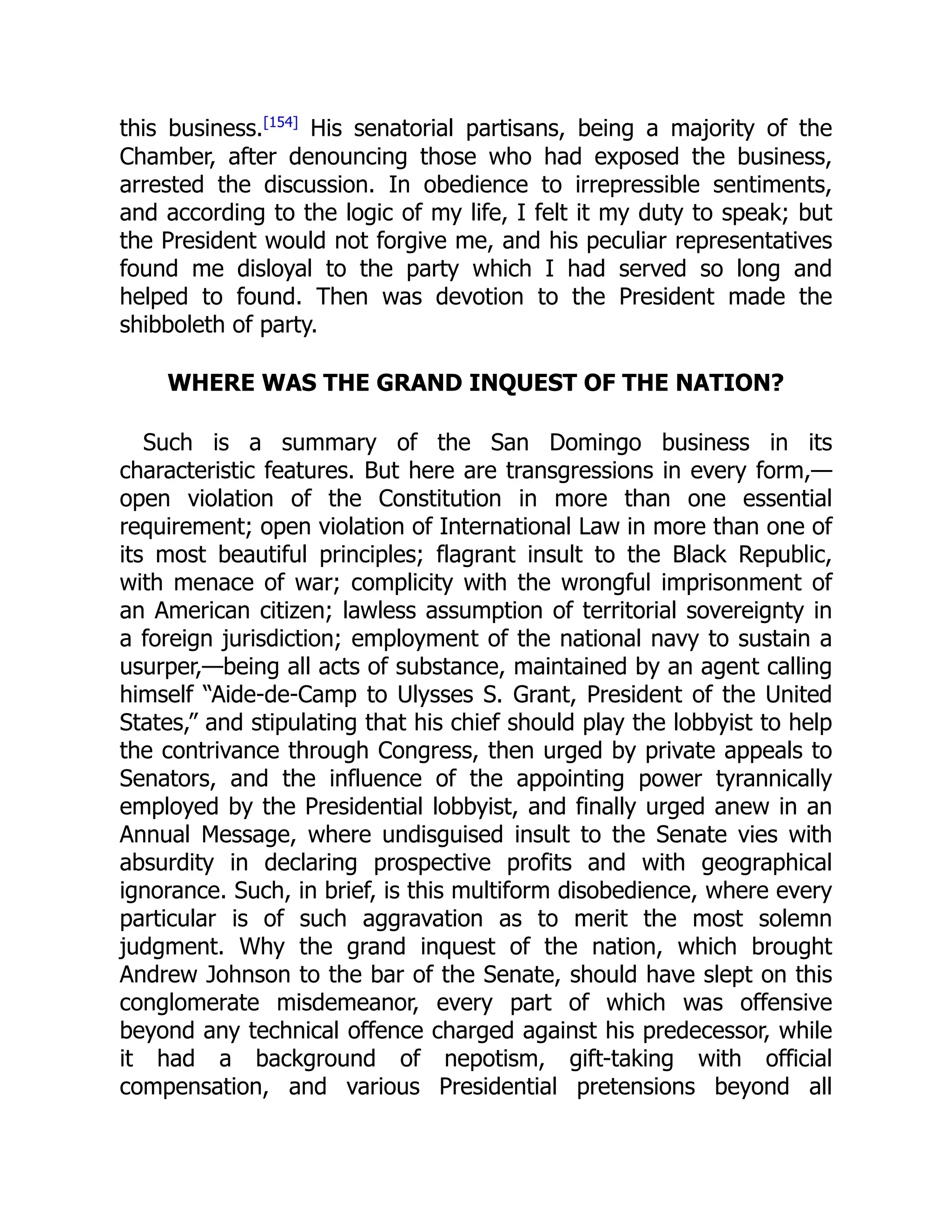 this business.[154]
His senatorial partisans, being a majority of the
Chamber, after denouncing those who had exposed the business,
arrested the discussion. In obedience to irrepressible sentiments,
and according to the logic of my life, I felt it my duty to speak; but
the President would not forgive me, and his peculiar representatives
found me disloyal to the party which I had served so long and
helped to found. Then was devotion to the President made the
shibboleth of party.
WHERE WAS THE GRAND INQUEST OF THE NATION?
Such is a summary of the San Domingo business in its
characteristic features. But here are transgressions in every form,—
open violation of the Constitution in more than one essential
requirement; open violation of International Law in more than one of
its most beautiful principles; flagrant insult to the Black Republic,
with menace of war; complicity with the wrongful imprisonment of
an American citizen; lawless assumption of territorial sovereignty in
a foreign jurisdiction; employment of the national navy to sustain a
usurper,—being all acts of substance, maintained by an agent calling
himself “Aide-de-Camp to Ulysses S. Grant, President of the United
States,” and stipulating that his chief should play the lobbyist to help
the contrivance through Congress, then urged by private appeals to
Senators, and the influence of the appointing power tyrannically
employed by the Presidential lobbyist, and finally urged anew in an
Annual Message, where undisguised insult to the Senate vies with
absurdity in declaring prospective profits and with geographical
ignorance. Such, in brief, is this multiform disobedience, where every
particular is of such aggravation as to merit the most solemn
judgment. Why the grand inquest of the nation, which brought
Andrew Johnson to the bar of the Senate, should have slept on this
conglomerate misdemeanor, every part of which was offensive
beyond any technical offence charged against his predecessor, while
it had a background of nepotism, gift-taking with official
compensation, and various Presidential pretensions beyond all
 