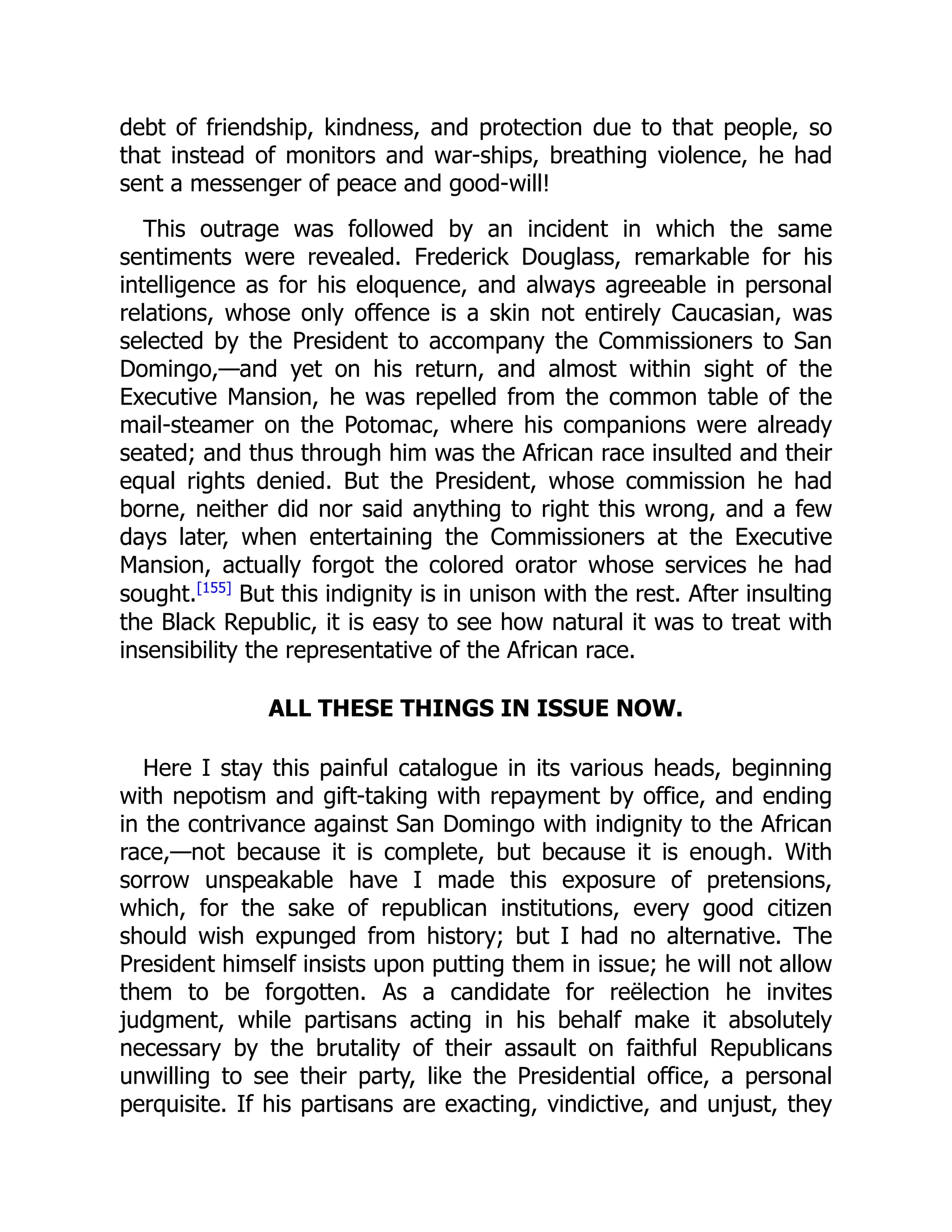 debt of friendship, kindness, and protection due to that people, so
that instead of monitors and war-ships, breathing violence, he had
sent a messenger of peace and good-will!
This outrage was followed by an incident in which the same
sentiments were revealed. Frederick Douglass, remarkable for his
intelligence as for his eloquence, and always agreeable in personal
relations, whose only offence is a skin not entirely Caucasian, was
selected by the President to accompany the Commissioners to San
Domingo,—and yet on his return, and almost within sight of the
Executive Mansion, he was repelled from the common table of the
mail-steamer on the Potomac, where his companions were already
seated; and thus through him was the African race insulted and their
equal rights denied. But the President, whose commission he had
borne, neither did nor said anything to right this wrong, and a few
days later, when entertaining the Commissioners at the Executive
Mansion, actually forgot the colored orator whose services he had
sought.[155]
But this indignity is in unison with the rest. After insulting
the Black Republic, it is easy to see how natural it was to treat with
insensibility the representative of the African race.
ALL THESE THINGS IN ISSUE NOW.
Here I stay this painful catalogue in its various heads, beginning
with nepotism and gift-taking with repayment by office, and ending
in the contrivance against San Domingo with indignity to the African
race,—not because it is complete, but because it is enough. With
sorrow unspeakable have I made this exposure of pretensions,
which, for the sake of republican institutions, every good citizen
should wish expunged from history; but I had no alternative. The
President himself insists upon putting them in issue; he will not allow
them to be forgotten. As a candidate for reëlection he invites
judgment, while partisans acting in his behalf make it absolutely
necessary by the brutality of their assault on faithful Republicans
unwilling to see their party, like the Presidential office, a personal
perquisite. If his partisans are exacting, vindictive, and unjust, they
 