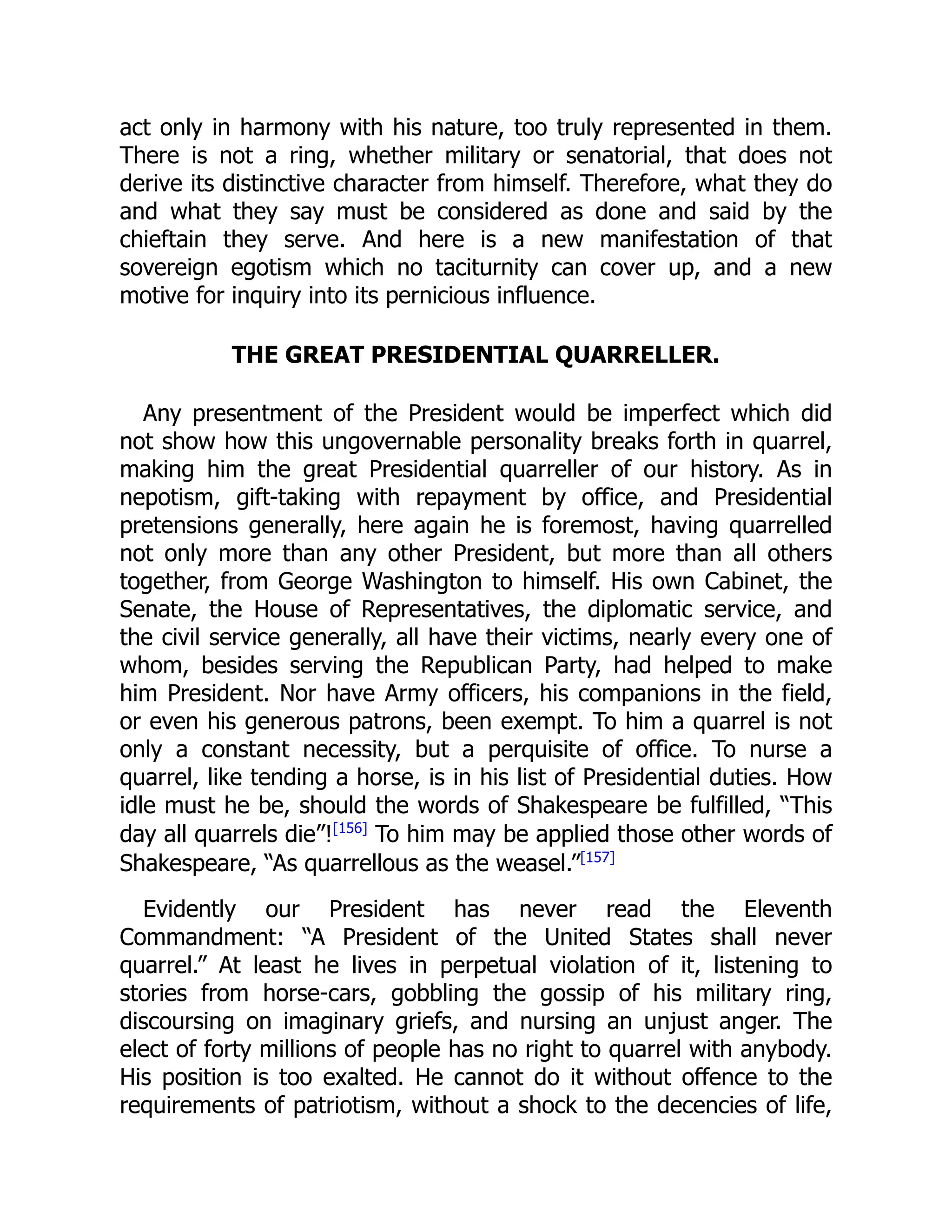 act only in harmony with his nature, too truly represented in them.
There is not a ring, whether military or senatorial, that does not
derive its distinctive character from himself. Therefore, what they do
and what they say must be considered as done and said by the
chieftain they serve. And here is a new manifestation of that
sovereign egotism which no taciturnity can cover up, and a new
motive for inquiry into its pernicious influence.
THE GREAT PRESIDENTIAL QUARRELLER.
Any presentment of the President would be imperfect which did
not show how this ungovernable personality breaks forth in quarrel,
making him the great Presidential quarreller of our history. As in
nepotism, gift-taking with repayment by office, and Presidential
pretensions generally, here again he is foremost, having quarrelled
not only more than any other President, but more than all others
together, from George Washington to himself. His own Cabinet, the
Senate, the House of Representatives, the diplomatic service, and
the civil service generally, all have their victims, nearly every one of
whom, besides serving the Republican Party, had helped to make
him President. Nor have Army officers, his companions in the field,
or even his generous patrons, been exempt. To him a quarrel is not
only a constant necessity, but a perquisite of office. To nurse a
quarrel, like tending a horse, is in his list of Presidential duties. How
idle must he be, should the words of Shakespeare be fulfilled, “This
day all quarrels die”![156]
To him may be applied those other words of
Shakespeare, “As quarrellous as the weasel.”[157]
Evidently our President has never read the Eleventh
Commandment: “A President of the United States shall never
quarrel.” At least he lives in perpetual violation of it, listening to
stories from horse-cars, gobbling the gossip of his military ring,
discoursing on imaginary griefs, and nursing an unjust anger. The
elect of forty millions of people has no right to quarrel with anybody.
His position is too exalted. He cannot do it without offence to the
requirements of patriotism, without a shock to the decencies of life,
 