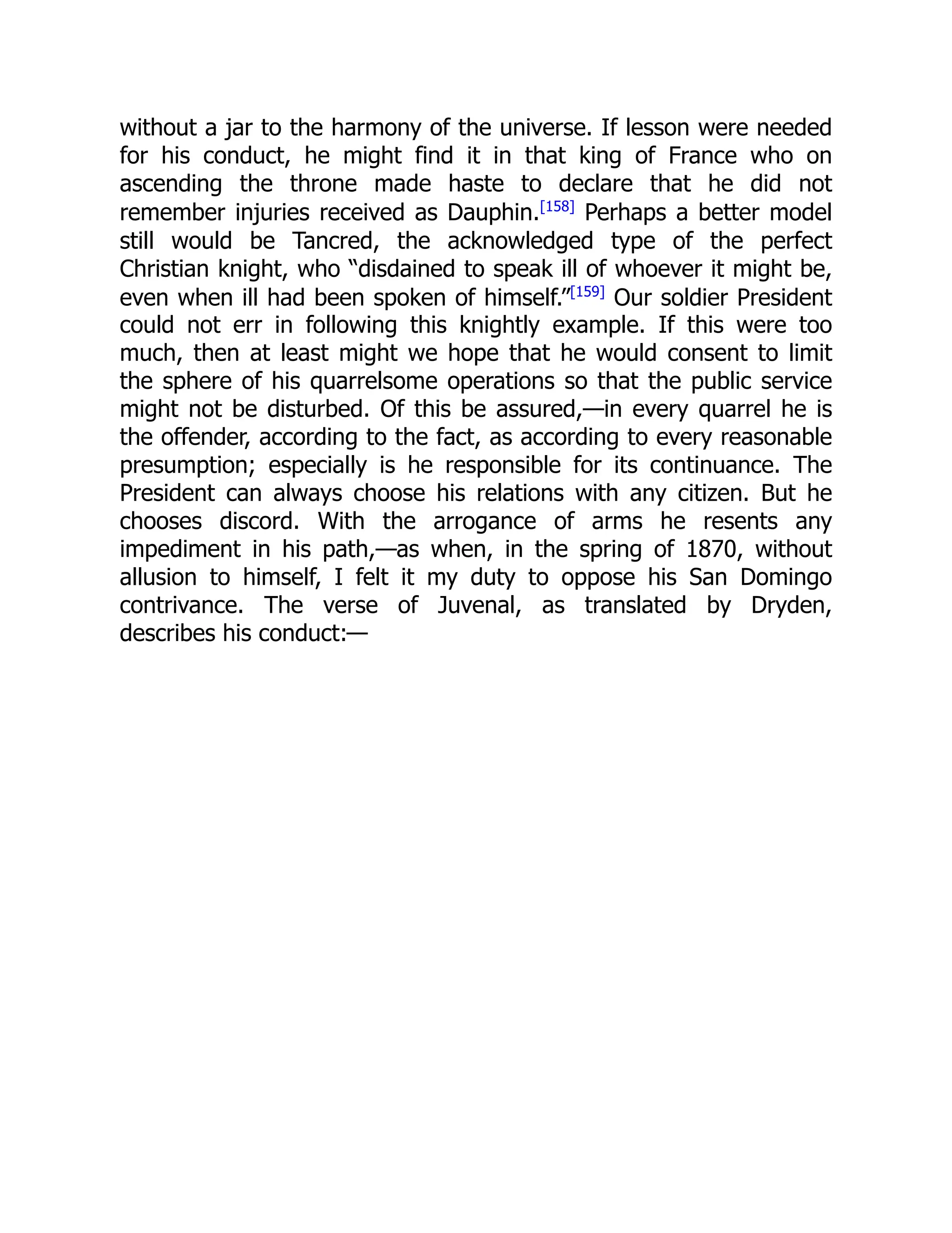 without a jar to the harmony of the universe. If lesson were needed
for his conduct, he might find it in that king of France who on
ascending the throne made haste to declare that he did not
remember injuries received as Dauphin.[158]
Perhaps a better model
still would be Tancred, the acknowledged type of the perfect
Christian knight, who “disdained to speak ill of whoever it might be,
even when ill had been spoken of himself.”[159]
Our soldier President
could not err in following this knightly example. If this were too
much, then at least might we hope that he would consent to limit
the sphere of his quarrelsome operations so that the public service
might not be disturbed. Of this be assured,—in every quarrel he is
the offender, according to the fact, as according to every reasonable
presumption; especially is he responsible for its continuance. The
President can always choose his relations with any citizen. But he
chooses discord. With the arrogance of arms he resents any
impediment in his path,—as when, in the spring of 1870, without
allusion to himself, I felt it my duty to oppose his San Domingo
contrivance. The verse of Juvenal, as translated by Dryden,
describes his conduct:—
 