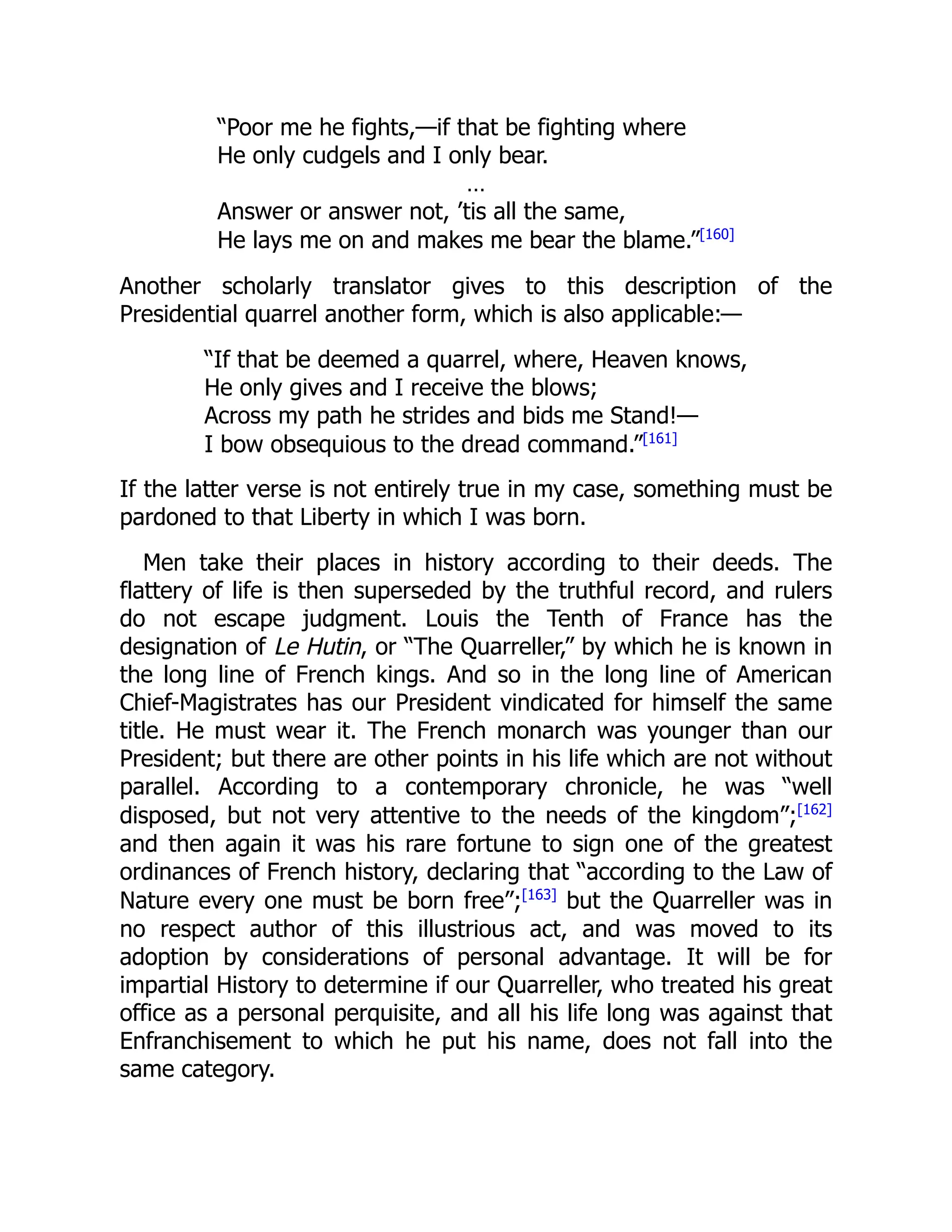 “Poor me he fights,—if that be fighting where
He only cudgels and I only bear.
…
Answer or answer not, ’tis all the same,
He lays me on and makes me bear the blame.”[160]
Another scholarly translator gives to this description of the
Presidential quarrel another form, which is also applicable:—
“If that be deemed a quarrel, where, Heaven knows,
He only gives and I receive the blows;
Across my path he strides and bids me Stand!—
I bow obsequious to the dread command.”[161]
If the latter verse is not entirely true in my case, something must be
pardoned to that Liberty in which I was born.
Men take their places in history according to their deeds. The
flattery of life is then superseded by the truthful record, and rulers
do not escape judgment. Louis the Tenth of France has the
designation of Le Hutin, or “The Quarreller,” by which he is known in
the long line of French kings. And so in the long line of American
Chief-Magistrates has our President vindicated for himself the same
title. He must wear it. The French monarch was younger than our
President; but there are other points in his life which are not without
parallel. According to a contemporary chronicle, he was “well
disposed, but not very attentive to the needs of the kingdom”;[162]
and then again it was his rare fortune to sign one of the greatest
ordinances of French history, declaring that “according to the Law of
Nature every one must be born free”;[163]
but the Quarreller was in
no respect author of this illustrious act, and was moved to its
adoption by considerations of personal advantage. It will be for
impartial History to determine if our Quarreller, who treated his great
office as a personal perquisite, and all his life long was against that
Enfranchisement to which he put his name, does not fall into the
same category.
 