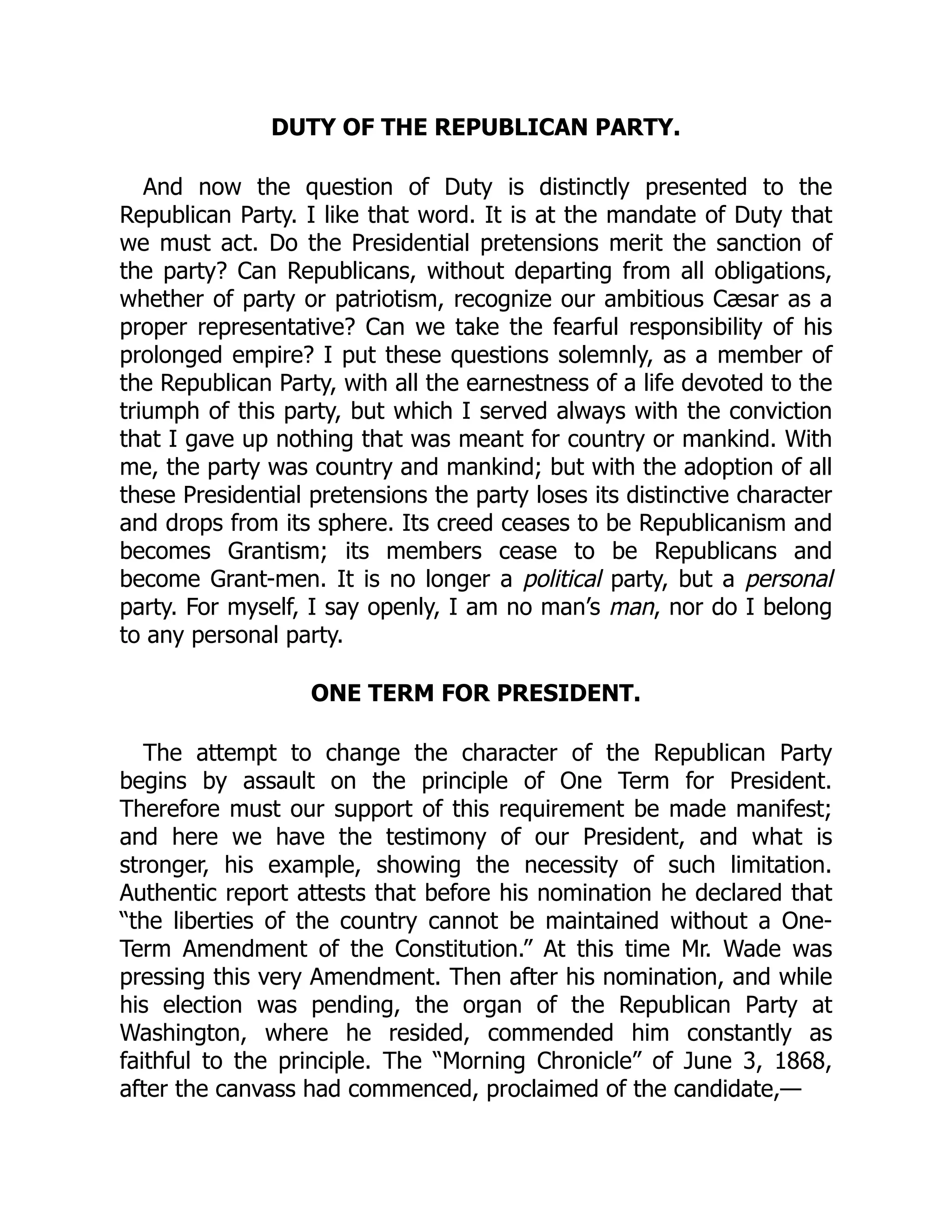 DUTY OF THE REPUBLICAN PARTY.
And now the question of Duty is distinctly presented to the
Republican Party. I like that word. It is at the mandate of Duty that
we must act. Do the Presidential pretensions merit the sanction of
the party? Can Republicans, without departing from all obligations,
whether of party or patriotism, recognize our ambitious Cæsar as a
proper representative? Can we take the fearful responsibility of his
prolonged empire? I put these questions solemnly, as a member of
the Republican Party, with all the earnestness of a life devoted to the
triumph of this party, but which I served always with the conviction
that I gave up nothing that was meant for country or mankind. With
me, the party was country and mankind; but with the adoption of all
these Presidential pretensions the party loses its distinctive character
and drops from its sphere. Its creed ceases to be Republicanism and
becomes Grantism; its members cease to be Republicans and
become Grant-men. It is no longer a political party, but a personal
party. For myself, I say openly, I am no man’s man, nor do I belong
to any personal party.
ONE TERM FOR PRESIDENT.
The attempt to change the character of the Republican Party
begins by assault on the principle of One Term for President.
Therefore must our support of this requirement be made manifest;
and here we have the testimony of our President, and what is
stronger, his example, showing the necessity of such limitation.
Authentic report attests that before his nomination he declared that
“the liberties of the country cannot be maintained without a One-
Term Amendment of the Constitution.” At this time Mr. Wade was
pressing this very Amendment. Then after his nomination, and while
his election was pending, the organ of the Republican Party at
Washington, where he resided, commended him constantly as
faithful to the principle. The “Morning Chronicle” of June 3, 1868,
after the canvass had commenced, proclaimed of the candidate,—
 
