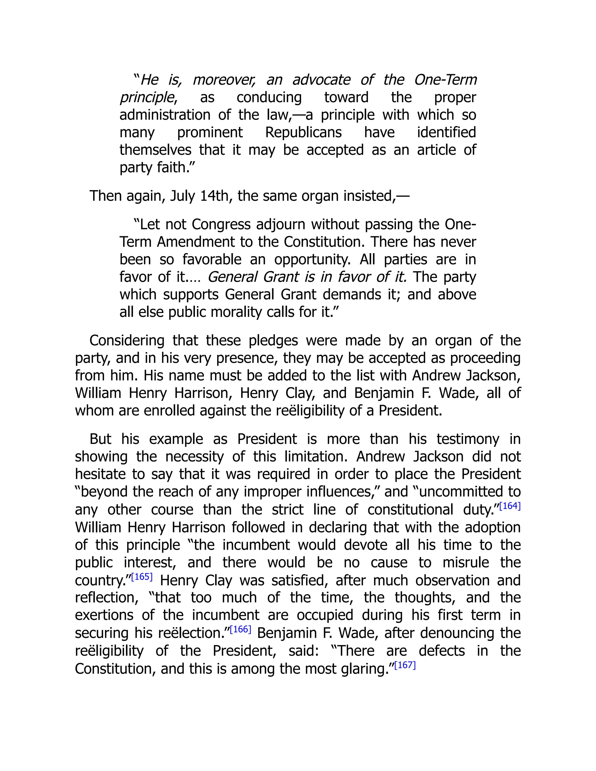 “He is, moreover, an advocate of the One-Term
principle, as conducing toward the proper
administration of the law,—a principle with which so
many prominent Republicans have identified
themselves that it may be accepted as an article of
party faith.”
Then again, July 14th, the same organ insisted,—
“Let not Congress adjourn without passing the One-
Term Amendment to the Constitution. There has never
been so favorable an opportunity. All parties are in
favor of it.… General Grant is in favor of it. The party
which supports General Grant demands it; and above
all else public morality calls for it.”
Considering that these pledges were made by an organ of the
party, and in his very presence, they may be accepted as proceeding
from him. His name must be added to the list with Andrew Jackson,
William Henry Harrison, Henry Clay, and Benjamin F. Wade, all of
whom are enrolled against the reëligibility of a President.
But his example as President is more than his testimony in
showing the necessity of this limitation. Andrew Jackson did not
hesitate to say that it was required in order to place the President
“beyond the reach of any improper influences,” and “uncommitted to
any other course than the strict line of constitutional duty.”[164]
William Henry Harrison followed in declaring that with the adoption
of this principle “the incumbent would devote all his time to the
public interest, and there would be no cause to misrule the
country.”[165]
Henry Clay was satisfied, after much observation and
reflection, “that too much of the time, the thoughts, and the
exertions of the incumbent are occupied during his first term in
securing his reëlection.”[166]
Benjamin F. Wade, after denouncing the
reëligibility of the President, said: “There are defects in the
Constitution, and this is among the most glaring.”[167]
 