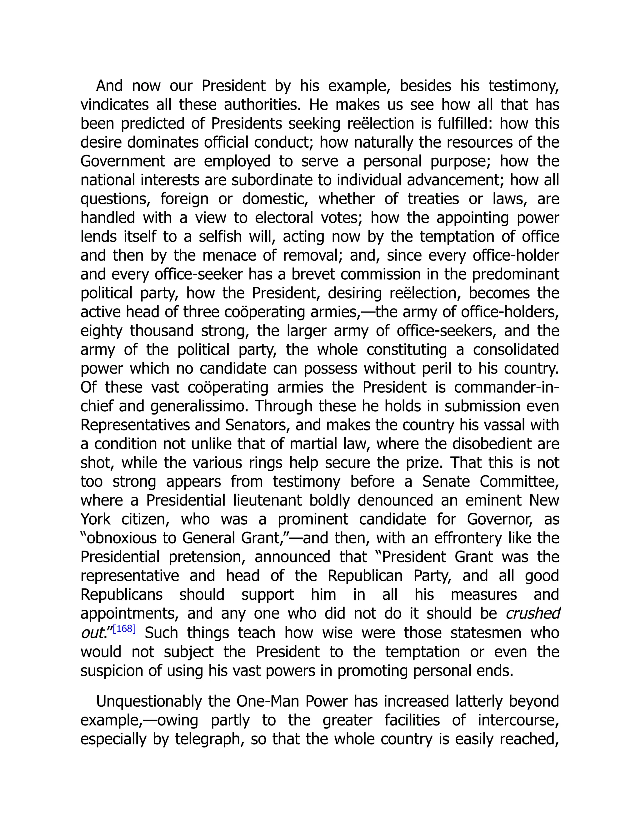 And now our President by his example, besides his testimony,
vindicates all these authorities. He makes us see how all that has
been predicted of Presidents seeking reëlection is fulfilled: how this
desire dominates official conduct; how naturally the resources of the
Government are employed to serve a personal purpose; how the
national interests are subordinate to individual advancement; how all
questions, foreign or domestic, whether of treaties or laws, are
handled with a view to electoral votes; how the appointing power
lends itself to a selfish will, acting now by the temptation of office
and then by the menace of removal; and, since every office-holder
and every office-seeker has a brevet commission in the predominant
political party, how the President, desiring reëlection, becomes the
active head of three coöperating armies,—the army of office-holders,
eighty thousand strong, the larger army of office-seekers, and the
army of the political party, the whole constituting a consolidated
power which no candidate can possess without peril to his country.
Of these vast coöperating armies the President is commander-in-
chief and generalissimo. Through these he holds in submission even
Representatives and Senators, and makes the country his vassal with
a condition not unlike that of martial law, where the disobedient are
shot, while the various rings help secure the prize. That this is not
too strong appears from testimony before a Senate Committee,
where a Presidential lieutenant boldly denounced an eminent New
York citizen, who was a prominent candidate for Governor, as
“obnoxious to General Grant,”—and then, with an effrontery like the
Presidential pretension, announced that “President Grant was the
representative and head of the Republican Party, and all good
Republicans should support him in all his measures and
appointments, and any one who did not do it should be crushed
out.”[168]
Such things teach how wise were those statesmen who
would not subject the President to the temptation or even the
suspicion of using his vast powers in promoting personal ends.
Unquestionably the One-Man Power has increased latterly beyond
example,—owing partly to the greater facilities of intercourse,
especially by telegraph, so that the whole country is easily reached,
 
