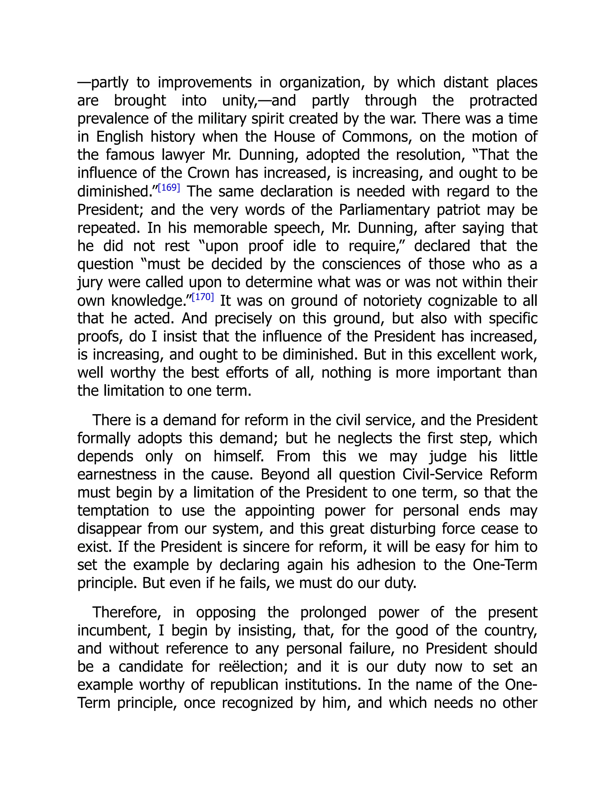 —partly to improvements in organization, by which distant places
are brought into unity,—and partly through the protracted
prevalence of the military spirit created by the war. There was a time
in English history when the House of Commons, on the motion of
the famous lawyer Mr. Dunning, adopted the resolution, “That the
influence of the Crown has increased, is increasing, and ought to be
diminished.”[169]
The same declaration is needed with regard to the
President; and the very words of the Parliamentary patriot may be
repeated. In his memorable speech, Mr. Dunning, after saying that
he did not rest “upon proof idle to require,” declared that the
question “must be decided by the consciences of those who as a
jury were called upon to determine what was or was not within their
own knowledge.”[170]
It was on ground of notoriety cognizable to all
that he acted. And precisely on this ground, but also with specific
proofs, do I insist that the influence of the President has increased,
is increasing, and ought to be diminished. But in this excellent work,
well worthy the best efforts of all, nothing is more important than
the limitation to one term.
There is a demand for reform in the civil service, and the President
formally adopts this demand; but he neglects the first step, which
depends only on himself. From this we may judge his little
earnestness in the cause. Beyond all question Civil-Service Reform
must begin by a limitation of the President to one term, so that the
temptation to use the appointing power for personal ends may
disappear from our system, and this great disturbing force cease to
exist. If the President is sincere for reform, it will be easy for him to
set the example by declaring again his adhesion to the One-Term
principle. But even if he fails, we must do our duty.
Therefore, in opposing the prolonged power of the present
incumbent, I begin by insisting, that, for the good of the country,
and without reference to any personal failure, no President should
be a candidate for reëlection; and it is our duty now to set an
example worthy of republican institutions. In the name of the One-
Term principle, once recognized by him, and which needs no other
 