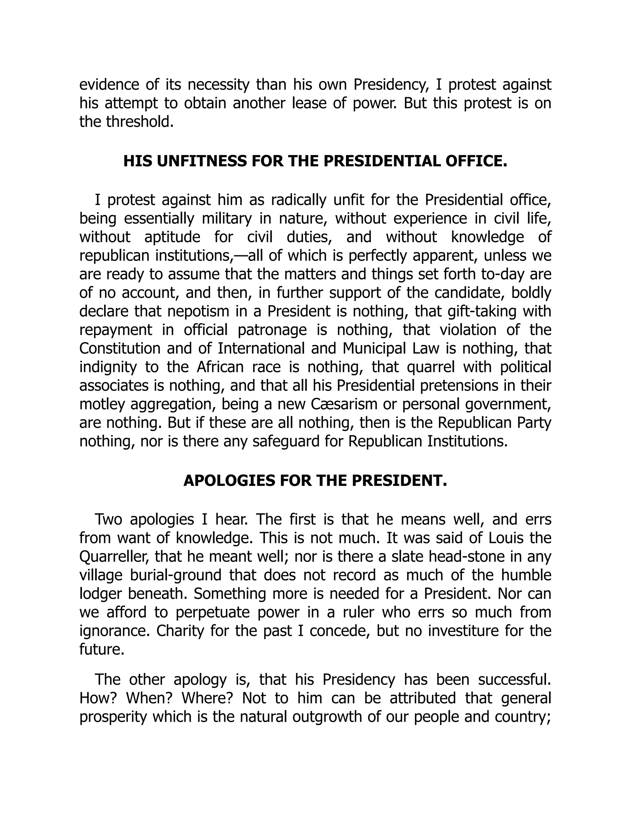 evidence of its necessity than his own Presidency, I protest against
his attempt to obtain another lease of power. But this protest is on
the threshold.
HIS UNFITNESS FOR THE PRESIDENTIAL OFFICE.
I protest against him as radically unfit for the Presidential office,
being essentially military in nature, without experience in civil life,
without aptitude for civil duties, and without knowledge of
republican institutions,—all of which is perfectly apparent, unless we
are ready to assume that the matters and things set forth to-day are
of no account, and then, in further support of the candidate, boldly
declare that nepotism in a President is nothing, that gift-taking with
repayment in official patronage is nothing, that violation of the
Constitution and of International and Municipal Law is nothing, that
indignity to the African race is nothing, that quarrel with political
associates is nothing, and that all his Presidential pretensions in their
motley aggregation, being a new Cæsarism or personal government,
are nothing. But if these are all nothing, then is the Republican Party
nothing, nor is there any safeguard for Republican Institutions.
APOLOGIES FOR THE PRESIDENT.
Two apologies I hear. The first is that he means well, and errs
from want of knowledge. This is not much. It was said of Louis the
Quarreller, that he meant well; nor is there a slate head-stone in any
village burial-ground that does not record as much of the humble
lodger beneath. Something more is needed for a President. Nor can
we afford to perpetuate power in a ruler who errs so much from
ignorance. Charity for the past I concede, but no investiture for the
future.
The other apology is, that his Presidency has been successful.
How? When? Where? Not to him can be attributed that general
prosperity which is the natural outgrowth of our people and country;
 