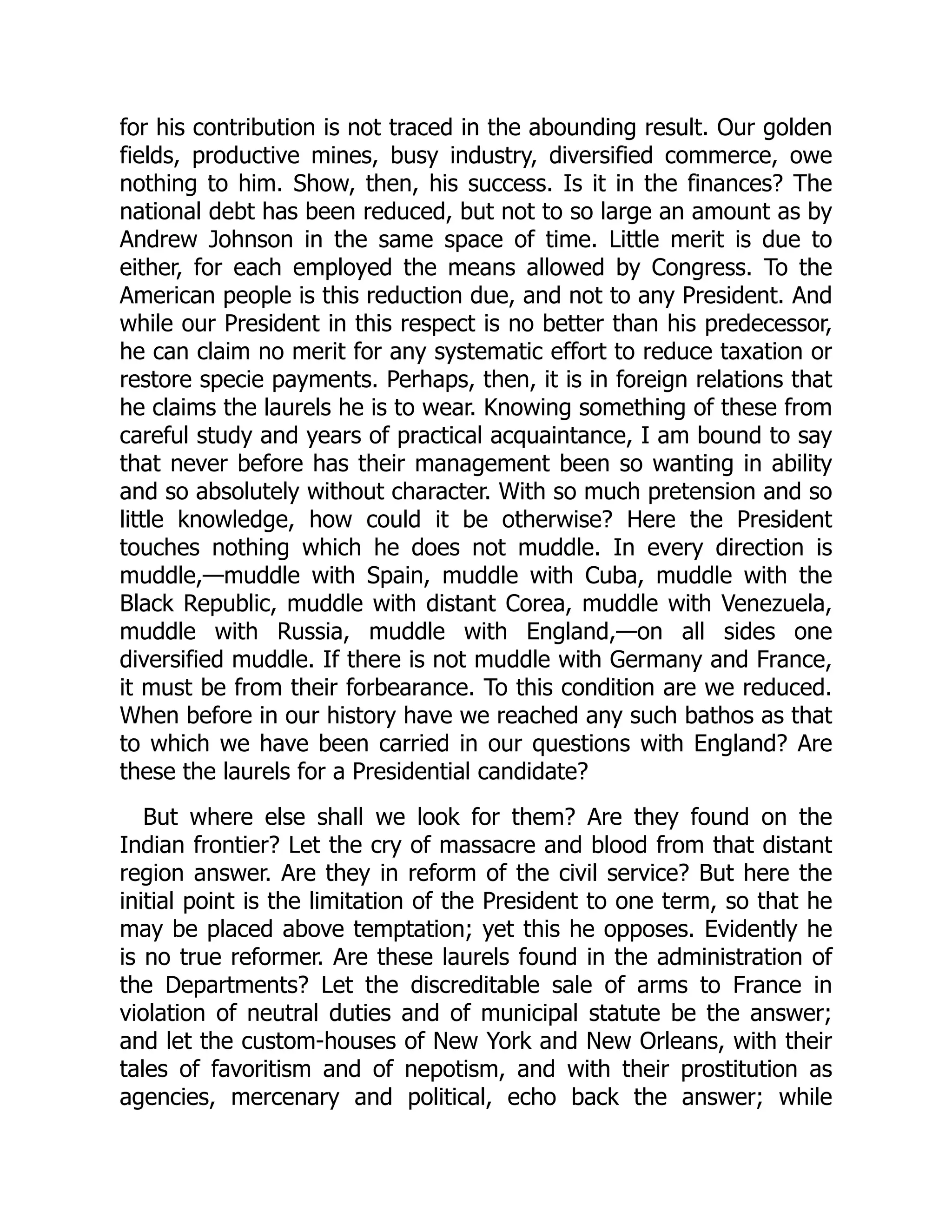 for his contribution is not traced in the abounding result. Our golden
fields, productive mines, busy industry, diversified commerce, owe
nothing to him. Show, then, his success. Is it in the finances? The
national debt has been reduced, but not to so large an amount as by
Andrew Johnson in the same space of time. Little merit is due to
either, for each employed the means allowed by Congress. To the
American people is this reduction due, and not to any President. And
while our President in this respect is no better than his predecessor,
he can claim no merit for any systematic effort to reduce taxation or
restore specie payments. Perhaps, then, it is in foreign relations that
he claims the laurels he is to wear. Knowing something of these from
careful study and years of practical acquaintance, I am bound to say
that never before has their management been so wanting in ability
and so absolutely without character. With so much pretension and so
little knowledge, how could it be otherwise? Here the President
touches nothing which he does not muddle. In every direction is
muddle,—muddle with Spain, muddle with Cuba, muddle with the
Black Republic, muddle with distant Corea, muddle with Venezuela,
muddle with Russia, muddle with England,—on all sides one
diversified muddle. If there is not muddle with Germany and France,
it must be from their forbearance. To this condition are we reduced.
When before in our history have we reached any such bathos as that
to which we have been carried in our questions with England? Are
these the laurels for a Presidential candidate?
But where else shall we look for them? Are they found on the
Indian frontier? Let the cry of massacre and blood from that distant
region answer. Are they in reform of the civil service? But here the
initial point is the limitation of the President to one term, so that he
may be placed above temptation; yet this he opposes. Evidently he
is no true reformer. Are these laurels found in the administration of
the Departments? Let the discreditable sale of arms to France in
violation of neutral duties and of municipal statute be the answer;
and let the custom-houses of New York and New Orleans, with their
tales of favoritism and of nepotism, and with their prostitution as
agencies, mercenary and political, echo back the answer; while
 