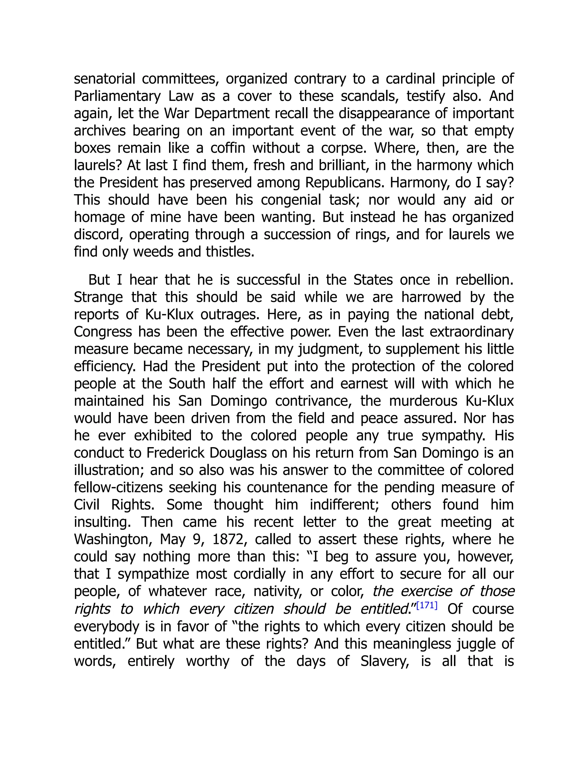 senatorial committees, organized contrary to a cardinal principle of
Parliamentary Law as a cover to these scandals, testify also. And
again, let the War Department recall the disappearance of important
archives bearing on an important event of the war, so that empty
boxes remain like a coffin without a corpse. Where, then, are the
laurels? At last I find them, fresh and brilliant, in the harmony which
the President has preserved among Republicans. Harmony, do I say?
This should have been his congenial task; nor would any aid or
homage of mine have been wanting. But instead he has organized
discord, operating through a succession of rings, and for laurels we
find only weeds and thistles.
But I hear that he is successful in the States once in rebellion.
Strange that this should be said while we are harrowed by the
reports of Ku-Klux outrages. Here, as in paying the national debt,
Congress has been the effective power. Even the last extraordinary
measure became necessary, in my judgment, to supplement his little
efficiency. Had the President put into the protection of the colored
people at the South half the effort and earnest will with which he
maintained his San Domingo contrivance, the murderous Ku-Klux
would have been driven from the field and peace assured. Nor has
he ever exhibited to the colored people any true sympathy. His
conduct to Frederick Douglass on his return from San Domingo is an
illustration; and so also was his answer to the committee of colored
fellow-citizens seeking his countenance for the pending measure of
Civil Rights. Some thought him indifferent; others found him
insulting. Then came his recent letter to the great meeting at
Washington, May 9, 1872, called to assert these rights, where he
could say nothing more than this: “I beg to assure you, however,
that I sympathize most cordially in any effort to secure for all our
people, of whatever race, nativity, or color, the exercise of those
rights to which every citizen should be entitled.”[171]
Of course
everybody is in favor of “the rights to which every citizen should be
entitled.” But what are these rights? And this meaningless juggle of
words, entirely worthy of the days of Slavery, is all that is
 