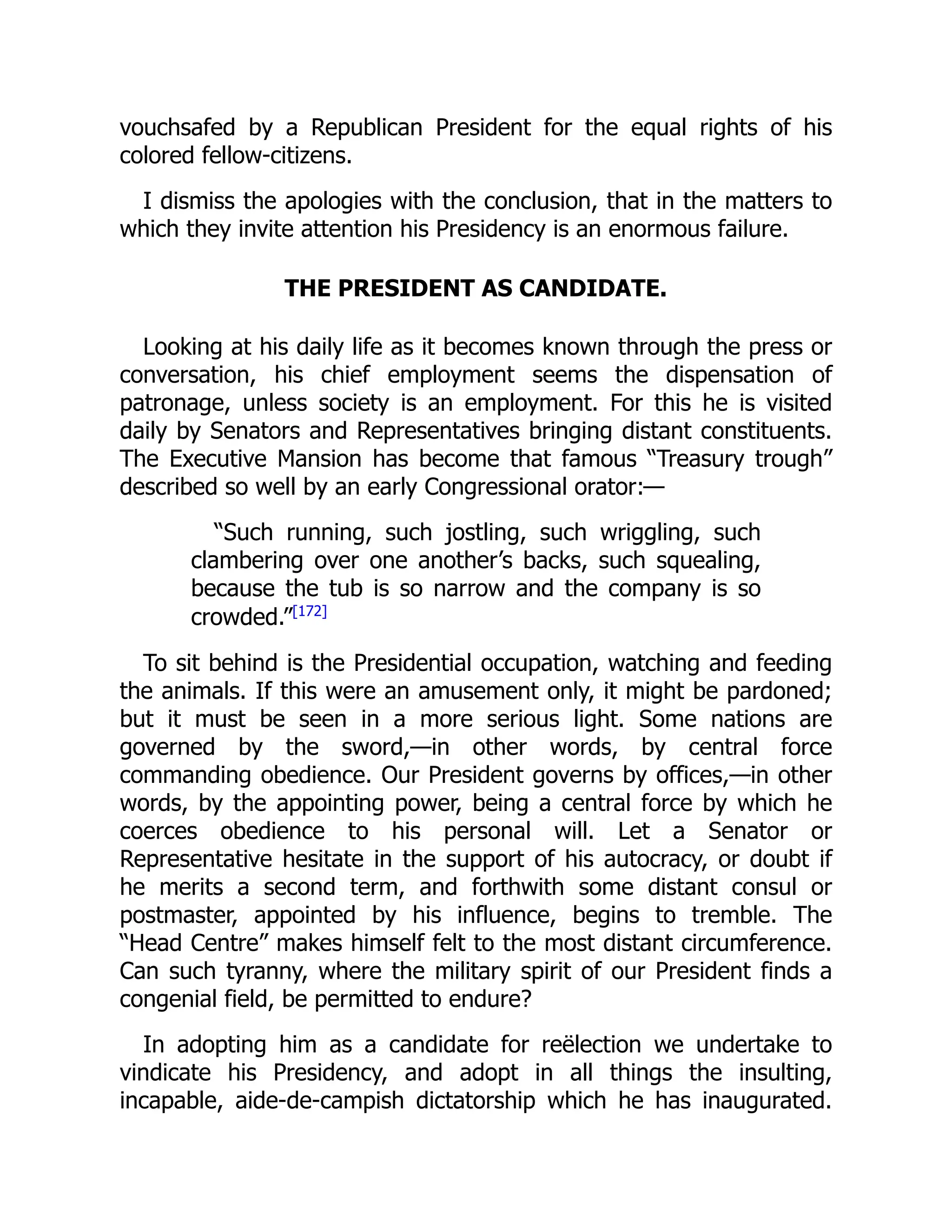vouchsafed by a Republican President for the equal rights of his
colored fellow-citizens.
I dismiss the apologies with the conclusion, that in the matters to
which they invite attention his Presidency is an enormous failure.
THE PRESIDENT AS CANDIDATE.
Looking at his daily life as it becomes known through the press or
conversation, his chief employment seems the dispensation of
patronage, unless society is an employment. For this he is visited
daily by Senators and Representatives bringing distant constituents.
The Executive Mansion has become that famous “Treasury trough”
described so well by an early Congressional orator:—
“Such running, such jostling, such wriggling, such
clambering over one another’s backs, such squealing,
because the tub is so narrow and the company is so
crowded.”[172]
To sit behind is the Presidential occupation, watching and feeding
the animals. If this were an amusement only, it might be pardoned;
but it must be seen in a more serious light. Some nations are
governed by the sword,—in other words, by central force
commanding obedience. Our President governs by offices,—in other
words, by the appointing power, being a central force by which he
coerces obedience to his personal will. Let a Senator or
Representative hesitate in the support of his autocracy, or doubt if
he merits a second term, and forthwith some distant consul or
postmaster, appointed by his influence, begins to tremble. The
“Head Centre” makes himself felt to the most distant circumference.
Can such tyranny, where the military spirit of our President finds a
congenial field, be permitted to endure?
In adopting him as a candidate for reëlection we undertake to
vindicate his Presidency, and adopt in all things the insulting,
incapable, aide-de-campish dictatorship which he has inaugurated.
 