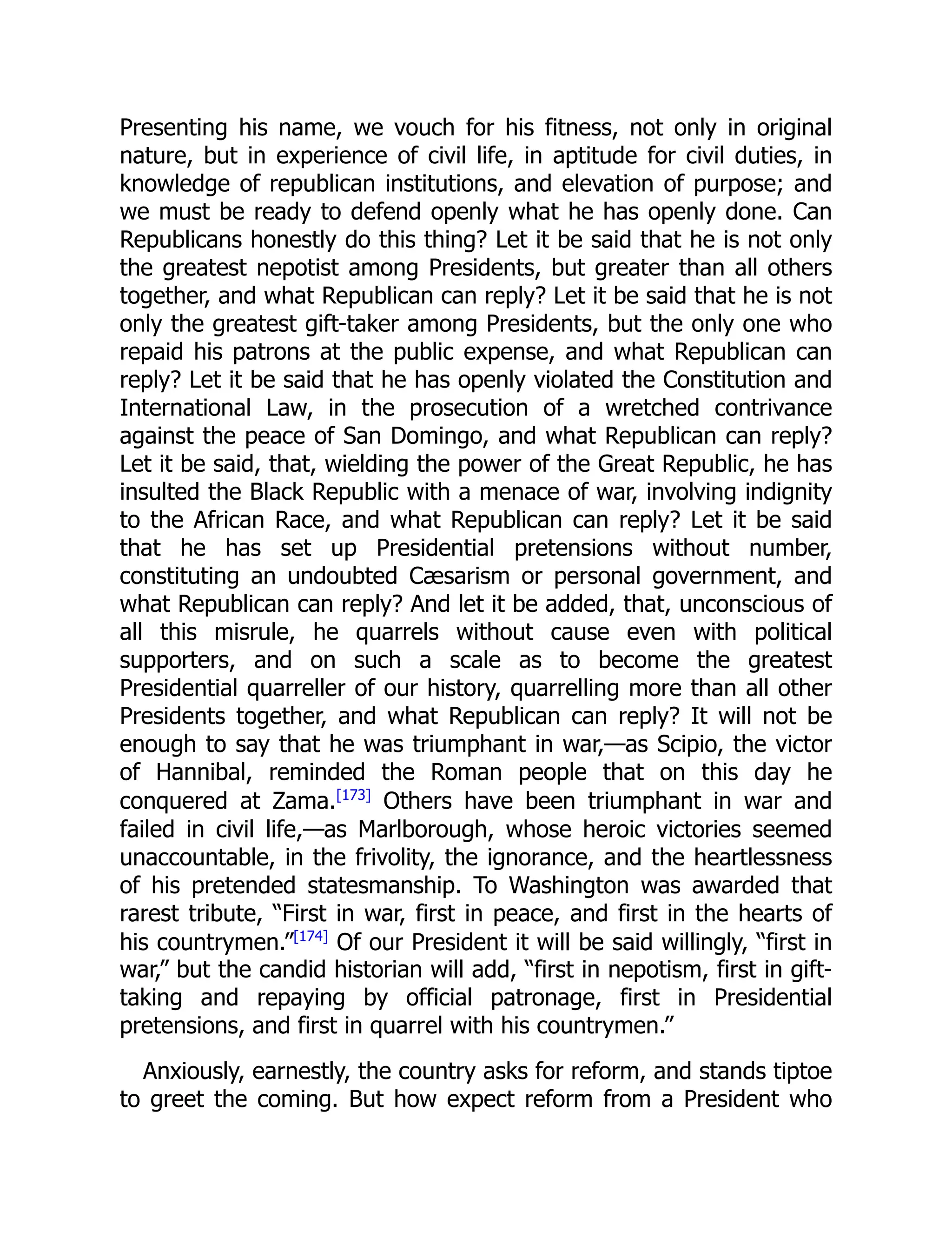 Presenting his name, we vouch for his fitness, not only in original
nature, but in experience of civil life, in aptitude for civil duties, in
knowledge of republican institutions, and elevation of purpose; and
we must be ready to defend openly what he has openly done. Can
Republicans honestly do this thing? Let it be said that he is not only
the greatest nepotist among Presidents, but greater than all others
together, and what Republican can reply? Let it be said that he is not
only the greatest gift-taker among Presidents, but the only one who
repaid his patrons at the public expense, and what Republican can
reply? Let it be said that he has openly violated the Constitution and
International Law, in the prosecution of a wretched contrivance
against the peace of San Domingo, and what Republican can reply?
Let it be said, that, wielding the power of the Great Republic, he has
insulted the Black Republic with a menace of war, involving indignity
to the African Race, and what Republican can reply? Let it be said
that he has set up Presidential pretensions without number,
constituting an undoubted Cæsarism or personal government, and
what Republican can reply? And let it be added, that, unconscious of
all this misrule, he quarrels without cause even with political
supporters, and on such a scale as to become the greatest
Presidential quarreller of our history, quarrelling more than all other
Presidents together, and what Republican can reply? It will not be
enough to say that he was triumphant in war,—as Scipio, the victor
of Hannibal, reminded the Roman people that on this day he
conquered at Zama.[173]
Others have been triumphant in war and
failed in civil life,—as Marlborough, whose heroic victories seemed
unaccountable, in the frivolity, the ignorance, and the heartlessness
of his pretended statesmanship. To Washington was awarded that
rarest tribute, “First in war, first in peace, and first in the hearts of
his countrymen.”[174]
Of our President it will be said willingly, “first in
war,” but the candid historian will add, “first in nepotism, first in gift-
taking and repaying by official patronage, first in Presidential
pretensions, and first in quarrel with his countrymen.”
Anxiously, earnestly, the country asks for reform, and stands tiptoe
to greet the coming. But how expect reform from a President who
 