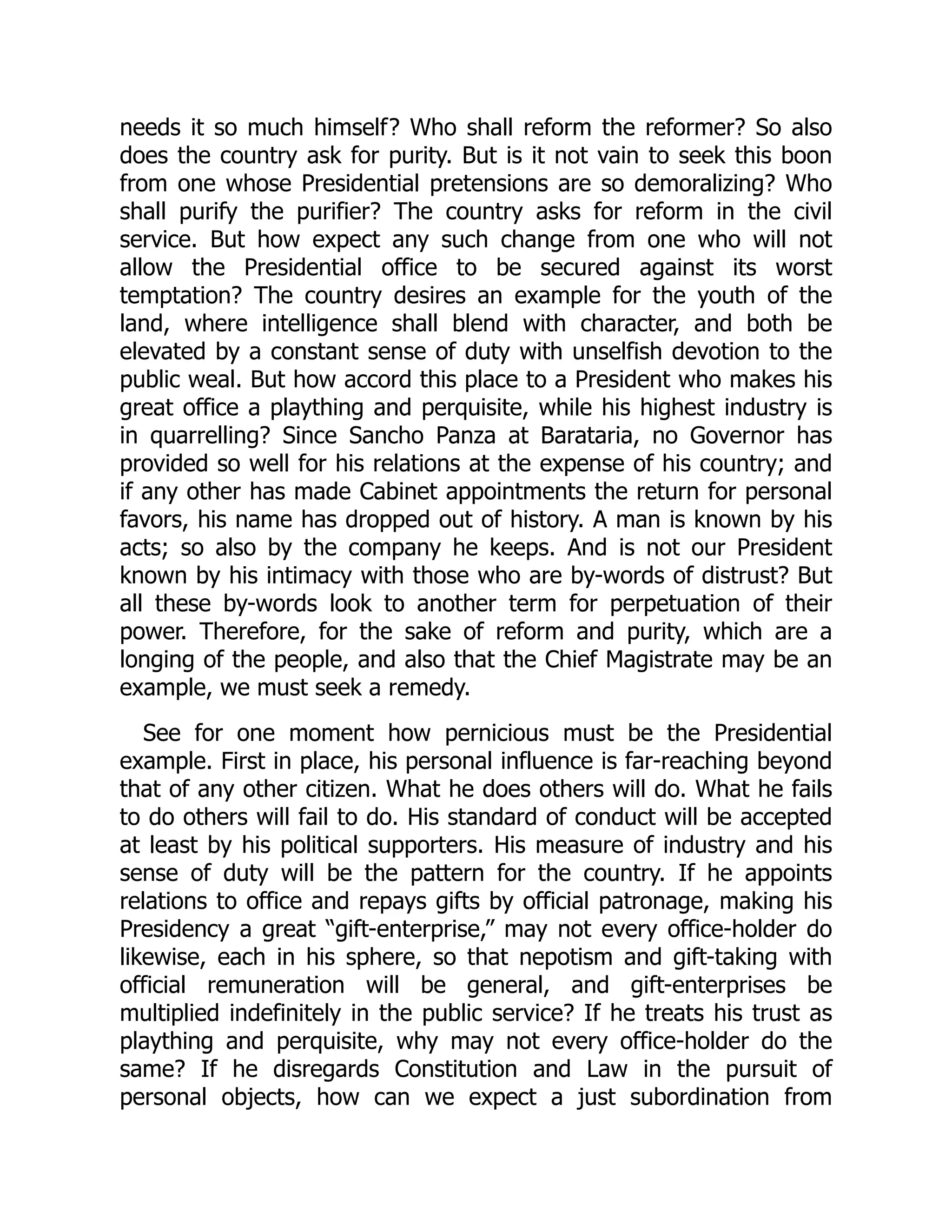 needs it so much himself? Who shall reform the reformer? So also
does the country ask for purity. But is it not vain to seek this boon
from one whose Presidential pretensions are so demoralizing? Who
shall purify the purifier? The country asks for reform in the civil
service. But how expect any such change from one who will not
allow the Presidential office to be secured against its worst
temptation? The country desires an example for the youth of the
land, where intelligence shall blend with character, and both be
elevated by a constant sense of duty with unselfish devotion to the
public weal. But how accord this place to a President who makes his
great office a plaything and perquisite, while his highest industry is
in quarrelling? Since Sancho Panza at Barataria, no Governor has
provided so well for his relations at the expense of his country; and
if any other has made Cabinet appointments the return for personal
favors, his name has dropped out of history. A man is known by his
acts; so also by the company he keeps. And is not our President
known by his intimacy with those who are by-words of distrust? But
all these by-words look to another term for perpetuation of their
power. Therefore, for the sake of reform and purity, which are a
longing of the people, and also that the Chief Magistrate may be an
example, we must seek a remedy.
See for one moment how pernicious must be the Presidential
example. First in place, his personal influence is far-reaching beyond
that of any other citizen. What he does others will do. What he fails
to do others will fail to do. His standard of conduct will be accepted
at least by his political supporters. His measure of industry and his
sense of duty will be the pattern for the country. If he appoints
relations to office and repays gifts by official patronage, making his
Presidency a great “gift-enterprise,” may not every office-holder do
likewise, each in his sphere, so that nepotism and gift-taking with
official remuneration will be general, and gift-enterprises be
multiplied indefinitely in the public service? If he treats his trust as
plaything and perquisite, why may not every office-holder do the
same? If he disregards Constitution and Law in the pursuit of
personal objects, how can we expect a just subordination from
 