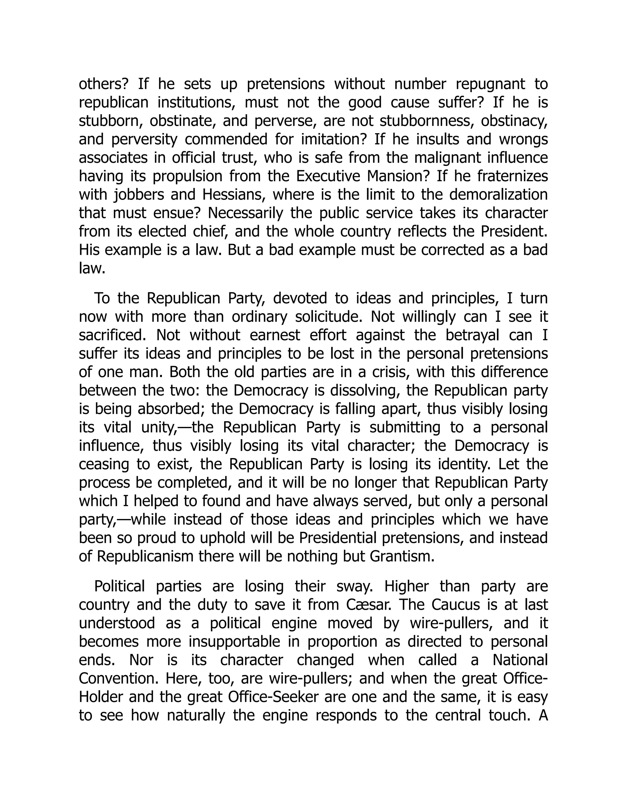 others? If he sets up pretensions without number repugnant to
republican institutions, must not the good cause suffer? If he is
stubborn, obstinate, and perverse, are not stubbornness, obstinacy,
and perversity commended for imitation? If he insults and wrongs
associates in official trust, who is safe from the malignant influence
having its propulsion from the Executive Mansion? If he fraternizes
with jobbers and Hessians, where is the limit to the demoralization
that must ensue? Necessarily the public service takes its character
from its elected chief, and the whole country reflects the President.
His example is a law. But a bad example must be corrected as a bad
law.
To the Republican Party, devoted to ideas and principles, I turn
now with more than ordinary solicitude. Not willingly can I see it
sacrificed. Not without earnest effort against the betrayal can I
suffer its ideas and principles to be lost in the personal pretensions
of one man. Both the old parties are in a crisis, with this difference
between the two: the Democracy is dissolving, the Republican party
is being absorbed; the Democracy is falling apart, thus visibly losing
its vital unity,—the Republican Party is submitting to a personal
influence, thus visibly losing its vital character; the Democracy is
ceasing to exist, the Republican Party is losing its identity. Let the
process be completed, and it will be no longer that Republican Party
which I helped to found and have always served, but only a personal
party,—while instead of those ideas and principles which we have
been so proud to uphold will be Presidential pretensions, and instead
of Republicanism there will be nothing but Grantism.
Political parties are losing their sway. Higher than party are
country and the duty to save it from Cæsar. The Caucus is at last
understood as a political engine moved by wire-pullers, and it
becomes more insupportable in proportion as directed to personal
ends. Nor is its character changed when called a National
Convention. Here, too, are wire-pullers; and when the great Office-
Holder and the great Office-Seeker are one and the same, it is easy
to see how naturally the engine responds to the central touch. A
 