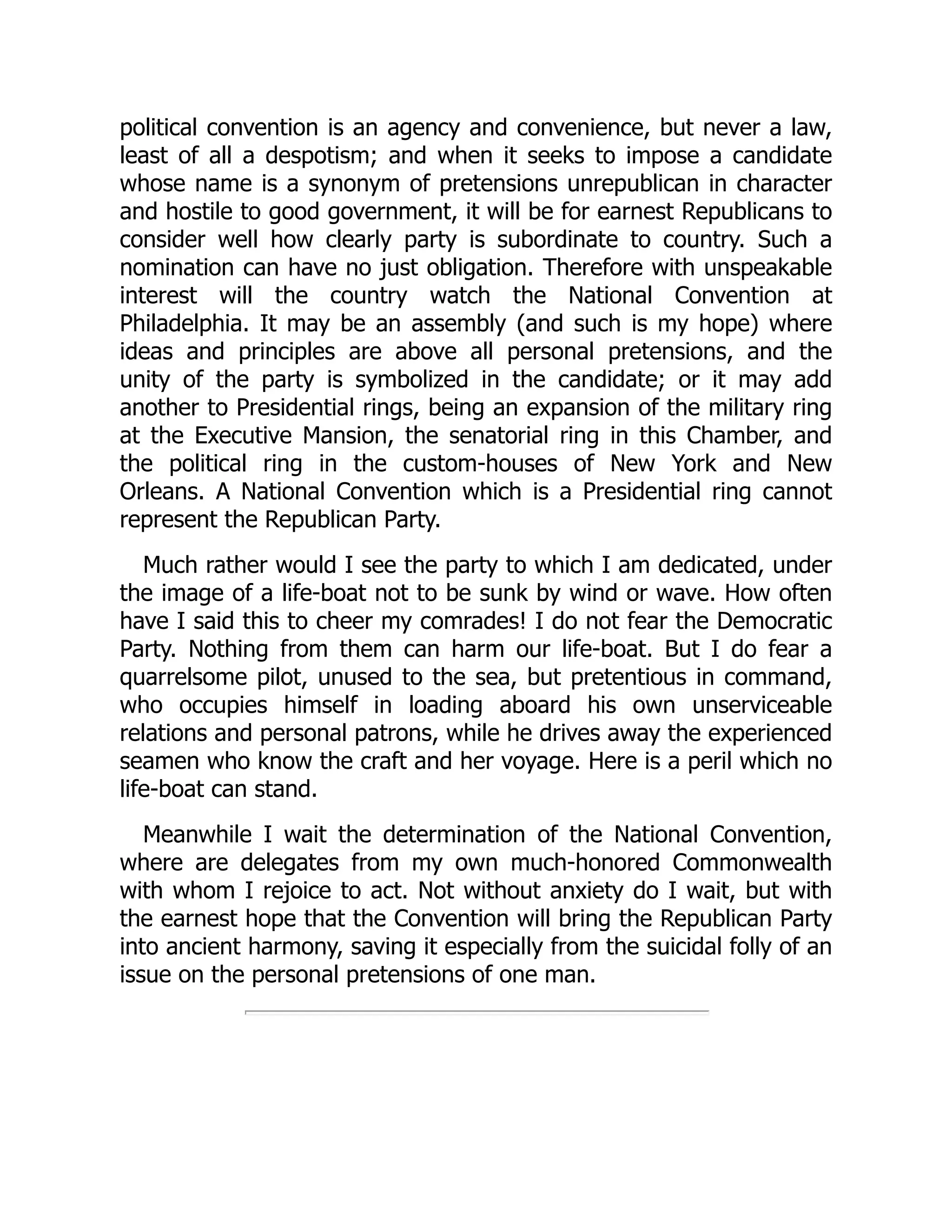 political convention is an agency and convenience, but never a law,
least of all a despotism; and when it seeks to impose a candidate
whose name is a synonym of pretensions unrepublican in character
and hostile to good government, it will be for earnest Republicans to
consider well how clearly party is subordinate to country. Such a
nomination can have no just obligation. Therefore with unspeakable
interest will the country watch the National Convention at
Philadelphia. It may be an assembly (and such is my hope) where
ideas and principles are above all personal pretensions, and the
unity of the party is symbolized in the candidate; or it may add
another to Presidential rings, being an expansion of the military ring
at the Executive Mansion, the senatorial ring in this Chamber, and
the political ring in the custom-houses of New York and New
Orleans. A National Convention which is a Presidential ring cannot
represent the Republican Party.
Much rather would I see the party to which I am dedicated, under
the image of a life-boat not to be sunk by wind or wave. How often
have I said this to cheer my comrades! I do not fear the Democratic
Party. Nothing from them can harm our life-boat. But I do fear a
quarrelsome pilot, unused to the sea, but pretentious in command,
who occupies himself in loading aboard his own unserviceable
relations and personal patrons, while he drives away the experienced
seamen who know the craft and her voyage. Here is a peril which no
life-boat can stand.
Meanwhile I wait the determination of the National Convention,
where are delegates from my own much-honored Commonwealth
with whom I rejoice to act. Not without anxiety do I wait, but with
the earnest hope that the Convention will bring the Republican Party
into ancient harmony, saving it especially from the suicidal folly of an
issue on the personal pretensions of one man.
 