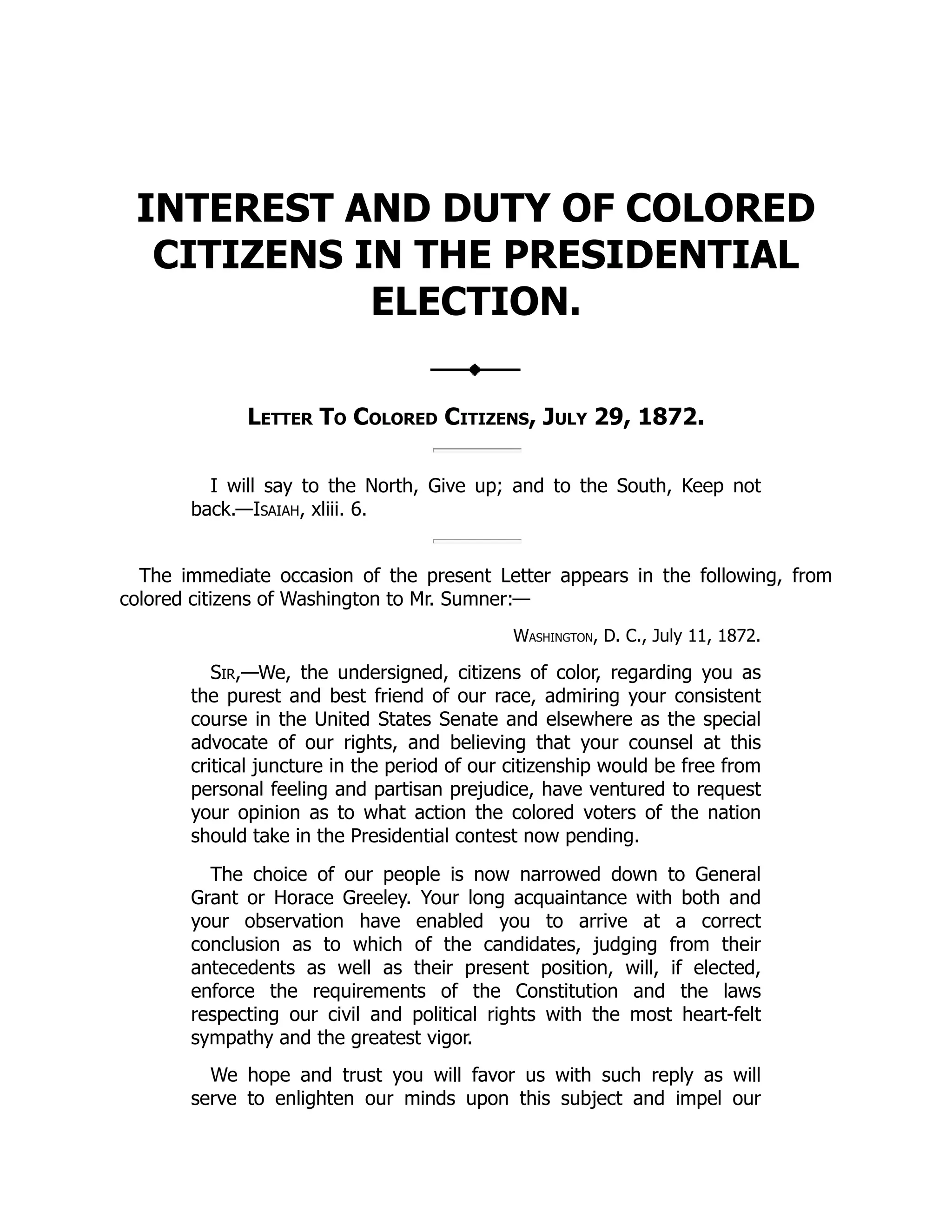 INTEREST AND DUTY OF COLORED
CITIZENS IN THE PRESIDENTIAL
ELECTION.
Letter To Colored Citizens, July 29, 1872.
I will say to the North, Give up; and to the South, Keep not
back.—Isaiah, xliii. 6.
The immediate occasion of the present Letter appears in the following, from
colored citizens of Washington to Mr. Sumner:—
Washington, D. C., July 11, 1872.
Sir,—We, the undersigned, citizens of color, regarding you as
the purest and best friend of our race, admiring your consistent
course in the United States Senate and elsewhere as the special
advocate of our rights, and believing that your counsel at this
critical juncture in the period of our citizenship would be free from
personal feeling and partisan prejudice, have ventured to request
your opinion as to what action the colored voters of the nation
should take in the Presidential contest now pending.
The choice of our people is now narrowed down to General
Grant or Horace Greeley. Your long acquaintance with both and
your observation have enabled you to arrive at a correct
conclusion as to which of the candidates, judging from their
antecedents as well as their present position, will, if elected,
enforce the requirements of the Constitution and the laws
respecting our civil and political rights with the most heart-felt
sympathy and the greatest vigor.
We hope and trust you will favor us with such reply as will
serve to enlighten our minds upon this subject and impel our
 