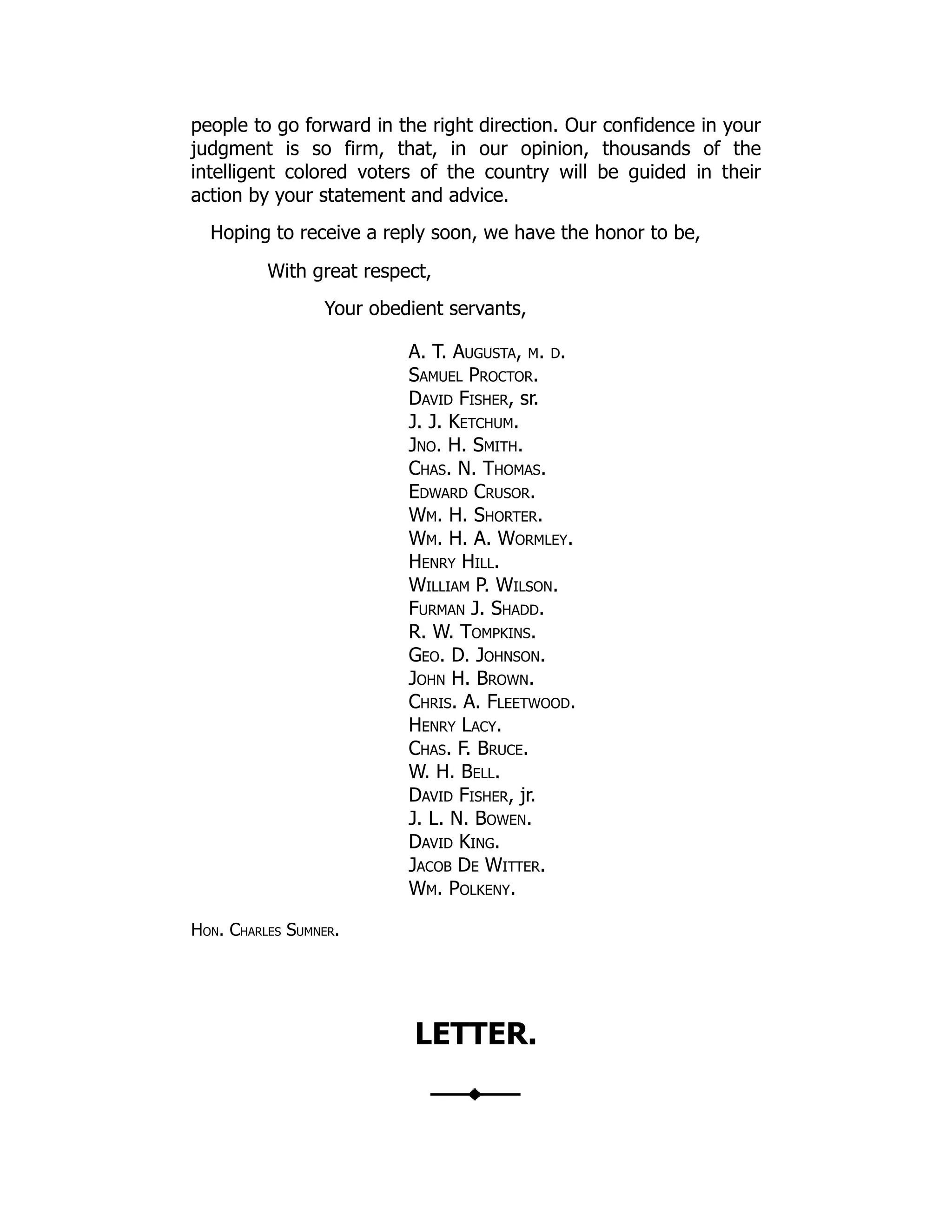 people to go forward in the right direction. Our confidence in your
judgment is so firm, that, in our opinion, thousands of the
intelligent colored voters of the country will be guided in their
action by your statement and advice.
Hoping to receive a reply soon, we have the honor to be,
With great respect,
Your obedient servants,
A. T. Augusta, m. d.
Samuel Proctor.
David Fisher, sr.
J. J. Ketchum.
Jno. H. Smith.
Chas. N. Thomas.
Edward Crusor.
Wm. H. Shorter.
Wm. H. A. Wormley.
Henry Hill.
William P. Wilson.
Furman J. Shadd.
R. W. Tompkins.
Geo. D. Johnson.
John H. Brown.
Chris. A. Fleetwood.
Henry Lacy.
Chas. F. Bruce.
W. H. Bell.
David Fisher, jr.
J. L. N. Bowen.
David King.
Jacob De Witter.
Wm. Polkeny.
Hon. Charles Sumner.
LETTER.
 