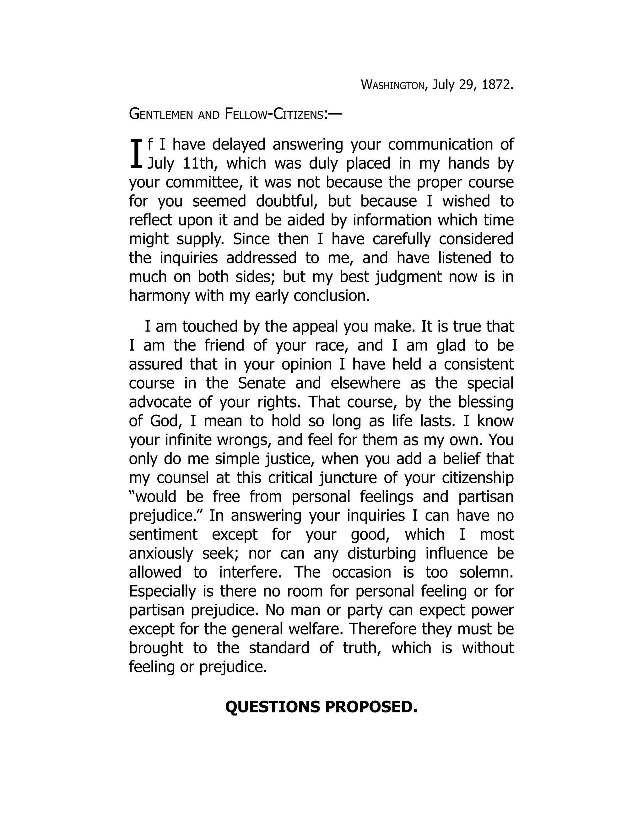 I
Washington, July 29, 1872.
Gentlemen and Fellow-Citizens:—
f I have delayed answering your communication of
July 11th, which was duly placed in my hands by
your committee, it was not because the proper course
for you seemed doubtful, but because I wished to
reflect upon it and be aided by information which time
might supply. Since then I have carefully considered
the inquiries addressed to me, and have listened to
much on both sides; but my best judgment now is in
harmony with my early conclusion.
I am touched by the appeal you make. It is true that
I am the friend of your race, and I am glad to be
assured that in your opinion I have held a consistent
course in the Senate and elsewhere as the special
advocate of your rights. That course, by the blessing
of God, I mean to hold so long as life lasts. I know
your infinite wrongs, and feel for them as my own. You
only do me simple justice, when you add a belief that
my counsel at this critical juncture of your citizenship
“would be free from personal feelings and partisan
prejudice.” In answering your inquiries I can have no
sentiment except for your good, which I most
anxiously seek; nor can any disturbing influence be
allowed to interfere. The occasion is too solemn.
Especially is there no room for personal feeling or for
partisan prejudice. No man or party can expect power
except for the general welfare. Therefore they must be
brought to the standard of truth, which is without
feeling or prejudice.
QUESTIONS PROPOSED.
 