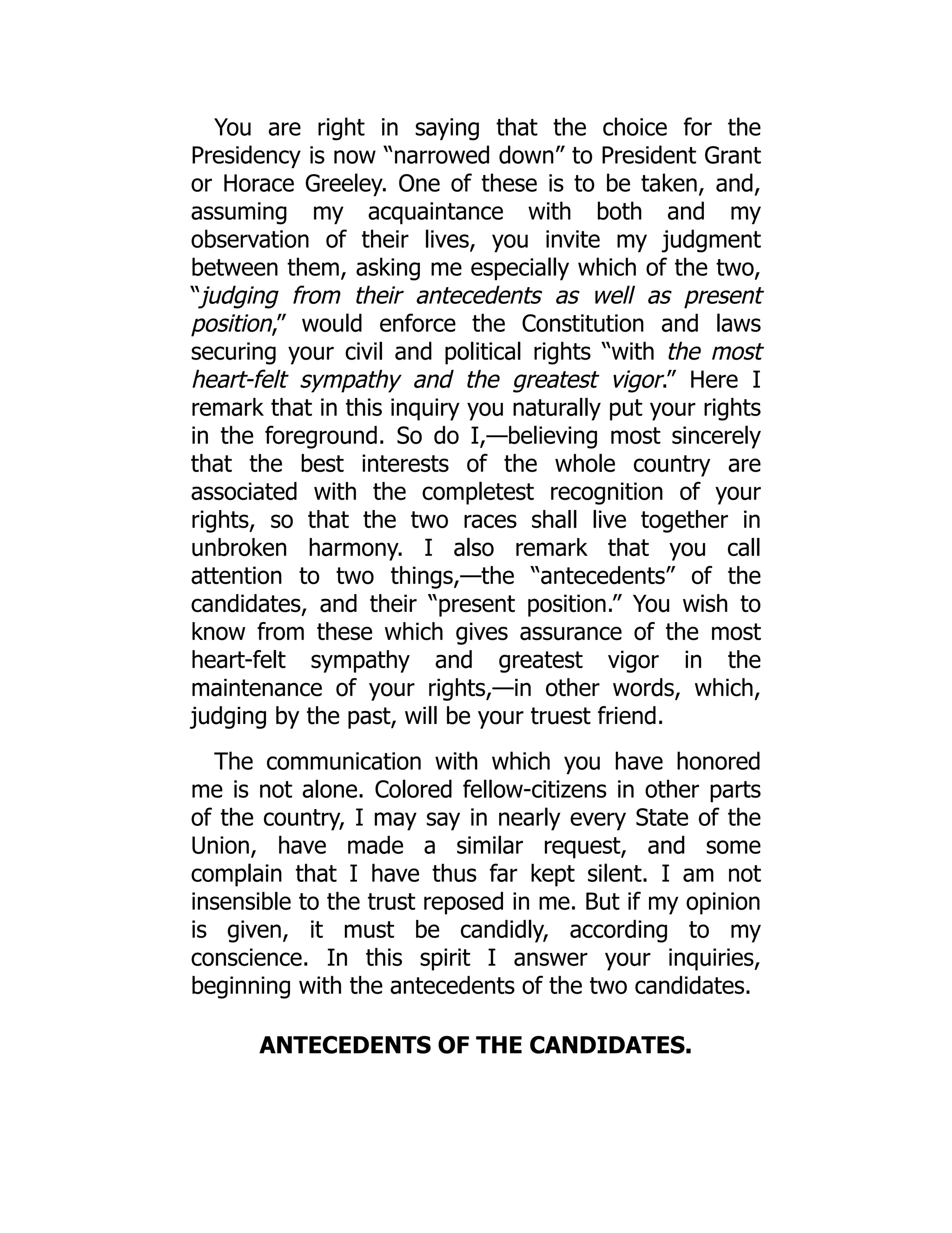 You are right in saying that the choice for the
Presidency is now “narrowed down” to President Grant
or Horace Greeley. One of these is to be taken, and,
assuming my acquaintance with both and my
observation of their lives, you invite my judgment
between them, asking me especially which of the two,
“judging from their antecedents as well as present
position,” would enforce the Constitution and laws
securing your civil and political rights “with the most
heart-felt sympathy and the greatest vigor.” Here I
remark that in this inquiry you naturally put your rights
in the foreground. So do I,—believing most sincerely
that the best interests of the whole country are
associated with the completest recognition of your
rights, so that the two races shall live together in
unbroken harmony. I also remark that you call
attention to two things,—the “antecedents” of the
candidates, and their “present position.” You wish to
know from these which gives assurance of the most
heart-felt sympathy and greatest vigor in the
maintenance of your rights,—in other words, which,
judging by the past, will be your truest friend.
The communication with which you have honored
me is not alone. Colored fellow-citizens in other parts
of the country, I may say in nearly every State of the
Union, have made a similar request, and some
complain that I have thus far kept silent. I am not
insensible to the trust reposed in me. But if my opinion
is given, it must be candidly, according to my
conscience. In this spirit I answer your inquiries,
beginning with the antecedents of the two candidates.
ANTECEDENTS OF THE CANDIDATES.
 