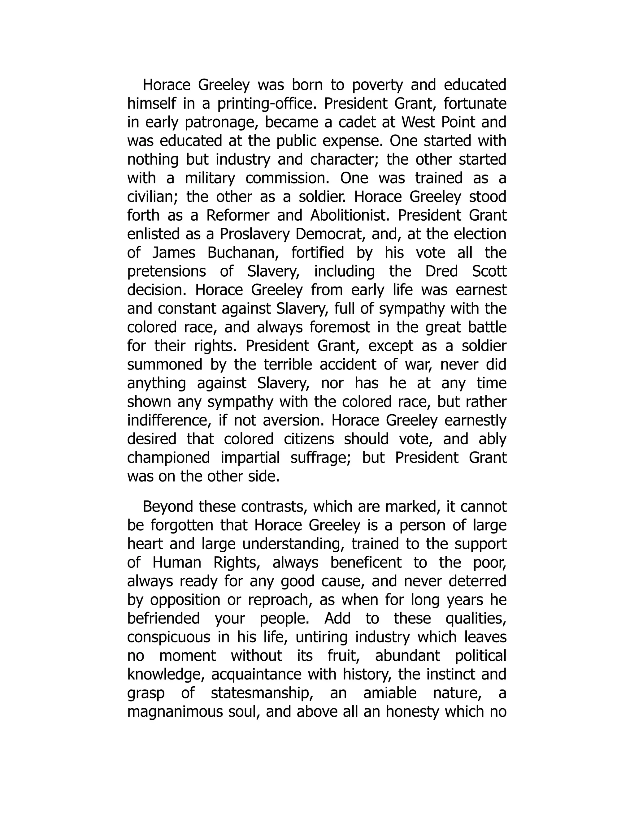 Horace Greeley was born to poverty and educated
himself in a printing-office. President Grant, fortunate
in early patronage, became a cadet at West Point and
was educated at the public expense. One started with
nothing but industry and character; the other started
with a military commission. One was trained as a
civilian; the other as a soldier. Horace Greeley stood
forth as a Reformer and Abolitionist. President Grant
enlisted as a Proslavery Democrat, and, at the election
of James Buchanan, fortified by his vote all the
pretensions of Slavery, including the Dred Scott
decision. Horace Greeley from early life was earnest
and constant against Slavery, full of sympathy with the
colored race, and always foremost in the great battle
for their rights. President Grant, except as a soldier
summoned by the terrible accident of war, never did
anything against Slavery, nor has he at any time
shown any sympathy with the colored race, but rather
indifference, if not aversion. Horace Greeley earnestly
desired that colored citizens should vote, and ably
championed impartial suffrage; but President Grant
was on the other side.
Beyond these contrasts, which are marked, it cannot
be forgotten that Horace Greeley is a person of large
heart and large understanding, trained to the support
of Human Rights, always beneficent to the poor,
always ready for any good cause, and never deterred
by opposition or reproach, as when for long years he
befriended your people. Add to these qualities,
conspicuous in his life, untiring industry which leaves
no moment without its fruit, abundant political
knowledge, acquaintance with history, the instinct and
grasp of statesmanship, an amiable nature, a
magnanimous soul, and above all an honesty which no
 