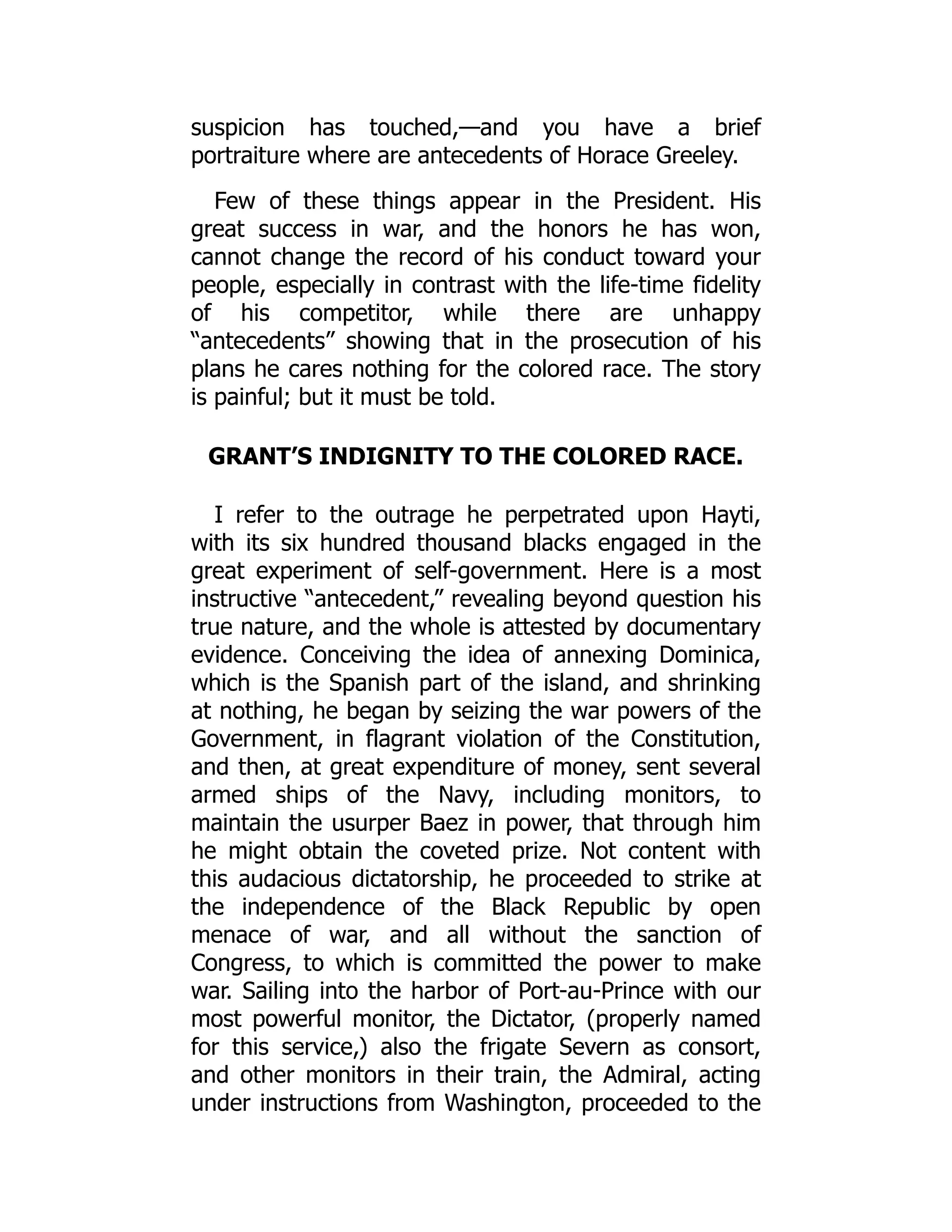 suspicion has touched,—and you have a brief
portraiture where are antecedents of Horace Greeley.
Few of these things appear in the President. His
great success in war, and the honors he has won,
cannot change the record of his conduct toward your
people, especially in contrast with the life-time fidelity
of his competitor, while there are unhappy
“antecedents” showing that in the prosecution of his
plans he cares nothing for the colored race. The story
is painful; but it must be told.
GRANT’S INDIGNITY TO THE COLORED RACE.
I refer to the outrage he perpetrated upon Hayti,
with its six hundred thousand blacks engaged in the
great experiment of self-government. Here is a most
instructive “antecedent,” revealing beyond question his
true nature, and the whole is attested by documentary
evidence. Conceiving the idea of annexing Dominica,
which is the Spanish part of the island, and shrinking
at nothing, he began by seizing the war powers of the
Government, in flagrant violation of the Constitution,
and then, at great expenditure of money, sent several
armed ships of the Navy, including monitors, to
maintain the usurper Baez in power, that through him
he might obtain the coveted prize. Not content with
this audacious dictatorship, he proceeded to strike at
the independence of the Black Republic by open
menace of war, and all without the sanction of
Congress, to which is committed the power to make
war. Sailing into the harbor of Port-au-Prince with our
most powerful monitor, the Dictator, (properly named
for this service,) also the frigate Severn as consort,
and other monitors in their train, the Admiral, acting
under instructions from Washington, proceeded to the
 